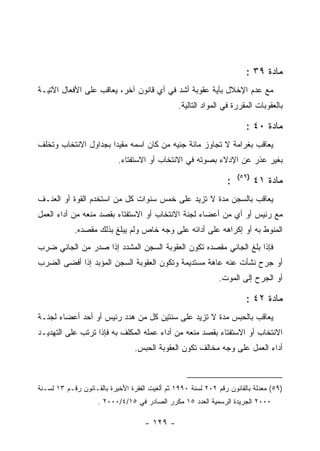 ‫ﻤﺎﺩﺓ ٩٣ :‬
‫ﻤﻊ ﻋﺩﻡ ﺍﻹﺨﻼل ﺒﺄﻴﺔ ﻋﻘﻭﺒﺔ ﺃﺸﺩ ﻓﻲ ﺃﻱ ﻗﺎﻨﻭﻥ ﺁﺨﺭ، ﻴﻌﺎﻗﺏ ﻋﻠﻰ ﺍﻷﻓﻌﺎل ﺍﻵﺘﻴـﺔ‬
                                                ‫ﺒﺎﻟﻌﻘﻭﺒﺎﺕ ﺍﻟﻤﻘﺭﺭﺓ ﻓﻲ ﺍﻟﻤﻭﺍﺩ ﺍﻟﺘﺎﻟﻴﺔ.‬

                                                                       ‫ﻤﺎﺩﺓ ٠٤ :‬
‫ﻴﻌﺎﻗﺏ ﺒﻐﺭﺍﻤﺔ ﻻ ﺘﺠﺎﻭﺯ ﻤﺎﺌﺔ ﺠﻨﻴﻪ ﻤﻥ ﻜﺎﻥ ﺍﺴﻤﻪ ﻤﻘﻴ ‪‬ﺍ ﺒﺠﺩﺍﻭل ﺍﻻﻨﺘﺨﺎﺏ ﻭﺘﺨﻠﻑ‬
                      ‫ﺩ‬
                           ‫ﺒﻐﻴﺭ ﻋﺫﺭ ﻋﻥ ﺍﻹﺩﻻﺀ ﺒﺼﻭﺘﻪ ﻓﻲ ﺍﻻﻨﺘﺨﺎﺏ ﺃﻭ ﺍﻻﺴﺘﻔﺘﺎﺀ.‬
                                                                     ‫)٩٥(‬
                                                                 ‫:‬          ‫ﻤﺎﺩﺓ ١٤‬
‫ﻴﻌﺎﻗﺏ ﺒﺎﻟﺴﺠﻥ ﻤﺩﺓ ﻻ ﺘﺯﻴﺩ ﻋﻠﻰ ﺨﻤﺱ ﺴﻨﻭﺍﺕ ﻜل ﻤﻥ ﺍﺴﺘﺨﺩﻡ ﺍﻟﻘﻭﺓ ﺃﻭ ﺍﻟﻌﻨـﻑ‬
‫ﻤﻊ ﺭﺌﻴﺱ ﺃﻭ ﺃﻱ ﻤﻥ ﺃﻋﻀﺎﺀ ﻟﺠﻨﺔ ﺍﻻﻨﺘﺨﺎﺏ ﺃﻭ ﺍﻻﺴﺘﻔﺘﺎﺀ ﺒﻘﺼﺩ ﻤﻨﻌﻪ ﻤﻥ ﺃﺩﺍﺀ ﺍﻟﻌﻤل‬
            ‫ﺍﻟﻤﻨﻭﻁ ﺒﻪ ﺃﻭ ﺇﻜﺭﺍﻫﻪ ﻋﻠﻰ ﺃﺩﺍﺌﻪ ﻋﻠﻰ ﻭﺠﻪ ﺨﺎﺹ ﻭﻟﻡ ﻴﺒﻠﻎ ﺒﺫﻟﻙ ﻤﻘﺼﺩﻩ.‬
‫ﻓﺈﺫﺍ ﺒﻠﻎ ﺍﻟﺠﺎﻨﻲ ﻤﻘﺼﺩﻩ ﺘﻜﻭﻥ ﺍﻟﻌﻘﻭﺒﺔ ﺍﻟﺴﺠﻥ ﺍﻟﻤﺸﺩﺩ ﺇﺫﺍ ﺼﺩﺭ ﻤﻥ ﺍﻟﺠﺎﻨﻲ ﻀﺭﺏ‬
‫ﺃﻭ ﺠﺭﺡ ﻨﺸﺄﺕ ﻋﻨﻪ ﻋﺎﻫﺔ ﻤﺴﺘﺩﻴﻤﺔ ﻭﺘﻜﻭﻥ ﺍﻟﻌﻘﻭﺒﺔ ﺍﻟﺴﺠﻥ ﺍﻟﻤﺅﺒﺩ ﺇﺫﺍ ﺃﻓﻀﻰ ﺍﻟﻀﺭﺏ‬
                                                              ‫ﺃﻭ ﺍﻟﺠﺭﺡ ﺇﻟﻰ ﺍﻟﻤﻭﺕ.‬

                                                                       ‫ﻤﺎﺩﺓ ٢٤ :‬
‫ﻴﻌﺎﻗﺏ ﺒﺎﻟﺤﺒﺱ ﻤﺩﺓ ﻻ ﺘﺯﻴﺩ ﻋﻠﻰ ﺴﻨﺘﻴﻥ ﻜل ﻤﻥ ﻫﺩﺩ ﺭﺌﻴﺱ ﺃﻭ ﺃﺤﺩ ﺃﻋﻀﺎﺀ ﻟﺠﻨـﺔ‬
‫ﺍﻻﻨﺘﺨﺎﺏ ﺃﻭ ﺍﻻﺴﺘﻔﺘﺎﺀ ﺒﻘﺼﺩ ﻤﻨﻌﻪ ﻤﻥ ﺃﺩﺍﺀ ﻋﻤﻠﻪ ﺍﻟﻤﻜﻠﻑ ﺒﻪ ﻓﺈﺫﺍ ﺘﺭﺘﺏ ﻋﻠﻰ ﺍﻟﺘﻬﺩﻴـﺩ‬
                                 ‫ﺃﺩﺍﺀ ﺍﻟﻌﻤل ﻋﻠﻰ ﻭﺠﻪ ﻤﺨﺎﻟﻑ ﺘﻜﻭﻥ ﺍﻟﻌﻘﻭﺒﺔ ﺍﻟﺤﺒﺱ.‬



‫)٩٥( ﻤﻌﺩﻟﺔ ﺒﺎﻟﻘﺎﻨﻭﻥ ﺭﻗﻡ ٢٠٢ ﻟﺴﻨﺔ ٠٩٩١ ﺜﻡ ﺃﻟﻐﻴﺕ ﺍﻟﻔﻘﺭﺓ ﺍﻷﺨﻴﺭﺓ ﺒﺎﻟﻘـﺎﻨﻭﻥ ﺭﻗـﻡ ٣١ ﻟﺴـﻨﺔ‬
                    ‫٠٠٠٢ ﺍﻟﺠﺭﻴﺩﺓ ﺍﻟﺭﺴﻤﻴﺔ ﺍﻟﻌﺩﺩ ٥١ ﻤﻜﺭﺭ ﺍﻟﺼﺎﺩﺭ ﻓﻲ ٥١/٤/٠٠٠٢ .‬

                                    ‫- ٩٢١ -‬
 