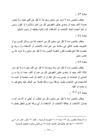 ‫ﻤﺎﺩﺓ ٣٤ :‬
‫ﻴﻌﺎﻗﺏ ﺒﺎﻟﺤﺒﺱ ﻤﺩﺓ ﻻ ﺘﺯﻴﺩ ﻋﻥ ﺴﻨﺘﻴﻥ ﻭﺒﻐﺭﺍﻤﺔ ﻻ ﺘﻘل ﻋﻥ ﺃﻟﻔﻲ ﺠﻨﻴﻪ ﻭﻻ ﺘﺠﺎﻭﺯ‬
‫ﺨﻤﺴﺔ ﺁﻻﻑ ﺠﻨﻴﻪ ﺃﻭ ﺒﺈﺤﺩﻯ ﻫﺎﺘﻴﻥ ﺍﻟﻌﻘﻭﺒﺘﻴﻥ ﻜل ﻤﻥ ﺃﻫﺎﻥ ﺒﺎﻹﺸﺎﺭﺓ ﺃﻭ ﺍﻟﻘﻭل ﺭﺌﻴﺱ‬
     ‫ﺃﻭ ﺃﺤﺩ ﺃﻋﻀﺎﺀ ﻟﺠﻨﺔ ﺍﻻﻨﺘﺨﺎﺏ ﺃﻭ ﺍﻻﺴﺘﻔﺘﺎﺀ ﺃﺜﻨﺎﺀ ﺘﺄﺩﻴﺔ ﻭﻅﻴﻔﺘﻪ ﺃﻭ ﺒﺴﺒﺏ ﺘﺄﺩﻴﺘﻬﺎ.‬

                                                                           ‫ﻤﺎﺩﺓ ٤٤ :‬
‫ﻴﻌﺎﻗﺏ ﺒﺎﻟﺤﺒﺱ ﻤﺩﺓ ﻻ ﺘﻘل ﻋﻥ ﺴﻨﺘﻴﻥ ﻜل ﻤﻥ ﺍﺴﺘﺨﺩﻡ ﺃﻴﺔ ﻤﻥ ﻭﺴﺎﺌل ﺍﻟﺘﺭﻭﻴـﻊ ﺃﻭ‬
‫ﺍﻟﺘﺨﻭﻴﻑ ﺒﻘﺼﺩ ﺍﻟﺘﺄﺜﻴﺭ ﻓﻲ ﺴﻼﻤﺔ ﺴﻴﺭ ﺇﺠﺭﺍﺀﺍﺕ ﺍﻻﻨﺘﺨﺎﺏ ﺃﻭ ﺍﻻﺴﺘﻔﺘﺎﺀ ﻭﻟـﻡ ﻴﺒﻠـﻎ‬
‫ﻤﻘﺼﺩﻩ، ﻓﺈﺫﺍ ﺒﻠﻎ ﻤﻘﺼﺩﻩ ﺘﻜﻭﻥ ﺍﻟﻌﻘﻭﺒﺔ ﺍﻟﺤﺒﺱ ﻤﺩﺓ ﻻ ﺘﻘل ﻋﻥ ﺴﻨﺘﻴﻥ ﻭﻻ ﺘﺯﻴﺩ ﻋﻠـﻰ‬
                                                                           ‫ﺨﻤﺱ ﺴﻨﻴﻥ.‬

                                                                           ‫ﻤﺎﺩﺓ ٥٤ :‬
‫ﻴﻌﺎﻗﺏ ﺒﺎﻟﺤﺒﺱ ﻤﺩﺓ ﻻ ﺘﻘل ﻋﻥ ﺴﻨﺔ ﻭﺒﻐﺭﺍﻤﺔ ﻻ ﺘﻘل ﻋﻥ ﺃﻟﻑ ﺠﻨﻴـﻪ ﻭﻻ ﺘﺠـﺎﻭﺯ‬
‫ﺜﻼﺜﺔ ﺁﻻﻑ ﺠﻨﻴﻪ ﺃﻭ ﺒﺈﺤﺩﻯ ﻫﺎﺘﻴﻥ ﺍﻟﻌﻘﻭﺒﺘﻴﻥ ﻜل ﻤﻥ ﻫﺩﻡ ﺃﻭ ﺃﺘﻠﻑ ﻋﻤ ‪‬ﺍ ﺸـﻴﺌﺎ ﻤـﻥ‬
           ‫ﺩ‬
‫ﺍﻟﻤﺒﺎﻨﻲ ﺃﻭ ﺍﻟﻤﻨﺸﺂﺕ ﺃﻭ ﺇﺤﺩﻯ ﻭﺴـﺎﺌل ﺍﻟﻨﻘـل ﺃﻭ ﺍﻻﻨﺘﻘـﺎل ﺍﻟﻤﺴـﺘﺨﺩﻤﺔ ﺃﻭ ﺍﻟﻤﻌـﺩﺓ‬
‫ﻟﻼﺴﺘﺨﺩﺍﻡ ﻓﻲ ﺍﻻﻨﺘﺨﺎﺏ ﺒﻘﺼﺩ ﻋﺭﻗﻠﺔ ﺴﻴﺭﻩ ﻭﺫﻟﻙ ﻓﻀﻼ ﻋﻥ ﺍﻟﺤﻜﻡ ﻋﻠﻴﻪ ﺒﺩﻓﻊ ﻗﻴﻤـﺔ‬
                                                                       ‫ﻤﺎ ﻫﺩﻤﻪ ﺃﻭ ﺃﺘﻠﻔﻪ.‬
                                                                        ‫)٠٦(‬
                                                                   ‫:‬           ‫ﻤﺎﺩﺓ ٦٤‬
‫ﻴﻌﺎﻗﺏ ﺒﺎﻟﺤﺒﺱ ﻤﺩﺓ ﻻ ﺘﻘل ﻋﻥ ﺴﻨﺘﻴﻥ، ﻜل ﻤﻥ ﺍﺨﺘﻠﺱ ﺃﻭ ﺃﺨﻔﻰ ﺃﻭ ﺃﺘﻠـﻑ ﺃﺤـﺩ‬
‫ﺠﺩﺍﻭل ﺍﻻﻨﺘﺨﺎﺏ ﺃﻭ ﺒﻁﺎﻗﺔ ﺍﻻﻨﺘﺨﺎﺏ ﺃﻭ ﺍﻻﺴﺘﻔﺘﺎﺀ ﺃﻭ ﺃﻱ ﻭﺭﻗﺔ ﺃﺨﺭﻯ ﺘﺘﻌﻠﻕ ﺒﻌﻤﻠﻴـﺔ‬




‫)٠٦( ﻤﻌﺩﻟﺔ ﺒﺎﻟﻘﺎﻨﻭﻥ ﺭﻗﻡ ٣٧١ ﻟﺴﻨﺔ ٥٠٠٢ ﺍﻟﺠﺭﻴﺩﺓ ﺍﻟﺭﺴﻤﻴﺔ – ﺍﻟﻌﺩﺩ ٦٢ ﻤﻜﺭﺭ ﺍﻟﺼـﺎﺩﺭ ﻓـﻲ‬
   ‫٢٢/٧/٥٠٠٢ ﻭﻗﺩ ﻜﺎﻥ ﻴﻘﺎﺒﻠﻬﺎ ﻗﺒل ﺍﻟﺘﻌﺩﻴل ﺍﻟﻤﺎﺩﺓ ٥٤ ﻤﻥ ﻗﺎﻨﻭﻥ ﻤﺒﺎﺸﺭﺓ ﺍﻟﺤﻘﻭﻕ ﺍﻟﺴﻴﺎﺴﻴﺔ.‬

                                     ‫- ٠٣١ -‬
 