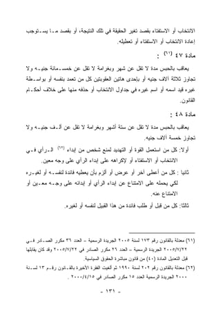 ‫ﺍﻻﻨﺘﺨﺎﺏ ﺃﻭ ﺍﻻﺴﺘﻔﺘﺎﺀ ﺒﻘﺼﺩ ﺘﻐﻴﺭ ﺍﻟﺤﻘﻴﻘﺔ ﻓﻲ ﺘﻠﻙ ﺍﻟﻨﺘﻴﺠﺔ، ﺃﻭ ﺒﻘﺼﺩ ﻤـﺎ ﻴﺴـﺘﻭﺠﺏ‬
                                               ‫ﺇﻋﺎﺩﺓ ﺍﻻﻨﺘﺨﺎﺏ ﺃﻭ ﺍﻻﺴﺘﻔﺘﺎﺀ ﺃﻭ ﺘﻌﻁﻴﻠﻪ.‬
                                                                        ‫)١٦(‬
                                                                    ‫:‬          ‫ﻤﺎﺩﺓ ٧٤‬
‫ﻴﻌﺎﻗﺏ ﺒﺎﻟﺤﺒﺱ ﻤﺩﺓ ﻻ ﺘﻘل ﻋﻥ ﺸﻬﺭ ﻭﺒﻐﺭﺍﻤﺔ ﻻ ﺘﻘل ﻋﻥ ﺨﻤﺴـﻤﺎﺌﺔ ﺠﻨﻴـﻪ ﻭﻻ‬
‫ﺘﺠﺎﻭﺯ ﺜﻼﺜﺔ ﺁﻻﻑ ﺠﻨﻴﻪ ﺃﻭ ﺒﺈﺤﺩﻯ ﻫﺎﺘﻴﻥ ﺍﻟﻌﻘﻭﺒﺘﻴﻥ ﻜل ﻤﻥ ﺘﻌﻤﺩ ﺒﻨﻔﺴﻪ ﺃﻭ ﺒﻭﺍﺴـﻁﺔ‬
‫ﻏﻴﺭﻩ ﻗﻴﺩ ﺍﺴﻤﻪ ﺃﻭ ﺍﺴﻡ ﻏﻴﺭﻩ ﻓﻲ ﺠﺩﺍﻭل ﺍﻻﻨﺘﺨﺎﺏ ﺃﻭ ﺤﺫﻓﻪ ﻤﻨﻬﺎ ﻋﻠﻰ ﺨﻼﻑ ﺃﺤﻜـﺎﻡ‬
                                                                                ‫ﺍﻟﻘﺎﻨﻭﻥ.‬

                                                                           ‫ﻤﺎﺩﺓ ٨٤ :‬
‫ﻴﻌﺎﻗﺏ ﺒﺎﻟﺤﺒﺱ ﻤﺩﺓ ﻻ ﺘﻘل ﻋﻥ ﺴﺘﺔ ﺃﺸﻬﺭ ﻭﺒﻐﺭﺍﻤﺔ ﻻ ﺘﻘل ﻋﻥ ﺃﻟـﻑ ﺠﻨﻴـﻪ ﻭﻻ‬
                                                             ‫ﺘﺠﺎﻭﺯ ﺨﻤﺴﺔ ﺁﻻﻑ ﺠﻨﻴﻪ.‬
               ‫)٢٦(‬
‫ﺍﻟـﺭﺃﻱ ﻓـﻲ‬            ‫ﺃﻭﻻ: ﻜل ﻤﻥ ﺍﺴﺘﻌﻤل ﺍﻟﻘﻭﺓ ﺃﻭ ﺍﻟﺘﻬﺩﻴﺩ ﻟﻤﻨﻊ ﺸﺨﺹ ﻤﻥ ﺇﺒﺩﺍﺀ‬
       ‫ﺍﻻﻨﺘﺨﺎﺏ ﺃﻭ ﺍﻻﺴﺘﻔﺘﺎﺀ ﺃﻭ ﻹﻜﺭﺍﻫﻪ ﻋﻠﻰ ﺇﺒﺩﺍﺀ ﺍﻟﺭﺃﻱ ﻋﻠﻰ ﻭﺠﻪ ﻤﻌﻴﻥ.‬
‫ﺜﺎﻨﻴﺎ : ﻜل ﻤﻥ ﺃﻋﻁﻰ ﺁﺨﺭ ﺃﻭ ﻋﺭﺽ ﺃﻭ ﺃﻟﺯﻡ ﺒﺄﻥ ﻴﻌﻁﻴﻪ ﻓﺎﺌﺩﺓ ﻟﻨﻔﺴـﻪ ﺃﻭ ﻟﻐﻴـﺭﻩ‬
                                                                  ‫‪‬‬
‫ﻟﻜﻲ ﻴﺤﻤﻠﻪ ﻋﻠﻰ ﺍﻻﻤﺘﻨﺎﻉ ﻋﻥ ﺇﺒﺩﺍﺀ ﺍﻟﺭﺃﻱ ﺃﻭ ﺇﺒﺩﺍﺌﻪ ﻋﻠﻰ ﻭﺠـﻪ ﻤﻌـﻴﻥ ﺃﻭ‬
                                                                 ‫ﺍﻻﻤﺘﻨﺎﻉ ﻋﻨﻪ.‬
                  ‫ﺜﺎﻟﺜﺎ: ﻜل ﻤﻥ ﻗﺒل ﺃﻭ ﻁﻠﺏ ﻓﺎﺌﺩﺓ ﻤﻥ ﻫﺫﺍ ﺍﻟﻘﺒﻴل ﻟﻨﻔﺴﻪ ﺃﻭ ﻟﻐﻴﺭﻩ.‬




‫)١٦( ﻤﻌﺩﻟﺔ ﺒﺎﻟﻘﺎﻨﻭﻥ ﺭﻗﻡ ٣٧١ ﻟﺴﻨﺔ ٥٠٠٢ ﺍﻟﺠﺭﻴﺩﺓ ﺍﻟﺭﺴﻤﻴﺔ – ﺍﻟﻌﺩﺩ ٦٣ ﻤﻜﺭﺭ ﺍﻟﺼـﺎﺩﺭ ﻓـﻲ‬
‫٢٢/٧/٥٠٠٢ ﺍﻟﺠﺭﻴﺩﺓ ﺍﻟﺭﺴﻤﻴﺔ – ﺍﻟﻌﺩﺩ ٦٢ ﻤﻜﺭﺭ ﺍﻟﺼﺎﺩﺭ ﻓﻲ ٢٢/٧/٥٠٠٢ ﻭﻗﺩ ﻜﺎﻥ ﻴﻘﺎﺒﻠﻬﺎ‬
                             ‫ﻗﺒل ﺍﻟﺘﻌﺩﻴل ﺍﻟﻤﺎﺩﺓ )٠٤( ﻤﻥ ﻗﺎﻨﻭﻥ ﻤﺒﺎﺸﺭﺓ ﺍﻟﺤﻘﻭﻕ ﺍﻟﺴﻴﺎﺴﻴﺔ.‬
‫)٢٦( ﻤﻌﺩﻟﺔ ﺒﺎﻟﻘﺎﻨﻭﻥ ﺭﻗﻡ ٢٠٢ ﻟﺴﻨﺔ ٠٩٩١ ﺜﻡ ﺃﻟﻐﻴﺕ ﺍﻟﻔﻘﺭﺓ ﺍﻷﺨﻴﺭﺓ ﺒﺎﻟﻘـﺎﻨﻭﻥ ﺭﻗـﻡ ٣١ ﻟﺴـﻨﺔ‬
                      ‫٠٠٠٢ ﺍﻟﺠﺭﻴﺩﺓ ﺍﻟﺭﺴﻤﻴﺔ ﺍﻟﻌﺩﺩ ٥١ ﻤﻜﺭﺭ ﺍﻟﺼﺎﺩﺭ ﻓﻲ ٥١/٤/٠٠٠٢ .‬

                                      ‫- ١٣١ -‬
 