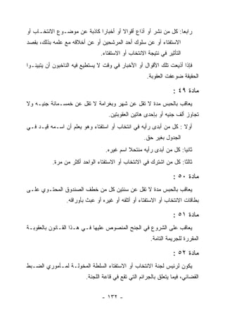 ‫ﺭﺍﺒﻌﺎ: ﻜل ﻤﻥ ﻨﺸﺭ ﺃﻭ ﺃﺫﺍﻉ ﺃﻗﻭﺍﻻ ﺃﻭ ﺃﺨﺒﺎ ‪‬ﺍ ﻜﺎﺫﺒﺔ ﻋﻥ ﻤﻭﻀـﻭﻉ ﺍﻻﻨﺘﺨـﺎﺏ ﺃﻭ‬
                             ‫ﺭ‬
‫ﺍﻻﺴﺘﻔﺘﺎﺀ ﺃﻭ ﻋﻥ ﺴﻠﻭﻙ ﺃﺤﺩ ﺍﻟﻤﺭﺸﺤﻴﻥ ﺃﻭ ﻋﻥ ﺃﺨﻼﻗﻪ ﻤﻊ ﻋﻠﻤﻪ ﺒﺫﻟﻙ، ﺒﻘﺼﺩ‬
                                ‫ﺍﻟﺘﺄﺜﻴﺭ ﻓﻲ ﻨﺘﻴﺠﺔ ﺍﻻﻨﺘﺨﺎﺏ ﺃﻭ ﺍﻻﺴﺘﻔﺘﺎﺀ.‬
‫ﻓﺈﺫﺍ ﺃﺫﻴﻌﺕ ﺘﻠﻙ ﺍﻷﻗﻭﺍل ﺃﻭ ﺍﻷﺨﺒﺎﺭ ﻓﻲ ﻭﻗﺕ ﻻ ﻴﺴﺘﻁﻴﻊ ﻓﻴﻪ ﺍﻟﻨﺎﺨﺒﻭﻥ ﺃﻥ ﻴﺘﺒﻴﻨـﻭﺍ‬
                                                     ‫ﺍﻟﺤﻘﻴﻘﺔ ﻀﻭﻋﻔﺕ ﺍﻟﻌﻘﻭﺒﺔ.‬

                                                                  ‫ﻤﺎﺩﺓ ٩٤ :‬
‫ﻴﻌﺎﻗﺏ ﺒﺎﻟﺤﺒﺱ ﻤﺩﺓ ﻻ ﺘﻘل ﻋﻥ ﺸﻬﺭ ﻭﺒﻐﺭﺍﻤﺔ ﻻ ﺘﻘل ﻋﻥ ﺨﻤﺴـﻤﺎﺌﺔ ﺠﻨﻴـﻪ ﻭﻻ‬
                                   ‫ﺘﺠﺎﻭﺯ ﺃﻟﻑ ﺠﻨﻴﻪ ﺃﻭ ﺒﺈﺤﺩﻯ ﻫﺎﺘﻴﻥ ﺍﻟﻌﻘﻭﺒﺘﻴﻥ.‬
‫ﺃﻭﻻ : ﻜل ﻤﻥ ﺃﺒﺩﻯ ﺭﺃﻴﻪ ﻓﻲ ﺍﻨﺘﺨﺎﺏ ﺃﻭ ﺍﺴﺘﻔﺘﺎﺀ ﻭﻫﻭ ﻴﻌﻠﻡ ﺃﻥ ﺍﺴـﻤﻪ ﻗﻴـﺩ ﻓـﻲ‬
                                                    ‫ﺍﻟﺠﺩﻭل ﺒﻐﻴﺭ ﺤﻕ.‬
                                  ‫ﺜﺎﻨﻴﺎ: ﻜل ﻤﻥ ﺃﺒﺩﻯ ﺭﺃﻴﻪ ﻤﻨﺘﺤﻼ ﺍﺴﻡ ﻏﻴﺭﻩ.‬
           ‫ﺜﺎﻟﺜﺎ: ﻜل ﻤﻥ ﺍﺸﺘﺭﻙ ﻓﻲ ﺍﻻﻨﺘﺨﺎﺏ ﺃﻭ ﺍﻻﺴﺘﻔﺘﺎﺀ ﺍﻟﻭﺍﺤﺩ ﺃﻜﺜﺭ ﻤﻥ ﻤﺭﺓ.‬
                                                                    ‫ﹰ‬

                                                                  ‫ﻤﺎﺩﺓ ٠٥ :‬
‫ﻴﻌﺎﻗﺏ ﺒﺎﻟﺤﺒﺱ ﻤﺩﺓ ﻻ ﺘﻘل ﻋﻥ ﺴﻨﺘﻴﻥ ﻜل ﻤﻥ ﺨﻁﻑ ﺍﻟﺼﻨﺩﻭﻕ ﺍﻟﻤﺤﺘـﻭﻱ ﻋﻠـﻰ‬
                 ‫ﺒﻁﺎﻗﺎﺕ ﺍﻻﻨﺘﺨﺎﺏ ﺃﻭ ﺍﻻﺴﺘﻔﺘﺎﺀ ﺃﻭ ﺃﺘﻠﻔﻪ ﺃﻭ ﻏﻴﺭﻩ ﺃﻭ ﻋﺒﺙ ﺒﺄﻭﺭﺍﻗﻪ.‬
                                   ‫‪‬‬

                                                                  ‫ﻤﺎﺩﺓ ١٥ :‬
‫ﻴﻌﺎﻗﺏ ﻋﻠﻰ ﺍﻟﺸﺭﻭﻉ ﻓﻲ ﺍﻟﺠﻨﺢ ﺍﻟﻤﻨﺼﻭﺹ ﻋﻠﻴﻬﺎ ﻓـﻲ ﻫـﺫﺍ ﺍﻟﻘـﺎﻨﻭﻥ ﺒﺎﻟﻌﻘﻭﺒـﺔ‬
                                                       ‫ﺍﻟﻤﻘﺭﺭﺓ ﻟﻠﺠﺭﻴﻤﺔ ﺍﻟﺘﺎﻤﺔ.‬

                                                                  ‫ﻤﺎﺩﺓ ٢٥ :‬
‫ﻴﻜﻭﻥ ﻟﺭﺌﻴﺱ ﻟﺠﻨﺔ ﺍﻻﻨﺘﺨﺎﺏ ﺃﻭ ﺍﻻﺴﺘﻔﺘﺎﺀ ﺍﻟﺴﻠﻁﺔ ﺍﻟﻤﺨﻭﻟـﺔ ﻟﻤـﺄﻤﻭﺭﻱ ﺍﻟﻀـﺒﻁ‬
                         ‫ﺍﻟﻘﻀﺎﺌﻲ، ﻓﻴﻤﺎ ﻴﺘﻌﻠﻕ ﺒﺎﻟﺠﺭﺍﺌﻡ ﺍﻟﺘﻲ ﺘﻘﻊ ﻓﻲ ﻗﺎﻋﺔ ﺍﻟﻠﺠﻨﺔ.‬


                                ‫- ٢٣١ -‬
 