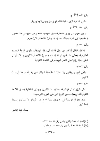 ‫)٤٦(‬
                                                             ‫:‬           ‫ﻤﺎﺩﺓ ٣٥‬
                  ‫ﺘﻜﻭﻥ ﺍﻟﺩﻋﻭﺓ ﻹﺠﺭﺍﺀ ﺍﻻﺴﺘﻔﺘﺎﺀ ﺒﻘﺭﺍﺭ ﻤﻥ ﺭﺌﻴﺱ ﺍﻟﺠﻤﻬﻭﺭﻴﺔ.‬
                                                                 ‫)٥٦(‬
                                                            ‫:‬            ‫ﻤﺎﺩﺓ ٤٥‬
‫ﻴﺠﻭﺯ ﺒﻘﺭﺍﺭ ﻤﻥ ﻭﺯﻴﺭ ﺍﻟﺩﺍﺨﻠﻴﺔ ﺘﻌﺩﻴل ﺍﻟﻤﻭﺍﻋﻴﺩ ﺍﻟﻤﻨﺼﻭﺹ ﻋﻠﻴﻬﺎ ﻓﻲ ﻫﺫﺍ ﺍﻟﻘﺎﻨﻭﻥ‬
               ‫ﺃﻭ ﺘﻘﺴﻴﻤﻬﺎ ﺇﻟﻰ ﻓﺘﺭﺍﺕ ﻭﺫﻟﻙ ﻋﻨﺩ ﺇﻋﺩﺍﺩ ﺠﺩﺍﻭل ﺍﻻﻨﺘﺨﺎﺏ ﻷﻭل ﻤﺭﺓ.‬

                                                                    ‫ﻤﺎﺩﺓ ٥٥ :‬
‫ﺇﺫﺍ ﻜﺎﻥ ﺍﻨﺘﻘﺎل ﺍﻟﻨﺎﺨﺏ ﻤﻥ ﻤﺤل ﺇﻗﺎﻤﺘﻪ ﺇﻟﻰ ﻤﻜﺎﻥ ﺍﻻﻨﺘﺨﺎﺏ ﺒﻁﺭﻴﻕ ﺍﻟﺴﻜﺔ ﺍﻟﺤﺩﻴـﺩ‬
‫ﺍﻟﺤﻜﻭﻤﻴﺔ، ﻓﻴﻌﻁﻰ ﻋﻨﺩ ﺘﻘﺩﻴﻡ ﺸﻬﺎﺩﺓ ﻗﻴﺩ ﺍﺴﻤﻪ ﺒﺠﺩﻭل ﺍﻻﻨﺘﺨﺎﺏ ﺘﺫﻜﺭﺘﻴﻥ ﺒـﻼ ﻤﻘﺎﺒـل‬
                       ‫ﻟﻠﺴﻔﺭ ﺫﻫﺎ ‪‬ﺎ ﻭﺇﻴﺎ ‪‬ﺎ ﻋﻠﻰ ﺍﻟﻨﺤﻭ ﺍﻟﻤﻭﻀﺢ ﻓﻲ ﺍﻟﻼﺌﺤﺔ ﺍﻟﺘﻨﻔﻴﺫﻴﺔ‬
                                                             ‫ﺒ‬       ‫ﺒ‬

                                                                    ‫ﻤﺎﺩﺓ ٦٥ :‬
‫ﻴﻠﻐﻰ ﺍﻟﻤﺭﺴﻭﻡ ﺒﻘﺎﻨﻭﻥ ﺭﻗﻡ ٨٤١ ﻟﺴﻨﺔ ٥٣٩١ ﻭﻜل ﻨﺹ ﻴﺨـﺎﻟﻑ ﺃﺤﻜـﺎﻡ ﻫـﺫﺍ‬
                                                                          ‫ﺍﻟﻘﺎﻨﻭﻥ.‬

                                                                    ‫ﻤﺎﺩﺓ ٧٥ :‬
‫ﻋﻠﻰ ﺍﻟﻭﺯﺭﺍﺀ ﻜل ﻓﻴﻤﺎ ﻴﺨﺼﻪ ﺘﻨﻔﻴﺫ ﻫﺫﺍ ﺍﻟﻘﺎﻨﻭﻥ، ﻭﻟﻭﺯﻴﺭ ﺍﻟﺩﺍﺨﻠﻴﺔ ﺇﺼﺩﺍﺭ ﺍﻟﻼﺌﺤﺔ‬
                     ‫ﺍﻟﺘﻨﻔﻴﺫﻴﺔ ﻟﻪ، ﻭﻴﻌﻤل ﺒﻪ ﻤﻥ ﺘﺎﺭﻴﺦ ﻨﺸﺭﻩ ﻓﻲ ﺍﻟﺠﺭﻴﺩﺓ ﺍﻟﺭﺴﻤﻴﺔ.‬
‫ﺼﺩﺭ ﺒﺩﻴﻭﺍﻥ ﺍﻟﺭﺌﺎﺴﺔ ﻓﻲ ٠٢ ﺭﺠﺏ ﺴﻨﺔ ٥٧٣١ﻫـ ﺍﻟﻤﻭﺍﻓﻕ )٣ ﻤـﺎﺭﺱ ﺴـﻨﺔ‬
                                                                         ‫٦٥٩١ﻡ(.‬
‫ﺠﻤﺎل ﻋﺒﺩ ﺍﻟﻨﺎﺼﺭ‬


                              ‫)٤٦(ﺍﻟﻤﺎﺩﺓ ٣٥ ﻤﻌﺩﻟﺔ ﺒﺎﻟﻘﺭﺍﺭ ﺒﻘﺎﻨﻭﻥ ﺭﻗﻡ ٣٢ ﻟﺴﻨﺔ ٢٧٩١‬
                                ‫)٥٦( ﺍﻟﻤﺎﺩﺓ ٤٥ ﻤﻌﺩﻟﺔ ﺒﺎﻟﻘﺎﻨﻭﻥ ﺭﻗﻡ ٥٣٢ ﻟﺴﻨﺔ ٦٥٩١ .‬

                                 ‫- ٤٣١ -‬
 