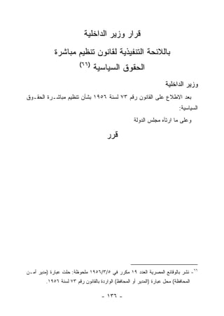 ‫ﻗﺭﺍﺭ ﻭﺯﻴﺭ ﺍﻟﺩﺍﺨﻠﻴﺔ‬
             ‫ﺒﺎﻟﻼﺌﺤﺔ ﺍﻟﺘﻨﻔﻴﺫﻴﺔ ﻟﻘﺎﻨﻭﻥ ﺘﻨﻅﻴﻡ ﻤﺒﺎﺸﺭﺓ‬
                          ‫)٦٦(‬
                                 ‫ﺍﻟﺤﻘﻭﻕ ﺍﻟﺴﻴﺎﺴﻴﺔ‬
                                                                      ‫ﻭﺯﻴﺭ ﺍﻟﺩﺍﺨﻠﻴﺔ‬
‫ﺒﻌﺩ ﺍﻻﻁﻼﻉ ﻋﻠﻰ ﺍﻟﻘﺎﻨﻭﻥ ﺭﻗﻡ ٣٧ ﻟﺴﻨﺔ ٦٥٩١ ﺒﺸﺄﻥ ﺘﻨﻅﻴﻡ ﻤﺒﺎﺸـﺭﺓ ﺍﻟﺤﻘـﻭﻕ‬
                                                                             ‫ﺍﻟﺴﻴﺎﺴﻴﺔ:‬
                                                      ‫ﻭﻋﻠﻰ ﻤﺎ ﺍﺭﺘﺂﻩ ﻤﺠﻠﺱ ﺍﻟﺩﻭﻟﺔ‬

                                        ‫ﻗﺭﺭ‬




‫٦٦- ﻨﺸﺭ ﺒﺎﻟﻭﻗﺎﺌﻊ ﺍﻟﻤﺼﺭﻴﺔ ﺍﻟﻌﺩﺩ ٩١ ﻤﻜﺭﺭ ﻓﻲ ٥/٣/٦٥٩١ ﻤﻠﺤﻭﻅﺔ: ﺤﻠﺕ ﻋﺒﺎﺭﺓ )ﻤﺩﻴﺭ ﺃﻤـﻥ‬
         ‫ﺍﻟﻤﺤﺎﻓﻅﺔ( ﻤﺤل ﻋﺒﺎﺭﺓ )ﺍﻟﻤﺩﻴﺭ ﺃﻭ ﺍﻟﻤﺤﺎﻓﻅ( ﺍﻟﻭﺍﺭﺩﺓ ﺒﺎﻟﻘﺎﻨﻭﻥ ﺭﻗﻡ ٣٧ ﻟﺴﻨﺔ ٦٥٩١.‬

                                     ‫- ٦٣١ -‬
 