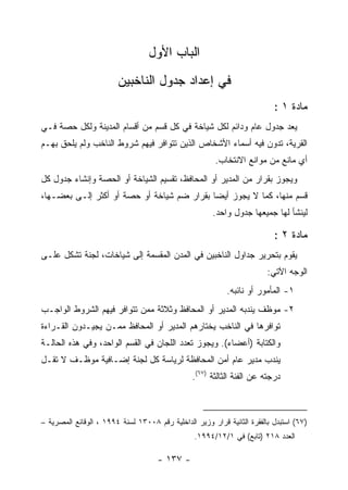 ‫ﺍﻟﺒﺎﺏ ﺍﻷﻭل‬
                        ‫ﻓﻲ ﺇﻋﺩﺍﺩ ﺠﺩﻭل ﺍﻟﻨﺎﺨﺒﻴﻥ‬
                                                                           ‫ﻤﺎﺩﺓ ١ :‬
‫ﻴﻌﺩ ﺠﺩﻭل ﻋﺎﻡ ﻭﺩﺍﺌﻡ ﻟﻜل ﺸﻴﺎﺨﺔ ﻓﻲ ﻜل ﻗﺴﻡ ﻤﻥ ﺃﻗﺴﺎﻡ ﺍﻟﻤﺩﻴﻨﺔ ﻭﻟﻜل ﺤﺼﺔ ﻓـﻲ‬
‫ﺍﻟﻘﺭﻴﺔ، ﺘﺩﻭﻥ ﻓﻴﻪ ﺃﺴﻤﺎﺀ ﺍﻷﺸﺨﺎﺹ ﺍﻟﺫﻴﻥ ﺘﺘﻭﺍﻓﺭ ﻓﻴﻬﻡ ﺸﺭﻭﻁ ﺍﻟﻨﺎﺨﺏ ﻭﻟﻡ ﻴﻠﺤﻕ ﺒﻬـﻡ‬
                                                        ‫ﺃﻱ ﻤﺎﻨﻊ ﻤﻥ ﻤﻭﺍﻨﻊ ﺍﻻﻨﺘﺨﺎﺏ.‬
‫ﻭﻴﺠﻭﺯ ﺒﻘﺭﺍﺭ ﻤﻥ ﺍﻟﻤﺩﻴﺭ ﺃﻭ ﺍﻟﻤﺤﺎﻓﻅ، ﺘﻘﺴﻴﻡ ﺍﻟﺸﻴﺎﺨﺔ ﺃﻭ ﺍﻟﺤﺼﺔ ﻭﺇﻨﺸﺎﺀ ﺠﺩﻭل ﻜل‬
‫ﻗﺴﻡ ﻤﻨﻬﺎ، ﻜﻤﺎ ﻻ ﻴﺠﻭﺯ ﺃﻴﻀﺎ ﺒﻘﺭﺍﺭ ﻀﻡ ﺸﻴﺎﺨﺔ ﺃﻭ ﺤﺼﺔ ﺃﻭ ﺃﻜﺜﺭ ﺇﻟـﻰ ﺒﻌﻀـﻬﺎ،‬
                                                       ‫ﻟﻴﻨﺸﺄ ﻟﻬﺎ ﺠﻤﻴﻌﻬﺎ ﺠﺩﻭل ﻭﺍﺤﺩ.‬

                                                                           ‫ﻤﺎﺩﺓ ٢ :‬
‫ﻴﻘﻭﻡ ﺒﺘﺤﺭﻴﺭ ﺠﺩﺍﻭل ﺍﻟﻨﺎﺨﺒﻴﻥ ﻓﻲ ﺍﻟﻤﺩﻥ ﺍﻟﻤﻘﺴﻤﺔ ﺇﻟﻰ ﺸﻴﺎﺨﺎﺕ، ﻟﺠﻨﺔ ﺘﺸﻜل ﻋﻠـﻰ‬
                                                                         ‫ﺍﻟﻭﺠﻪ ﺍﻵﺘﻲ:‬
                                                            ‫١- ﺍﻟﻤﺄﻤﻭﺭ ﺃﻭ ﻨﺎﺌﺒﻪ.‬
‫٢- ﻤﻭﻅﻑ ﻴﻨﺩﺒﻪ ﺍﻟﻤﺩﻴﺭ ﺃﻭ ﺍﻟﻤﺤﺎﻓﻅ ﻭﺜﻼﺜﺔ ﻤﻤﻥ ﺘﺘﻭﺍﻓﺭ ﻓﻴﻬﻡ ﺍﻟﺸﺭﻭﻁ ﺍﻟﻭﺍﺠـﺏ‬
‫ﺘﻭﺍﻓﺭﻫﺎ ﻓﻲ ﺍﻟﻨﺎﺨﺏ ﻴﺨﺘﺎﺭﻫﻡ ﺍﻟﻤﺩﻴﺭ ﺃﻭ ﺍﻟﻤﺤﺎﻓﻅ ﻤﻤـﻥ ﻴﺠﻴـﺩﻭﻥ ﺍﻟﻘـﺭﺍﺀﺓ‬
‫ﻭﺍﻟﻜﺘﺎﺒﺔ )ﺃﻋﻀﺎﺀ(. ﻭﻴﺠﻭﺯ ﺘﻌﺩﺩ ﺍﻟﻠﺠﺎﻥ ﻓﻲ ﺍﻟﻘﺴﻡ ﺍﻟﻭﺍﺤﺩ، ﻭﻓﻲ ﻫﺫﻩ ﺍﻟﺤﺎﻟـﺔ‬
‫ﻴﻨﺩﺏ ﻤﺩﻴﺭ ﻋﺎﻡ ﺃﻤﻥ ﺍﻟﻤﺤﺎﻓﻅﺔ ﻟﺭﻴﺎﺴﺔ ﻜل ﻟﺠﻨﺔ ﺇﻀـﺎﻓﻴﺔ ﻤﻭﻅـﻑ ﻻ ﺘﻘـل‬
                                                ‫ﺩﺭﺠﺘﻪ ﻋﻥ ﺍﻟﻔﺌﺔ ﺍﻟﺜﺎﻟﺜﺔ )٧٦(.‬



‫)٧٦( ﺍﺴﺘﺒﺩل ﺒﺎﻟﻔﻘﺭﺓ ﺍﻟﺜﺎﻨﻴﺔ ﻗﺭﺍﺭ ﻭﺯﻴﺭ ﺍﻟﺩﺍﺨﻠﻴﺔ ﺭﻗﻡ ٨٠٠٣١ ﻟﺴﻨﺔ ٤٩٩١ ، ﺍﻟﻭﻗﺎﺌﻊ ﺍﻟﻤﺼﺭﻴﺔ –‬
                                                 ‫ﺍﻟﻌﺩﺩ ٨١٢ )ﺘﺎﺒﻊ( ﻓﻲ ١/٢١/٤٩٩١.‬

                                     ‫- ٧٣١ -‬
 