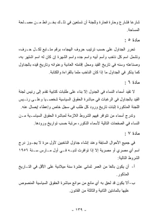 ‫ﺸﺎﺭ ‪‬ﺎ ﻓﺸﺎﺭﻉ ﻭﺤﺎﺭﺓ ﻓﺤﺎﺭﺓ ﻭﻟﻠﺠﻨﺔ ﺃﻥ ﺘﺴﺘﻌﻴﻥ ﻓﻲ ﺫﻟـﻙ ﺒﺨـﺭﺍﺌﻁ ﻤـﻥ ﻤﺼـﻠﺤﺔ‬
                                                               ‫ﻋ‬
                                                                         ‫ﺍﻟﻤﺴﺎﺤﺔ.‬

                                                                       ‫ﻤﺎﺩﺓ ٥ :‬
‫ﺘﺤﺭﺭ ﺍﻟﺠﺩﺍﻭل ﻋﻠﻰ ﺤﺴﺏ ﺘﺭﺘﻴﺏ ﺤﺭﻭﻑ ﺍﻟﻬﺠﺎﺀ، ﺒﺭﻗﻡ ﻤﺘـﺎﺒﻊ ﻟﻜـل ﺤـﺭﻑ،‬
‫ﻭﺘﺸﻤل ﺍﺴﻡ ﻜل ﻨﺎﺨﺏ ﻭﺃﺴﻡ ﺃﺒﻴﻪ ﻭﺍﺴﻡ ﺠﺩﻩ ﻭﺍﺴﻡ ﺍﻟﺸﻬﺭﺓ ﺇﻥ ﻜﺎﻥ ﻟﻪ ﺍﺴﻡ ﺍﺸﺘﻬﺭ ﺒﻪ،‬
‫ﻭﺼﻨﺎﻋﺘﻪ ﻭﺴﻨﻪ ﻓﻲ ﺘﺎﺭﻴﺦ ﺍﻟﻘﻴﺩ ﻭﻤﺤل ﺇﻗﺎﻤﺘﻪ ﺍﻟﻌﺎﺩﻴﺔ ﻭﻋﻨﻭﺍﻨﻪ ﻭﺘﺎﺭﻴﺦ ﻗﻴﺩﻩ ﺒﺎﻟﺠﺩﺍﻭل‬
                  ‫ﻜﻤﺎ ﻴﺫﻜﺭ ﻓﻲ ﺍﻟﺠﺩﺍﻭل ﻤﺎ ﺇﺫﺍ ﻜﺎﻥ ﺍﻟﻨﺎﺨﺏ ﻤﻠﻤﺎ ﺒﺎﻟﻘﺭﺍﺀﺓ ﻭﺍﻟﻜﺘﺎﺒﺔ.‬

                                                                       ‫ﻤﺎﺩﺓ ٦ :‬
‫ﻻ ﺘﻘﻴﺩ ﺃﺴﻤﺎﺀ ﺍﻟﻨﺴﺎﺀ ﻓﻲ ﺍﻟﺠﺩﻭل ﺇﻻ ﺒﻨﺎﺀ ﻋﻠﻰ ﻁﻠﺒﺎﺕ ﻜﺘﺎﺒﻴﺔ ﺘﻘﺩﻡ ﺇﻟﻰ ﺭﺌﻴﺱ ﻟﺠﻨﺔ‬
‫ﺍﻟﻘﻴﺩ ﺒﺎﻟﺠﺩﺍﻭل ﻓﻲ ﺍﻟﺭﻏﺒﺎﺕ ﻓﻲ ﻤﺒﺎﺸﺭﺓ ﺍﻟﺤﻘﻭﻕ ﺍﻟﺴﻴﺎﺴﻴﺔ ﺸﺨﺼـ ‪‬ﺎ ﻭﻋﻠـﻰ ﺭﺌـﻴﺱ‬
             ‫ﻴ‬
 ‫ﺍﻟﻠﺠﻨﺔ ﺍﻟﻤﺫﻜﻭﺭﺓ ﺇﺜﺒﺎﺕ ﺘﺎﺭﻴﺦ ﻭﺭﻭﺩ ﻜل ﻁﻠﺏ ﻓﻲ ﺴﺠل ﺨﺎﺹ ﻭﺇﻋﻁﺎﺀ ﺇﻴﺼﺎل ﻋﻨﻪ.‬
‫ﻭﺘﺩﺭﺝ ﺃﺴﻤﺎﺀ ﻤﻥ ﺘﺘﻭﺍﻓﺭ ﻓﻴﻬﻡ ﺍﻟﺸﺭﻭﻁ ﺍﻟﻼﺯﻤﺔ ﻟﻤﺒﺎﺸﺭﺓ ﺍﻟﺤﻘﻭﻕ ﺍﻟﺴﻴﺎﺴـﻴﺔ ﻤـﻥ‬
         ‫ﺍﻟﻨﺴﺎﺀ ﻓﻲ ﺍﻟﺼﻔﺤﺎﺕ ﺍﻟﺘﺎﻟﻴﺔ ﻷﺴﻤﺎﺀ ﺍﻟﺫﻜﻭﺭ، ﻤﺭﺘﺒﺔ ﺤﺴﺏ ﺘﻭﺍﺭﻴﺦ ﻭﺭﻭﺩﻫﺎ.‬

                                                                       ‫ﻤﺎﺩﺓ ٧ :‬
‫ﻓﻲ ﺠﻤﻴﻊ ﺍﻷﺤﻭﺍل ﺍﻟﺴﺎﺒﻘﺔ ﻭﻋﻨﺩ ﺇﻨﺸﺎﺀ ﺠﺩﺍﻭل ﺍﻟﻨﺎﺨﺒﻴﻥ ﻷﻭل ﻤﺭﺓ ﻻ ﻴﺠـﻭﺯ ﺩﺭﺝ‬
‫ﺍﺴﻡ ﺃﻱ ﻤﺼﺭﻱ ﺃﻭ ﻤﺼﺭﻴﺔ ﺇﻻ ﺇﺫﺍ ﺘﻭﺍﻓﺭﺕ ﻟﺩﻴـﻪ ﻓـﻲ ﺃﻭل ﻤـﺎﺭﺱ ﺴـﻨﺔ ٦٥٩١‬
                                                                  ‫ﺍﻟﺸﺭﻭﻁ ﺍﻟﺘﺎﻟﻴﺔ:‬
‫ﺃ- ﺃﻥ ﻴﻜﻭﻥ ﺒﺎﻟﻐﺎ ﻤﻥ ﺍﻟﻌﻤﺭ ﺜﻤﺎﻨﻲ ﻋﺸﺭﺓ ﺴﻨﺔ ﻤﻴﻼﺩﻴﺔ ﻋﻠﻰ ﺍﻷﻗل ﻓﻲ ﺍﻟﺘـﺎﺭﻴﺦ‬
                                                                 ‫ﺍﻟﻤﺫﻜﻭﺭ.‬
‫ﺏ- ﺃﻻ ﻴﻜﻭﻥ ﻗﺩ ﻟﺤﻕ ﺒﻪ ﺃﻱ ﻤﺎﻨﻊ ﻤﻥ ﻤﻭﺍﻨﻊ ﻤﺒﺎﺸﺭﺓ ﺍﻟﺤﻘﻭﻕ ﺍﻟﺴﻴﺎﺴﻴﺔ ﺍﻟﻤﻨﺼﻭﺹ‬
                               ‫ﻋﻠﻴﻬﺎ ﺒﺎﻟﻤﺎﺩﺘﻴﻥ ﺍﻟﺜﺎﻨﻴﺔ ﻭﺍﻟﺜﺎﻟﺜﺔ ﻤﻥ ﺍﻟﻘﺎﻨﻭﻥ.‬



                                 ‫- ٩٣١ -‬
 