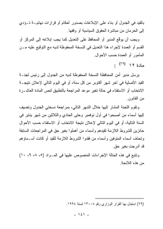 ‫ﺒﺎﻟﻘﻴﺩ ﻓﻲ ﺍﻟﺠﺩﻭل ﺃﻭ ﺒﻨﺎﺀ ﻋﻠﻰ ﺍﻹﺒﻼﻏﺎﺕ ﺒﺼﺩﻭﺭ ﺃﺤﻜﺎﻡ ﺃﻭ ﻗﺭﺍﺭﺍﺕ ﻨﻬﺎﺌﻴـﺔ ﺘـﺅﺩﻱ‬
                             ‫ﺇﻟﻰ ﺍﻟﺤﺭﻤﺎﻥ ﻤﻥ ﻤﺒﺎﺸﺭﺓ ﺍﻟﺤﻘﻭﻕ ﺍﻟﺴﻴﺎﺴﻴﺔ ﺃﻭ ﻭﻗﻔﻬﺎ.‬
‫ﻭﻴﺠﺏ ﺃﻥ ﻴﻭﻗﻊ ﺍﻟﻤﺩﻴﺭ ﺃﻭ ﺍﻟﻤﺤﺎﻓﻅ ﻋﻠﻰ ﺍﻟﺘﻌﺩﻴل ﻜﻤﺎ ﻴﺠﺏ ﺇﺒﻼﻏﻪ ﺇﻟﻰ ﺍﻟﻤﺭﻜﺯ ﺃﻭ‬
                                                           ‫ﱢ‬
‫ﺍﻟﻘﺴﻡ ﺃﻭ ﺍﻟﻌﻤﺩﺓ ﻹﺠﺭﺍﺀ ﻫﺫﺍ ﺍﻟﺘﻌﺩﻴل ﻓﻲ ﺍﻟﻨﺴﺨﺔ ﺍﻟﻤﺤﻔﻭﻅﺔ ﻟﺩﻴﻪ ﻤﻊ ﺍﻟﺘﻭﻗﻴﻊ ﻋﻠﻴﻪ ﻤـﻥ‬
                                              ‫ﺍﻟﻤﺄﻤﻭﺭ ﺃﻭ ﺍﻟﻌﻤﺩﺓ ﺤﺴﺏ ﺍﻷﺤﻭﺍل.‬
                                                               ‫)٩٦(‬
                                                           ‫:‬           ‫ﻤﺎﺩﺓ ٢١‬
‫ﻴﺭﺴل ﻤﺩﻴﺭ ﺃﻤﻥ ﺍﻟﻤﺤﺎﻓﻅﺔ ﺍﻟﻨﺴﺨﺔ ﺍﻟﻤﺤﻔﻭﻅﺔ ﻟﺩﻴﻪ ﻤﻥ ﺍﻟﺠﺩﻭل ﺇﻟﻰ ﺭﺌﻴﺱ ﻟﺠﻨـﺔ‬
‫ﺍﻟﻘﻴﺩ ﺍﻷﺼﻠﻴﺔ ﻓﻲ ﺁﺨﺭ ﺸﻬﺭ ﺃﻜﺘﻭﺒﺭ ﻤﻥ ﻜل ﺴﻨﺔ، ﺃﻭ ﻓﻲ ﺍﻟﻴﻭﻡ ﺍﻟﺘﺎﻟﻲ ﻹﻋﻼﻥ ﻨﺘﻴﺠـﺔ‬
‫ﺍﻻﻨﺘﺨﺎﺏ ﺃﻭ ﺍﻻﺴﺘﻔﺘﺎﺀ ﻓﻲ ﺤﺎﻟﺔ ﺘﻐﻴﺭ ﻤﻭﻋﺩ ﺍﻟﻤﺭﺍﺠﻌﺔ ﺒﺎﻟﺘﻁﺒﻴﻕ ﻟﻨﺹ ﺍﻟﻤﺎﺩﺓ ﺍﻟﻌﺎﺸـﺭﺓ‬
                                                                      ‫ﻤﻥ ﺍﻟﻘﺎﻨﻭﻥ.‬
‫ﻭﺘﻘﻭﻡ ﺍﻟﻠﺠﻨﺔ ﺍﻟﻤﺸﺎﺭ ﺇﻟﻴﻬﺎ ﺨﻼل ﺍﻟﺸﻬﺭ ﺍﻟﺘﺎﻟﻲ، ﺒﻤﺭﺍﺠﻌﺔ ﻨﺴﺨﺘﻲ ﺍﻟﺠﺩﻭل ﻭﺘﻀﻴﻑ‬
‫ﺇﻟﻴﻬﺎ ﺃﺴﻤﺎﺀ ﻤﻥ ﺃﺼﺒﺤﻭﺍ ﻓﻲ ﺃﻭل ﻨﻭﻓﻤﺒﺭ ﻭﺤﺘﻰ ﺍﻟﺤﺎﺩﻱ ﻭﺍﻟﺜﻼﺜﻴﻥ ﻤﻥ ﺸﻬﺭ ﻴﻨﺎﻴﺭ ﻓﻲ‬
‫ﺍﻟﺴﻨﺔ ﺍﻟﺘﺎﻟﻴﺔ، ﺃﻭ ﻓﻲ ﺍﻟﻴﻭﻡ ﺍﻟﺘﺎﻟﻲ ﻹﻋﻼﻥ ﻨﺘﻴﺠﺔ ﺍﻻﻨﺘﺨﺎﺏ ﺃﻭ ﺍﻻﺴﺘﻔﺘﺎﺀ ﺤﺴﺏ ﺍﻷﺤﻭﺍل‬
‫ﺤﺎﺌﺯﻴﻥ ﻟﻠﺸﺭﻭﻁ ﺍﻟﻼﺯﻤﺔ ﻟﻘﻴﺩﻫﻡ ﻭﺃﺴﻤﺎﺀ ﻤﻥ ﺃﻫﻤﻠﻭﺍ ﺒﻐﻴﺭ ﺤﻕ ﻓﻲ ﺍﻟﻤﺭﺍﺠﻌﺎﺕ ﺍﻟﺴﺎﺒﻘﺔ‬
‫ﻭﺘﺤﺫﻑ ﺃﺴﻤﺎﺀ ﺍﻟﻤﺘﻭﻓﻴﻥ ﻭﺃﺴﻤﺎﺀ ﻤﻥ ﻓﻘﺩﻭﺍ ﺍﻟﺸﺭﻭﻁ ﺍﻟﻼﺯﻤﺔ ﻟﻠﻘﻴﺩ ﺃﻭ ﻜﺎﻨﺕ ﺃﺴـﻤﺎﺅﻫﻡ‬
                                                          ‫ﻗﺩ ﺃﺩﺭﺠﺕ ﺒﻐﻴﺭ ﺤﻕ.‬
‫ﻭﺘﺘﺒﻊ ﻓﻲ ﻫﺫﻩ ﺍﻟﺤﺎﻟﺔ ﺍﻹﺠﺭﺍﺀﺍﺕ ﺍﻟﻤﻨﺼﻭﺹ ﻋﻠﻴﻬﺎ ﻓﻲ ﺍﻟﻤـﻭﺍﺩ )٥، ٨، ٩، ٠١(‬
                                                               ‫ﻤﻥ ﻫﺫﻩ ﺍﻟﻼﺌﺤﺔ.‬




                            ‫)٩٦( ﺍﺴﺘﺒﺩل ﺒﻬﺎ ﺍﻟﻘﺭﺍﺭ ﺍﻟﻭﺯﺍﺭﻱ ﺭﻗﻡ ٨٠٠٣١ ﻟﺴﻨﺔ ٤٩٩١.‬

                                 ‫- ١٤١ -‬
 