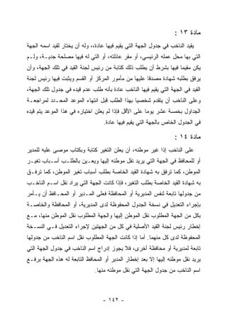 ‫ﻤﺎﺩﺓ ٣١ :‬
‫ﻴﻘﻴﺩ ﺍﻟﻨﺎﺨﺏ ﻓﻲ ﺠﺩﻭل ﺍﻟﺠﻬﺔ ﺍﻟﺘﻲ ﻴﻘﻴﻡ ﻓﻴﻬﺎ ﻋﺎﺩﺓ،، ﻭﻟﻪ ﺃﻥ ﻴﺨﺘﺎﺭ ﻟﻘﻴﺩ ﺍﺴﻤﻪ ﺍﻟﺠﻬﺔ‬
‫ﺍﻟﺘﻲ ﺒﻬﺎ ﻤﺤل ﻋﻤﻠﻪ ﺍﻟﺭﺌﻴﺴﻲ، ﺃﻭ ﻤﻘﺭ ﻋﺎﺌﻠﺘﻪ، ﺃﻭ ﺍﻟﺘﻲ ﻟﻪ ﻓﻴﻬﺎ ﻤﺼﻠﺤﺔ ﺠﺩﻴـﺔ، ﻭﻟـﻡ‬
‫ﻴﻜﻥ ﻤﻘﻴﻤﺎ ﻓﻴﻬﺎ ﺒﺸﺭﻁ ﺃﻥ ﻴﻁﻠﺏ ﺫﻟﻙ ﻜﺘﺎﺒﺔ ﻤﻥ ﺭﺌﻴﺱ ﻟﺠﻨﺔ ﺍﻟﻘﻴﺩ ﻓﻲ ﺘﻠﻙ ﺍﻟﺠﻬﺔ، ﻭﺃﻥ‬
‫ﻴﺭﻓﻕ ﺒﻁﻠﺒﻪ ﺸﻬﺎﺩﺓ ﻤﺼﺩ ﹰﺎ ﻋﻠﻴﻬﺎ ﻤﻥ ﻤﺄﻤﻭﺭ ﺍﻟﻤﺭﻜﺯ ﺃﻭ ﺍﻟﻘﺴﻡ ﻭﻴﺜﺒﺕ ﻓﻴﻬﺎ ﺭﺌﻴﺱ ﻟﺠﻨﺔ‬
                                                     ‫ﻗ‬
‫ﺍﻟﻘﻴﺩ ﻓﻲ ﺍﻟﺠﻬﺔ ﺍﻟﺘﻲ ﻴﻘﻴﻡ ﻓﻴﻬﺎ ﺍﻟﻨﺎﺨﺏ ﻋﺎﺩﺓ ﺒﺄﻨﻪ ﻁﻠﺏ ﻋﺩﻡ ﻗﻴﺩﻩ ﻓﻲ ﺠﺩﻭل ﺘﻠﻙ ﺍﻟﺠﻬﺔ،‬
‫ﻭﻋﻠﻰ ﺍﻟﻨﺎﺨﺏ ﺃﻥ ﻴﺘﻘﺩﻡ ﺸﺨﺼ ‪‬ﺎ ﺒﻬﺫﺍ ﺍﻟﻁﻠﺏ ﻗﺒل ﺍﻨﺘﻬﺎﺀ ﺍﻟﻤﻭﻋﺩ ﺍﻟﻤﺤـﺩﺩ ﻟﻤﺭﺍﺠﻌـﺔ‬
                                               ‫ﻴ‬
‫ﺍﻟﺠﺩﺍﻭل ﺒﺨﻤﺴﺔ ﻋﺸﺭ ﻴﻭﻤﺎ ﻋﻠﻰ ﺍﻷﻗل ﻓﺈﺫﺍ ﻟﻡ ﻴﻌﻠﻥ ﺍﺨﺘﻴﺎﺭﻩ ﻓﻲ ﻫﺫﺍ ﺍﻟﻤﻭﻋﺩ ﻴﺘﻡ ﻗﻴﺩﻩ‬
                                  ‫ﻓﻲ ﺍﻟﺠﺩﻭل ﺍﻟﺨﺎﺹ ﺒﺎﻟﺠﻬﺔ ﺍﻟﺘﻲ ﻴﻘﻴﻡ ﻓﻴﻬﺎ ﻋﺎﺩﺓ.‬

                                                                   ‫ﻤﺎﺩﺓ ٤١ :‬
‫ﻋﻠﻰ ﺍﻟﻨﺎﺨﺏ ﺇﺫﺍ ﻏﻴﺭ ﻤﻭﻁﻨﻪ، ﺃﻥ ﻴﻌﻠﻥ ﺍﻟﺘﻐﻴﺭ ﻜﺘﺎﺒﺔ ﻭﺒﻜﺘﺎﺏ ﻤﻭﺼﻰ ﻋﻠﻴﻪ ﻟﻠﻤﺩﻴﺭ‬
‫ﺃﻭ ﻟﻠﻤﺤﺎﻓﻅ ﻓﻲ ﺍﻟﺠﻬﺔ ﺍﻟﺘﻲ ﻴﺭﻴﺩ ﻨﻘل ﻤﻭﻁﻨﻪ ﺇﻟﻴﻬﺎ ﻭﻴﻌـﻴﻥ ﺒﺎﻟﻁﻠـﺏ ﺃﺴـﺒﺎﺏ ﺘﻐﻴـﺭ‬
‫ﺍﻟﻤﻭﻁﻥ، ﻜﻤﺎ ﺘﺭﻓﻕ ﺒﻪ ﺸﻬﺎﺩﺓ ﺍﻟﻘﻴﺩ ﺍﻟﺨﺎﺼﺔ ﺒﻁﻠﺏ ﺃﺴﺒﺎﺏ ﺘﻐﻴﺭ ﺍﻟﻤﻭﻁﻥ، ﻜﻤﺎ ﺘﺭﻓـﻕ‬
‫ﺒﻪ ﺸﻬﺎﺩﺓ ﺍﻟﻘﻴﺩ ﺍﻟﺨﺎﺼﺔ ﺒﻁﻠﺏ ﺍﻟﺘﻐﻴﺭ، ﻓﺈﺫﺍ ﻜﺎﻨﺕ ﺍﻟﺠﻬﺔ ﺍﻟﺘﻲ ﻴﺭﺍﺩ ﻨﻘل ﺍﺴـﻡ ﺍﻟﻨﺎﺨـﺏ‬
‫ﻤﻥ ﺠﺩﻭﻟﻬﺎ ﺘﺎﺒﻌﺔ ﻟﻨﻔﺱ ﺍﻟﻤﺩﻴﺭﻴﺔ ﺃﻭ ﺍﻟﻤﺤﺎﻓﻅﺔ ﻓﻌﻠﻰ ﺍﻟﻤـﺩﻴﺭ ﺃﻭ ﺍﻟﻤﺤـﺎﻓﻅ ﺃﻥ ﻴـﺄﻤﺭ‬
‫ﺒﺈﺠﺭﺍﺀ ﺍﻟﺘﻌﺩﻴل ﻓﻲ ﻨﺴﺨﺔ ﺍﻟﺠﺩﻭل ﺍﻟﻤﺤﻔﻭﻅﺔ ﻟﺩﻯ ﺍﻟﻤﺩﻴﺭﻴﺔ، ﺃﻭ ﺍﻟﻤﺤﺎﻓﻅﺔ ﻭﺍﻟﺨﺎﺼـﺔ‬
‫ﺒﻜل ﻤﻥ ﺍﻟﺠﻬﺔ ﺍﻟﻤﻁﻠﻭﺏ ﻨﻘل ﺍﻟﻤﻭﻁﻥ ﺇﻟﻴﻬﺎ ﻭﺍﻟﺠﻬﺔ ﺍﻟﻤﻁﻠﻭﺏ ﻨﻘل ﺍﻟﻤﻭﻁﻥ ﻤﻨﻬﺎ، ﻤـﻊ‬
‫ﺇﺨﻁﺎﺭ ﺭﺌﻴﺱ ﻟﺠﻨﺔ ﺍﻟﻘﻴﺩ ﺍﻷﺼﻠﻴﺔ ﻓﻲ ﻜل ﻤﻥ ﺍﻟﺠﻬﺘﻴﻥ ﻹﺠﺭﺍﺀ ﺍﻟﺘﻌﺩﻴل ﻓـﻲ ﺍﻟﻨﺴـﺨﺔ‬
‫ﺍﻟﻤﺤﻔﻭﻅﺔ ﻟﺩﻯ ﻜل ﻤﻨﻬﻤﺎ. ﺃﻤﺎ ﺇﺫﺍ ﻜﺎﻨﺕ ﺍﻟﺠﻬﺔ ﺍﻟﻤﻁﻠﻭﺏ ﻨﻘل ﺍﺴﻡ ﺍﻟﻨﺎﺨﺏ ﻤﻥ ﺠﺩﻭﻟﻬﺎ‬
‫ﺘﺎﺒﻌﺔ ﻟﻤﺩﻴﺭﻴﺔ ﺃﻭ ﻤﺤﺎﻓﻅﺔ ﺃﺨﺭﻯ، ﻓﻼ ﻴﺠﻭﺯ ﺇﺩﺭﺍﺝ ﺍﺴﻡ ﺍﻟﻨﺎﺨﺏ ﻓﻲ ﺠﺩﻭل ﺍﻟﺠﻬﺔ ﺍﻟﺘﻲ‬
‫ﻴﺭﻴﺩ ﻨﻘل ﻤﻭﻁﻨﻪ ﺇﻟﻴﻬﺎ ﺇﻻ ﺒﻌﺩ ﺇﺨﻁﺎﺭ ﺍﻟﻤﺩﻴﺭ ﺃﻭ ﺍﻟﻤﺤﺎﻓﻅ ﺍﻟﺘﺎﺒﻌﺔ ﻟﻪ ﻫﺫﻩ ﺍﻟﺠﻬﺔ ﺒﺭﻓـﻊ‬
                              ‫ﺍﺴﻡ ﺍﻟﻨﺎﺨﺏ ﻤﻥ ﺠﺩﻭل ﺍﻟﺠﻬﺔ ﺍﻟﺘﻲ ﻨﻘل ﻤﻭﻁﻨﻪ ﻤﻨﻬﺎ.‬



                                  ‫- ٢٤١ -‬
 