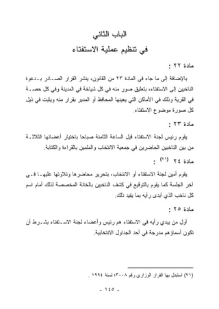 ‫ﺍﻟﺒﺎﺏ ﺍﻟﺜﺎﻨﻲ‬
                     ‫ﻓﻲ ﺘﻨﻅﻴﻡ ﻋﻤﻠﻴﺔ ﺍﻻﺴﺘﻔﺘﺎﺀ‬
                                                                   ‫ﻤﺎﺩﺓ ٢٢ :‬
‫ﺒﺎﻹﻀﺎﻓﺔ ﺇﻟﻰ ﻤﺎ ﺠﺎﺀ ﻓﻲ ﺍﻟﻤﺎﺩﺓ ٣٢ ﻤﻥ ﺍﻟﻘﺎﻨﻭﻥ، ﻴﻨﺸﺭ ﺍﻟﻘﺭﺍﺭ ﺍﻟﺼـﺎﺩﺭ ﺒـﺩﻋﻭﺓ‬
‫ﺍﻟﻨﺎﺨﺒﻴﻥ ﺇﻟﻰ ﺍﻻﺴﺘﻔﺘﺎﺀ، ﺒﺘﻌﻠﻴﻕ ﺼﻭﺭ ﻤﻨﻪ ﻓﻲ ﻜل ﺸﻴﺎﺨﺔ ﻓﻲ ﺍﻟﻤﺩﻴﻨﺔ ﻭﻓﻲ ﻜل ﺤﺼـﺔ‬
‫ﻓﻲ ﺍﻟﻘﺭﻴﺔ ﻭﺫﻟﻙ ﻓﻲ ﺍﻷﻤﺎﻜﻥ ﺍﻟﺘﻲ ﻴﻌﻴﻨﻬﺎ ﺍﻟﻤﺤﺎﻓﻅ ﺃﻭ ﺍﻟﻤﺩﻴﺭ ﺒﻘﺭﺍﺭ ﻤﻨﻪ ﻭﻴﺜﺒﺕ ﻓﻲ ﺫﻴل‬
                                                 ‫ﻜل ﺼﻭﺭﺓ ﻤﻭﻀﻭﻉ ﺍﻻﺴﺘﻔﺘﺎﺀ.‬

                                                                   ‫ﻤﺎﺩﺓ ٣٢ :‬
‫ﻴﻘﻭﻡ ﺭﺌﻴﺱ ﻟﺠﻨﺔ ﺍﻻﺴﺘﻔﺘﺎﺀ ﻗﺒل ﺍﻟﺴﺎﻋﺔ ﺍﻟﺜﺎﻤﻨﺔ ﺼﺒﺎﺤﺎ ﺒﺎﺨﺘﻴﺎﺭ ﺃﻋﻀﺎﺌﻬﺎ ﺍﻟﺜﻼﺜـﺔ‬
        ‫ﻤﻥ ﺒﻴﻥ ﺍﻟﻨﺎﺨﺒﻴﻥ ﺍﻟﺤﺎﻀﺭﻴﻥ ﻓﻲ ﺠﻤﻌﻴﺔ ﺍﻻﻨﺘﺨﺎﺏ ﻭﺍﻟﻤﻠﻤﻴﻥ ﺒﺎﻟﻘﺭﺍﺀﺓ ﻭﺍﻟﻜﺘﺎﺒﺔ.‬
                                                                ‫)١٧(‬
                                                            ‫:‬          ‫ﻤﺎﺩﺓ ٤٢‬
‫ﻴﻘﻭﻡ ﺃﻤﻴﻥ ﻟﺠﻨﺔ ﺍﻻﺴﺘﻔﺘﺎﺀ ﺃﻭ ﺍﻻﻨﺘﺨﺎﺏ، ﺒﺘﺤﺭﻴﺭ ﻤﺤﺎﻀﺭﻫﺎ ﻭﺘﻼﻭﺘﻬﺎ ﻋﻠﻴﻬـﺎ ﻓـﻲ‬
‫ﺁﺨﺭ ﺍﻟﺠﻠﺴﺔ ﻜﻤﺎ ﻴﻘﻭﻡ ﺒﺎﻟﺘﻭﻗﻴﻊ ﻓﻲ ﻜﺸﻑ ﺍﻟﻨﺎﺨﺒﻴﻥ ﺒﺎﻟﺨﺎﻨﺔ ﺍﻟﻤﺨﺼﺼﺔ ﻟﺫﻟﻙ ﺃﻤﺎﻡ ﺍﺴﻡ‬
                                         ‫ﻜل ﻨﺎﺨﺏ ﺍﻟﺫﻱ ﺃﺒﺩﻯ ﺭﺃﻴﻪ ﺒﻤﺎ ﻴﻔﻴﺩ ﺫﻟﻙ.‬

                                                                   ‫ﻤﺎﺩﺓ ٥٢ :‬
‫ﺃﻭل ﻤﻥ ﻴﺒﺩﻱ ﺭﺃﻴﻪ ﻓﻲ ﺍﻻﺴﺘﻔﺘﺎﺀ ﻫﻡ ﺭﺌﻴﺱ ﻭﺃﻋﻀﺎﺀ ﻟﺠﻨﺔ ﺍﻻﺴـﺘﻔﺘﺎﺀ ﺒﺸـﺭﻁ ﺃﻥ‬
                               ‫ﺘﻜﻭﻥ ﺃﺴﻤﺎﺅﻫﻡ ﻤﺩﺭﺠﺔ ﻓﻲ ﺃﺤﺩ ﺍﻟﺠﺩﺍﻭل ﺍﻻﻨﺘﺨﺎﺒﻴﺔ.‬




                            ‫)١٧( ﺍﺴﺘﺒﺩل ﺒﻬﺎ ﺍﻟﻘﺭﺍﺭ ﺍﻟﻭﺯﺍﺭﻱ ﺭﻗﻡ ٨٠٠٣؛ ﻟﺴﻨﺔ ٤٩٩١ .‬

                                 ‫- ٥٤١ -‬
 