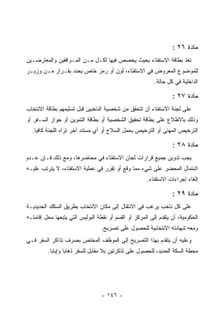 ‫ﻤﺎﺩﺓ ٦٢ :‬
‫ﺘﻌﺩ ﺒﻁﺎﻗﺔ ﺍﻻﺴﺘﻔﺘﺎﺀ ﺒﺤﻴﺙ ﻴﺨﺼﺹ ﻓﻴﻬﺎ ﻟﻜـل ﻤـﻥ ﺍﻟﻤـﻭﺍﻓﻘﻴﻥ ﻭﺍﻟﻤﻌﺎﺭﻀـﻴﻥ‬
‫ﻟﻠﻤﻭﻀﻭﻉ ﺍﻟﻤﻌﺭﻭﺽ ﻓﻲ ﺍﻻﺴﺘﻔﺘﺎﺀ، ﻟﻭﻥ ﺃﻭ ﺭﻤﺯ ﺨﺎﺹ ﻴﺤﺩﺩ ﺒﻘـﺭﺍﺭ ﻤـﻥ ﻭﺯﻴـﺭ‬
                                                          ‫ﺍﻟﺩﺍﺨﻠﻴﺔ ﻓﻲ ﻜل ﺤﺎﻟﺔ.‬

                                                                  ‫ﻤﺎﺩﺓ ٧٢ :‬
‫ﻋﻠﻰ ﻟﺠﻨﺔ ﺍﻻﺴﺘﻔﺘﺎﺀ ﺃﻥ ﺘﺘﺤﻘﻕ ﻤﻥ ﺸﺨﺼﻴﺔ ﺍﻟﻨﺎﺨﺒﻴﻥ ﻗﺒل ﺘﺴﻠﻴﻤﻬﻡ ﺒﻁﺎﻗﺔ ﺍﻻﻨﺘﺨﺎﺏ‬
‫ﻭﺫﻟﻙ ﺒﺎﻻﻁﻼﻉ ﻋﻠﻰ ﺒﻁﺎﻗﺔ ﺘﺤﻘﻴﻕ ﺍﻟﺸﺨﺼﻴﺔ ﺃﻭ ﺒﻁﺎﻗﺔ ﺍﻟﺘﻤﻭﻴﻥ ﺃﻭ ﺠﻭﺍﺯ ﺍﻟﺴـﻔﺭ ﺃﻭ‬
  ‫ﺍﻟﺘﺭﺨﻴﺹ ﺍﻟﻤﻬﻨﻲ ﺃﻭ ﺍﻟﺘﺭﺨﻴﺹ ﺒﺤﻤل ﺍﻟﺴﻼﺡ ﺃﻭ ﺃﻱ ﻤﺴﺘﻨﺩ ﺁﺨﺭ ﺘﺭﺍﻩ ﺍﻟﻠﺠﻨﺔ ﻜﺎﻓﻴﺎ.‬

                                                                  ‫ﻤﺎﺩﺓ ٨٢ :‬
‫ﻴﺠﺏ ﺘﺩﻭﻴﻥ ﺠﻤﻴﻊ ﻗﺭﺍﺭﺍﺕ ﻟﺠﺎﻥ ﺍﻻﺴﺘﻔﺘﺎﺀ ﻓﻲ ﻤﺤﺎﻀﺭﻫﺎ، ﻭﻤﻊ ﺫﻟﻙ ﻓـﺈﻥ ﻋـﺩﻡ‬
‫ﺍﺸﺘﻤﺎل ﺍﻟﻤﺤﻀﺭ ﻋﻠﻰ ﺸﻲﺀ ﻤﻤﺎ ﻭﻗﻊ ﺃﻭ ﺘﻘﺭﺭ ﻓﻲ ﻋﻤﻠﻴﺔ ﺍﻻﺴﺘﻔﺘﺎﺀ، ﻻ ﻴﺘﺭﺘﺏ ﻋﻠﻴـﻪ‬
                                                      ‫ﺇﻟﻐﺎﺀ ﺇﺠﺭﺍﺀﺍﺕ ﺍﻻﺴﺘﻔﺘﺎﺀ.‬

                                                                  ‫ﻤﺎﺩﺓ ٩٢ :‬
‫ﻋﻠﻰ ﻜل ﻨﺎﺨﺏ ﻴﺭﻏﺏ ﻓﻲ ﺍﻻﻨﺘﻘﺎل ﺇﻟﻰ ﻤﻜﺎﻥ ﺍﻻﻨﺘﺨﺎﺏ ﺒﻁﺭﻴﻕ ﺍﻟﺴﻜﻙ ﺍﻟﺤﺩﻴﺩﻴـﺔ‬
‫ﺍﻟﺤﻜﻭﻤﻴﺔ، ﺃﻥ ﻴﺘﻘﺩﻡ ﺇﻟﻰ ﺍﻟﻤﺭﻜﺯ ﺃﻭ ﺍﻟﻘﺴﻡ ﺃﻭ ﻨﻘﻁﺔ ﺍﻟﺒﻭﻟﻴﺱ ﺍﻟﺘﻲ ﻴﺘﺒﻌﻬﺎ ﻤﺤل ﺇﻗﺎﻤﺘـﻪ‬
                                  ‫ﻭﻤﻌﻪ ﺸﻬﺎﺩﺘﻪ ﺍﻻﻨﺘﺨﺎﺒﻴﺔ ﻟﻠﺤﺼﻭل ﻋﻠﻰ ﺘﺼﺭﻴﺢ.‬
‫ﻭﻋﻠﻴﻪ ﺃﻥ ﻴﺘﻘﺩﻡ ﺒﻬﺫﺍ ﺍﻟﺘﺼﺭﻴﺢ ﺇﻟﻰ ﺍﻟﻤﻭﻅﻑ ﺍﻟﻤﺨﺘﺹ ﺒﺼﺭﻑ ﺘﺫﺍﻜﺭ ﺍﻟﺴﻔﺭ ﻓـﻲ‬
         ‫ﻤﺤﻁﺔ ﺍﻟﺴﻜﺔ ﺍﻟﺤﺩﻴﺩ، ﻟﻠﺤﺼﻭل ﻋﻠﻰ ﺘﺫﻜﺭﺘﻴﻥ ﺒﻼ ﻤﻘﺎﺒل ﻟﻠﺴﻔﺭ ﺫﻫﺎ ‪‬ﺎ ﻭﺇﻴﺎﺒﺎ.‬
                  ‫ﺒ‬




                                  ‫- ٦٤١ -‬
 