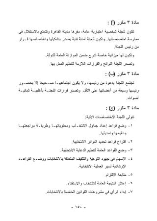 ‫ﻤﺎﺩﺓ ٣ ﻤﻜﺭﺭ )ﺃ( :‬
‫ﺘﻜﻭﻥ ﻟﻠﺠﻨﺔ ﺸﺨﺼﻴﺔ ﺍﻋﺘﺒﺎﺭﻴﺔ ﻋﺎﻤﺔ، ﻤﻘﺭﻫﺎ ﻤﺩﻴﻨﺔ ﺍﻟﻘﺎﻫﺭﺓ ﻭﺘﺘﻤﺘﻊ ﺒﺎﻻﺴﺘﻘﻼل ﻓﻲ‬
‫ﻤﻤﺎﺭﺴﺔ ﺍﺨﺘﺼﺎﺼﺎﺘﻬﺎ. ﻭﺘﻜﻭﻥ ﻟﻠﺠﻨﺔ ﺃﻤﺎﻨﺔ ﻓﻨﻴﺔ ﻴﺼﺩﺭ ﺒﺘﺸﻜﻴﻠﻬﺎ ﻭﺍﺨﺘﺼﺎﺼﻬﺎ ﻗـﺭﺍﺭ‬
                                                           ‫ﻤﻥ ﺭﺌﻴﺱ ﺍﻟﻠﺠﻨﺔ.‬
                ‫ﻭﺘﻜﻭﻥ ﻟﻬﺎ ﻤﻴﺯﺍﻨﻴﺔ ﺨﺎﺼﺔ ﺘﺩﺭﺝ ﻀﻤﻥ ﺍﻟﻤﻭﺍﺯﻨﺔ ﺍﻟﻌﺎﻤﺔ ﻟﻠﺩﻭﻟﺔ.‬
                  ‫ﻭﺘﺼﺩﺭ ﺍﻟﻠﺠﻨﺔ ﺍﻟﻠﻭﺍﺌﺢ ﻭﺍﻟﻘﺭﺍﺭﺍﺕ ﺍﻟﻼﺯﻤﺔ ﻟﺘﻨﻅﻴﻡ ﺍﻟﻌﻤل ﺒﻬﺎ.‬

                                                      ‫ﻤﺎﺩﺓ ٣ ﻤﻜﺭﺭ )ﺏ( :‬
‫ﺘﺠﺘﻤﻊ ﺍﻟﻠﺠﻨﺔ ﺒﺩﻋﻭﺓ ﻤﻥ ﺭﺌﻴﺴﻬﺎ، ﻭﻻ ﻴﻜﻭﻥ ﺍﺠﺘﻤﺎﻋﻬـﺎ ﺼـﺤﻴﺤﺎ ﺇﻻ ﺒﺤﻀـﻭﺭ‬
‫ﺭﺌﻴﺴﻬﺎ ﻭﺴﺒﻌﺔ ﻤﻥ ﺃﻋﻀﺎﺌﻬﺎ ﻋﻠﻰ ﺍﻷﻗل. ﻭﺘﺼﺩﺭ ﻗﺭﺍﺭﺍﺕ ﺍﻟﻠﺠﻨـﺔ ﺒﺄﻏﻠﺒﻴـﺔ ﺜﻤﺎﻨﻴـﺔ‬
                                                                       ‫ﺃﺼﻭﺍﺕ.‬

                                                      ‫ﻤﺎﺩﺓ ٣ ﻤﻜﺭﺭ )ﺝ( :‬
                                         ‫ﺘﺘﻭﻟﻰ ﺍﻟﻠﺠﻨﺔ ﺍﻻﺨﺘﺼﺎﺼﺎﺕ ﺍﻵﺘﻴﺔ:‬
‫١- ﻭﻀﻊ ﻗﻭﺍﻋﺩ ﺇﻋﺩﺍﺩ ﺠﺩﺍﻭل ﺍﻻﻨﺘﺨـﺎﺏ ﻭﻤﺤﺘﻭﻴﺎﺘﻬـﺎ ﻭﻁﺭﻴﻘـﺔ ﻤﺭﺍﺠﻌﺘﻬـﺎ‬
                                                  ‫ﻭﺘﻨﻘﻴﺤﻬﺎ ﻭﺘﺤﺩﻴﺜﻬﺎ.‬
                                ‫٢- ﺍﻗﺘﺭﺍﺡ ﻗﻭﺍﻋﺩ ﺘﺤﺩﻴﺩ ﺍﻟﺩﻭﺍﺌﺭ ﺍﻻﻨﺘﺨﺎﺒﻴﺔ.‬
                         ‫٣- ﻭﻀﻊ ﺍﻟﻘﻭﺍﻋﺩ ﺍﻟﻌﺎﻤﺔ ﻟﺘﻨﻅﻴﻡ ﺍﻟﺩﻋﺎﻴﺔ ﺍﻻﻨﺘﺨﺎﺒﻴﺔ.‬
‫٤- ﺍﻹﺴﻬﺎﻡ ﻓﻲ ﺠﻬﻭﺩ ﺍﻟﺘﻭﻋﻴﺔ ﻭﺍﻟﺘﺜﻘﻴﻑ ﺍﻟﻤﺘﻌﻠﻘﺔ ﺒﺎﻻﻨﺘﺨﺎﺒﺎﺕ ﻭﻭﻀـﻊ ﺍﻟﻘﻭﺍﻋـﺩ‬
                                    ‫ﺍﻹﺭﺸﺎﺩﻴﺔ ﻟﺴﻴﺭ ﺍﻟﻌﻤﻠﻴﺔ ﺍﻻﻨﺘﺨﺎﺒﻴﺔ.‬
                                                     ‫٥- ﻤﺘﺎﺒﻌﺔ ﺍﻻﻟﺘﺯﺍﻡ.‬
                            ‫٦- ﺇﻋﻼﻥ ﺍﻟﻨﺘﻴﺠﺔ ﺍﻟﻌﺎﻤﺔ ﻟﻼﻨﺘﺨﺎﺏ ﻭﺍﻻﺴﺘﻔﺘﺎﺀ.‬
                ‫٧- ﺇﺒﺩﺍﺀ ﺍﻟﺭﺃﻱ ﻓﻲ ﻤﺸﺭﻭﻋﺎﺕ ﺍﻟﻘﻭﺍﻨﻴﻥ ﺍﻟﺨﺎﺼﺔ ﺒﺎﻻﻨﺘﺨﺎﺒﺎﺕ.‬


                                ‫- ٠٥١ -‬
 