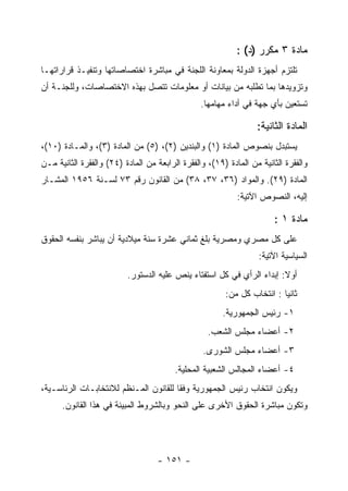 ‫ﻤﺎﺩﺓ ٣ ﻤﻜﺭﺭ )ﺩ( :‬
‫ﺘﻠﺘﺯﻡ ﺃﺠﻬﺯﺓ ﺍﻟﺩﻭﻟﺔ ﺒﻤﻌﺎﻭﻨﺔ ﺍﻟﻠﺠﻨﺔ ﻓﻲ ﻤﺒﺎﺸﺭﺓ ﺍﺨﺘﺼﺎﺼﺎﺘﻬﺎ ﻭﺘﻨﻔﻴـﺫ ﻗﺭﺍﺭﺍﺘﻬـﺎ‬
‫ﻭﺘﺯﻭﻴﺩﻫﺎ ﺒﻤﺎ ﺘﻁﻠﺒﻪ ﻤﻥ ﺒﻴﺎﻨﺎﺕ ﺃﻭ ﻤﻌﻠﻭﻤﺎﺕ ﺘﺘﺼل ﺒﻬﺫﻩ ﺍﻻﺨﺘﺼﺎﺼﺎﺕ، ﻭﻟﻠﺠﻨـﺔ ﺃﻥ‬
                                                 ‫ﺘﺴﺘﻌﻴﻥ ﺒﺄﻱ ﺠﻬﺔ ﻓﻲ ﺃﺩﺍﺀ ﻤﻬﺎﻤﻬﺎ.‬

                                                                  ‫ﺍﻟﻤﺎﺩﺓ ﺍﻟﺜﺎﻨﻴﺔ:‬
‫ﻴﺴﺘﺒﺩل ﺒﻨﺼﻭﺹ ﺍﻟﻤﺎﺩﺓ )١( ﻭﺍﻟﺒﻨﺩﻴﻥ )٢(، )٥( ﻤﻥ ﺍﻟﻤﺎﺩﺓ )٣(، ﻭﺍﻟﻤـﺎﺩﺓ )٠١(،‬
‫ﻭﺍﻟﻔﻘﺭﺓ ﺍﻟﺜﺎﻨﻴﺔ ﻤﻥ ﺍﻟﻤﺎﺩﺓ )٩١(، ﻭﺍﻟﻔﻘﺭﺓ ﺍﻟﺭﺍﺒﻌﺔ ﻤﻥ ﺍﻟﻤﺎﺩﺓ )٤٢( ﻭﺍﻟﻔﻘﺭﺓ ﺍﻟﺜﺎﻨﻴﺔ ﻤـﻥ‬
‫ﺍﻟﻤﺎﺩﺓ )٩٢(. ﻭﺍﻟﻤﻭﺍﺩ )٦٣، ٧٣، ٨٣( ﻤﻥ ﺍﻟﻘﺎﻨﻭﻥ ﺭﻗﻡ ٣٧ ﻟﺴـﻨﺔ ٦٥٩١ ﺍﻟﻤﺸـﺎﺭ‬
                                                            ‫ﺇﻟﻴﻪ، ﺍﻟﻨﺼﻭﺹ ﺍﻵﺘﻴﺔ:‬

                                                                       ‫ﻤﺎﺩﺓ ١ :‬
‫ﻋﻠﻰ ﻜل ﻤﺼﺭﻱ ﻭﻤﺼﺭﻴﺔ ﺒﻠﻎ ﺜﻤﺎﻨﻲ ﻋﺸﺭﺓ ﺴﻨﺔ ﻤﻴﻼﺩﻴﺔ ﺃﻥ ﻴﺒﺎﺸﺭ ﺒﻨﻔﺴﻪ ﺍﻟﺤﻘﻭﻕ‬
                                                                   ‫ﺍﻟﺴﻴﺎﺴﻴﺔ ﺍﻵﺘﻴﺔ:‬
                          ‫ﺃﻭﻻ: ﺇﺒﺩﺍﺀ ﺍﻟﺭﺃﻱ ﻓﻲ ﻜل ﺍﺴﺘﻔﺘﺎﺀ ﻴﻨﺹ ﻋﻠﻴﻪ ﺍﻟﺩﺴﺘﻭﺭ.‬
                                                        ‫ﺜﺎﻨﻴﺎ : ﺍﻨﺘﺨﺎﺏ ﻜل ﻤﻥ:‬
                                                                         ‫‪‬‬
                                                       ‫١- ﺭﺌﻴﺱ ﺍﻟﺠﻤﻬﻭﺭﻴﺔ.‬
                                                   ‫٢- ﺃﻋﻀﺎﺀ ﻤﺠﻠﺱ ﺍﻟﺸﻌﺏ.‬
                                                 ‫٣- ﺃﻋﻀﺎﺀ ﻤﺠﻠﺱ ﺍﻟﺸﻭﺭﻯ.‬
                                         ‫٤- ﺃﻋﻀﺎﺀ ﺍﻟﻤﺠﺎﻟﺱ ﺍﻟﺸﻌﺒﻴﺔ ﺍﻟﻤﺤﻠﻴﺔ.‬
‫ﻭﻴﻜﻭﻥ ﺍﻨﺘﺨﺎﺏ ﺭﺌﻴﺱ ﺍﻟﺠﻤﻬﻭﺭﻴﺔ ﻭﻓ ﹰﺎ ﻟﻠﻘﺎﻨﻭﻥ ﺍﻟﻤـﻨﻅﻡ ﻟﻼﻨﺘﺨﺎﺒـﺎﺕ ﺍﻟﺭﺌﺎﺴـﻴﺔ،‬
                                       ‫ﻘ‬
      ‫ﻭﺘﻜﻭﻥ ﻤﺒﺎﺸﺭﺓ ﺍﻟﺤﻘﻭﻕ ﺍﻷﺨﺭﻯ ﻋﻠﻰ ﺍﻟﻨﺤﻭ ﻭﺒﺎﻟﺸﺭﻭﻁ ﺍﻟﻤﺒﻴﻨﺔ ﻓﻲ ﻫﺫﺍ ﺍﻟﻘﺎﻨﻭﻥ.‬




                                   ‫- ١٥١ -‬
 