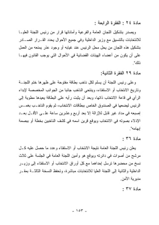 ‫ﻤﺎﺩﺓ ٤٢ : ﺍﻟﻔﻘﺭﺓ ﺍﻟﺭﺍﺒﻌﺔ :‬
‫ﻭﻴﺼﺩﺭ ﺒﺘﺸﻜﻴل ﺍﻟﻠﺠﺎﻥ ﺍﻟﻌﺎﻤﺔ ﻭﺍﻟﻔﺭﻋﻴﺔ ﻭﺃﻤﺎﻨﺎﺘﻬﺎ ﻗﺭﺍﺭ ﻤﻥ ﺭﺌﻴﺱ ﺍﻟﻠﺠﻨﺔ ﺍﻟﻌﻠﻴـﺎ‬
‫ﻟﻼﻨﺘﺨﺎﺒﺎﺕ ﺒﺎﻟﺘﻨﺴﻴﻕ ﻤﻊ ﻭﺯﻴﺭ ﺍﻟﺩﺍﺨﻠﻴﺔ ﻭﻓﻲ ﺠﻤﻴﻊ ﺍﻷﺤﻭﺍل ﻴﺤﺩﺩ ﺍﻟﻘـﺭﺍﺭ ﺍﻟﺼـﺎﺩﺭ‬
‫ﺒﺘﺸﻜﻴل ﻫﺫﻩ ﺍﻟﻠﺠﺎﻥ ﻤﻥ ﻴﺤل ﻤﺤل ﺍﻟﺭﺌﻴﺱ ﻋﻨﺩ ﻏﻴﺎﺒﻪ ﺃﻭ ﻭﺠﻭﺩ ﻋﺫﺭ ﻴﻤﻨﻌﻪ ﻤﻥ ﺍﻟﻌﻤل‬
‫ﻋﻠﻰ ﺃﻥ ﻴﻜﻭﻥ ﻤﻥ ﺃﻋﻀﺎﺀ ﺍﻟﻬﻴﺌﺎﺕ ﺍﻟﻘﻀﺎﺌﻴﺔ ﻓﻲ ﺍﻷﺤﻭﺍل ﺍﻟﺘﻲ ﻴﻭﺠﺏ ﺍﻟﻘﺎﻨﻭﻥ ﻓﻴﻬـﺎ‬
                                                                           ‫ﺫﻟﻙ".‬

                                                      ‫ﻤﺎﺩﺓ ٩٢ ﺍﻟﻔﻘﺭﺓ ﺍﻟﺜﺎﻨﻴﺔ:‬
‫ﻭﻋﻠﻰ ﺭﺌﻴﺱ ﺍﻟﻠﺠﻨﺔ ﺃﻥ ﻴﺴﻠﻡ ﻟﻜل ﻨﺎﺨﺏ ﺒﻁﺎﻗﺔ ﻤﻔﺘﻭﺤﺔ ﻋﻠﻰ ﻅﻬﺭﻫﺎ ﺨﺘﻡ ﺍﻟﻠﺠﻨـﺔ‬
‫ﻭﺘﺎﺭﻴﺦ ﺍﻻﻨﺘﺨﺎﺏ ﺃﻭ ﺍﻻﺴﺘﻔﺘﺎﺀ، ﻭﻴﻨﺘﺤﻲ ﺍﻟﻨﺎﺨﺏ ﺠﺎﻨ ‪‬ﺎ ﻤﻥ ﺍﻟﺠﻭﺍﻨﺏ ﺍﻟﻤﺨﺼﺼﺔ ﻹﺒﺩﺍﺀ‬
                          ‫ﺒ‬
‫ﺍﻟﺭﺃﻱ ﻓﻲ ﻗﺎﻋﺔ ﺍﻻﻨﺘﺨﺎﺏ ﺫﺍﺘﻬﺎ، ﻭﺒﻌﺩ ﺃﻥ ﻴﺜﺒﺕ ﺭﺃﻴﻪ ﻋﻠﻰ ﺍﻟﺒﻁﺎﻗﺔ ﻴﻌﻴﺩﻫﺎ ﻤﻁﻭﻴﺔ ﺇﻟﻰ‬
‫ﺍﻟﺭﺌﻴﺱ ﻟﻴﻀﻌﻬﺎ ﻓﻲ ﺍﻟﺼﻨﺩﻭﻕ ﺍﻟﺨﺎﺹ ﺒﺒﻁﺎﻗﺎﺕ ﺍﻻﻨﺘﺨﺎﺏ، ﺜﻡ ﻴﻘﻭﻡ ﺍﻟﻨﺎﺨـﺏ ﺒﻐﻤـﺱ‬
‫ﺇﺼﺒﻌﻪ ﻓﻲ ﻤﺩﺍﺩ ﻏﻴﺭ ﻗﺎﺒل ﻟﻺﺯﺍﻟﺔ ﺇﻻ ﺒﻌﺩ ﺃﺭﺒﻊ ﻭﻋﺸﺭﻴﻥ ﺴﺎﻋﺔ ﻋﻠـﻰ ﺍﻷﻗـل ﺒﻌـﺩ‬
‫ﺍﻹﺩﻻﺀ ﺒﺼﻭﺘﻪ ﻓﻲ ﺍﻻﻨﺘﺨﺎﺏ ﻭﻴﻭﻗﻊ ﻗﺭﻴﻥ ﺍﺴﻤﻪ ﻓﻲ ﻜﺸﻑ ﺍﻟﻨﺎﺨﺒﻴﻥ ﺒﺨﻁﺔ ﺃﻭ ﺒﺒﺼﻤﺔ‬
                                                                         ‫ﺇﺒﻬﺎﻤﻪ".‬

                                                                     ‫ﻤﺎﺩﺓ ٦٣ :‬
‫ﻴﻌﻠﻥ ﺭﺌﻴﺱ ﺍﻟﻠﺠﻨﺔ ﺍﻟﻌﺎﻤﺔ ﻨﺘﻴﺠﺔ ﺍﻻﻨﺘﺨﺎﺏ ﺃﻭ ﺍﻻﺴﺘﻔﺘﺎﺀ ﻭﻋﺩﺩ ﻤﺎ ﺤﺼل ﻋﻠﻴﻪ ﻜـل‬
‫ﻤﺭﺸﺢ ﻤﻥ ﺃﺼﻭﺍﺕ ﻓﻲ ﺩﺍﺌﺭﺘﻪ ﻭﻴﻭﻗﻊ ﻫﻭ ﻭﺃﻤﻴﻥ ﺍﻟﻠﺠﻨﺔ ﺍﻟﻌﺎﻤﺔ ﻓﻲ ﺍﻟﺠﻠﺴﺔ ﻋﻠﻰ ﺜﻼﺙ‬
‫ﻨﺴﺦ ﻤﻥ ﻤﺤﻀﺭﻫﺎ ﺘﺭﺴل ﺇﺤﺩﺍﻫﻤﺎ ﻤﻊ ﻜل ﺃﻭﺭﺍﻕ ﺍﻻﻨﺘﺨﺎﺏ ﺃﻭ ﺍﻻﺴﺘﻔﺘﺎﺀ ﺇﻟﻰ ﻭﺯﻴـﺭ‬
‫ﺍﻟﺩﺍﺨﻠﻴﺔ ﻭﺍﻟﺜﺎﻨﻴﺔ ﺇﻟﻰ ﺍﻟﻠﺠﻨﺔ ﺍﻟﻌﻠﻴﺎ ﻟﻼﻨﺘﺨﺎﺒﺎﺕ ﻤﺒﺎﺸﺭﺓ، ﻭﺘﺤﻔﻅ ﺍﻟﻨﺴﺨﺔ ﺍﻟﺜﺎﻟﺜـﺔ ﺒﻤﻘـﺭ‬
                                                                   ‫ﻤﺩﻴﺭﻴﺔ ﺍﻷﻤﻥ.‬

                                                                     ‫ﻤﺎﺩﺓ ٧٣ :‬



                                   ‫- ٣٥١ -‬
 