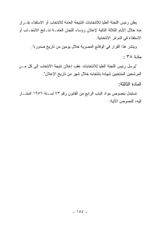 ‫ﻴﻌﻠﻥ ﺭﺌﻴﺱ ﺍﻟﻠﺠﻨﺔ ﺍﻟﻌﻠﻴﺎ ﻟﻼﻨﺘﺨﺎﺒﺎﺕ ﺍﻟﻨﺘﻴﺠﺔ ﺍﻟﻌﺎﻤﺔ ﻟﻼﻨﺘﺨﺎﺏ ﺃﻭ ﺍﻻﺴﺘﻔﺘﺎﺀ ﺒﻘـﺭﺍﺭ‬
‫ﻤﻨﻪ ﺨﻼل ﺍﻷﻴﺎﻡ ﺍﻟﺜﻼﺜﺔ ﺍﻟﺘﺎﻟﻴﺔ ﻹﻋﻼﻥ ﺭﺅﺴﺎﺀ ﺍﻟﻠﺠﺎﻥ ﺍﻟﻌﺎﻤـﺔ ﻨﺘـﺎﺌﺞ ﺍﻻﻨﺘﺨـﺎﺏ ﺃﻭ‬
                                                 ‫ﺍﻻﺴﺘﻔﺘﺎﺀ ﻓﻲ ﺍﻟﺩﻭﺍﺌﺭ ﺍﻻﻨﺘﺨﺎﺒﻴﺔ.‬
       ‫ﻭﻴﻨﺸﺭ ﻫﺫﺍ ﺍﻟﻘﺭﺍﺭ ﻓﻲ ﺍﻟﻭﻗﺎﺌﻊ ﺍﻟﻤﺼﺭﻴﺔ ﺨﻼل ﻴﻭﻤﻴﻥ ﻤﻥ ﺘﺎﺭﻴﺦ ﺼﺩﻭﺭﻩ".‬

                                                                   ‫ﻤﺎﺩﺓ ٨٣ :‬
‫"ﻴﺭﺴل ﺭﺌﻴﺱ ﺍﻟﻠﺠﻨﺔ ﺍﻟﻌﻠﻴﺎ ﻟﻼﻨﺘﺨﺎﺒﺎﺕ ﻋﻘﺏ ﺇﻋﻼﻥ ﻨﺘﻴﺠﺔ ﺍﻻﻨﺘﺨﺎﺏ ﺇﻟﻰ ﻜل ﻤـﻥ‬
               ‫ﺍﻟﻤﺭﺸﺤﻴﻥ ﺍﻟﻤﻨﺘﺨﺒﻴﻥ ﺸﻬﺎﺩﺓ ﺒﺎﻨﺘﺨﺎﺒﻪ ﺨﻼل ﺸﻬﺭ ﻤﻥ ﺘﺎﺭﻴﺦ ﺍﻹﻋﻼﻥ".‬

                                                               ‫ﺍﻟﻤﺎﺩﺓ ﺍﻟﺜﺎﻟﺜﺔ:‬
‫ﺘﺴﺘﺒﺩل ﺒﻨﺼﻭﺹ ﻤﻭﺍﺩ ﺍﻟﺒﺎﺏ ﺍﻟﺭﺍﺒﻊ ﻤﻥ ﺍﻟﻘﺎﻨﻭﻥ ﺭﻗﻡ ٣٧ ﻟﺴـﻨﺔ ٦٥٩١ ﺍﻟﻤﺸـﺎﺭ‬
                                                         ‫ﺇﻟﻴﻪ، ﺍﻟﻨﺼﻭﺹ ﺍﻵﺘﻴﺔ:‬




                                  ‫- ٤٥١ -‬
 