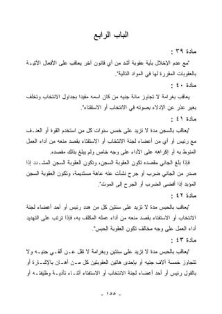 ‫ﺍﻟﺒﺎﺏ ﺍﻟﺭﺍﺒﻊ‬
                                                                   ‫ﻤﺎﺩﺓ ٩٣ :‬
‫"ﻤﻊ ﻋﺩﻡ ﺍﻹﺨﻼل ﺒﺄﻴﺔ ﻋﻘﻭﺒﺔ ﺃﺸﺩ ﻤﻥ ﺃﻱ ﻗﺎﻨﻭﻥ ﺁﺨﺭ ﻴﻌﺎﻗﺏ ﻋﻠﻰ ﺍﻷﻓﻌﺎل ﺍﻵﺘﻴـﺔ‬
                                       ‫ﺒﺎﻟﻌﻘﻭﺒﺎﺕ ﺍﻟﻤﻘﺭﺭﺓ ﻟﻬﺎ ﻓﻲ ﺍﻟﻤﻭﺍﺩ ﺍﻟﺘﺎﻟﻴﺔ".‬
                                                                   ‫ﻤﺎﺩﺓ ٠٤ :‬
‫ﻴﻌﺎﻗﺏ ﺒﻐﺭﺍﻤﺔ ﻻ ﺘﺠﺎﻭﺯ ﻤﺎﺌﺔ ﺠﻨﻴﻪ ﻤﻥ ﻜﺎﻥ ﺍﺴﻤﻪ ﻤﻘﻴ ‪‬ﺍ ﺒﺠﺩﺍﻭل ﺍﻻﻨﺘﺨﺎﺏ ﻭﺘﺨﻠﻑ‬
                      ‫ﺩ‬
                        ‫ﺒﻐﻴﺭ ﻋﺫﺭ ﻋﻥ ﺍﻹﺩﻻﺀ ﺒﺼﻭﺘﻪ ﻓﻲ ﺍﻻﻨﺘﺨﺎﺏ ﺃﻭ ﺍﻻﺴﺘﻔﺘﺎﺀ".‬
                                                                   ‫ﻤﺎﺩﺓ ١٤ :‬
‫"ﻴﻌﺎﻗﺏ ﺒﺎﻟﺴﺠﻥ ﻤﺩﺓ ﻻ ﺘﺯﻴﺩ ﻋﻠﻰ ﺨﻤﺱ ﺴﻨﻭﺍﺕ ﻜل ﻤﻥ ﺍﺴﺘﺨﺩﻡ ﺍﻟﻘﻭﺓ ﺃﻭ ﺍﻟﻌﻨـﻑ‬
‫ﻤﻊ ﺭﺌﻴﺱ ﺃﻭ ﺃﻱ ﻤﻥ ﺃﻋﻀﺎﺀ ﻟﺠﻨﺔ ﺍﻻﻨﺘﺨﺎﺏ ﺃﻭ ﺍﻻﺴﺘﻔﺘﺎﺀ ﺒﻘﺼﺩ ﻤﻨﻌﻪ ﻤﻥ ﺃﺩﺍﺀ ﺍﻟﻌﻤل‬
          ‫ﺍﻟﻤﻨﻭﻁ ﺒﻪ ﺃﻭ ﺇﻜﺭﺍﻫﻪ ﻋﻠﻰ ﺍﻷﺩﺍﺀ ﻋﻠﻰ ﻭﺠﻪ ﺨﺎﺹ ﻭﻟﻡ ﻴﺒﻠﻎ ﺒﺫﻟﻙ ﻤﻘﺼﺩﻩ.‬
‫ﻓﺈﺫﺍ ﺒﻠﻎ ﺍﻟﺠﺎﻨﻲ ﻤﻘﺼﺩﻩ ﺘﻜﻭﻥ ﺍﻟﻌﻘﻭﺒﺔ ﺍﻟﺴﺠﻥ، ﻭﺘﻜﻭﻥ ﺍﻟﻌﻘﻭﺒﺔ ﺍﻟﺴﺠﻥ ﺍﻟﻤﺸـﺩﺩ ﺇﺫﺍ‬
‫ﺼﺩﺭ ﻤﻥ ﺍﻟﺠﺎﻨﻲ ﻀﺭﺏ ﺃﻭ ﺠﺭﺡ ﻨﺸﺄﺕ ﻋﻨﻪ ﻋﺎﻫﺔ ﻤﺴﺘﺩﻴﻤﺔ، ﻭﺘﻜﻭﻥ ﺍﻟﻌﻘﻭﺒﺔ ﺍﻟﺴﺠﻥ‬
                               ‫ﺍﻟﻤﺅﺒﺩ ﺇﺫﺍ ﺃﻓﻀﻰ ﺍﻟﻀﺭﺏ ﺃﻭ ﺍﻟﺠﺭﺡ ﺇﻟﻰ ﺍﻟﻤﻭﺕ".‬
                                                                   ‫ﻤﺎﺩﺓ ٢٤ :‬
‫"ﻴﻌﺎﻗﺏ ﺒﺎﻟﺤﺒﺱ ﻤﺩﺓ ﻻ ﺘﺯﻴﺩ ﻋﻠﻰ ﺴﻨﺘﻴﻥ ﻜل ﻤﻥ ﻫﺩﺩ ﺭﺌﻴﺱ ﺃﻭ ﺃﺤﺩ ﺃﻋﻀﺎﺀ ﻟﺠﻨﺔ‬
‫ﺍﻻﻨﺘﺨﺎﺏ ﺃﻭ ﺍﻻﺴﺘﻔﺘﺎﺀ ﺒﻘﺼﺩ ﻤﻨﻌﻪ ﻤﻥ ﺃﺩﺍﺀ ﻋﻤﻠﻪ ﺍﻟﻤﻜﻠﻑ ﺒﻪ، ﻓﺈﺫﺍ ﺘﺭﺘﺏ ﻋﻠﻰ ﺍﻟﺘﻬﺩﻴﺩ‬
                             ‫ﺃﺩﺍﺀ ﺍﻟﻌﻤل ﻋﻠﻰ ﻭﺠﻪ ﻤﺨﺎﻟﻑ ﺘﻜﻭﻥ ﺍﻟﻌﻘﻭﺒﺔ ﺍﻟﺤﺒﺱ".‬
                                                                   ‫ﻤﺎﺩﺓ ٣٤ :‬
‫"ﻴﻌﺎﻗﺏ ﺒﺎﻟﺤﺒﺱ ﻤﺩﺓ ﻻ ﺘﺯﻴﺩ ﻋﻠﻰ ﺴﻨﺘﻴﻥ ﻭﺒﻐﺭﺍﻤﺔ ﻻ ﺘﻘل ﻋـﻥ ﺃﻟﻔـﻲ ﺠﻨﻴـﻪ ﻭﻻ‬
‫ﺘﺘﺠﺎﻭﺯ ﺨﻤﺴﺔ ﺁﻻﻑ ﺠﻨﻴﻪ ﺃﻭ ﺒﺈﺤﺩﻯ ﻫﺎﺘﻴﻥ ﺍﻟﻌﻘﻭﺒﺘﻴﻥ ﻜل ﻤـﻥ ﺃﻫـﺎﻥ ﺒﺎﻹﺸـﺎﺭﺓ ﺃﻭ‬
‫ﺒﺎﻟﻘﻭل ﺭﺌﻴﺱ ﺃﻭ ﺃﺤﺩ ﺃﻋﻀﺎﺀ ﻟﺠﻨﺔ ﺍﻻﻨﺘﺨﺎﺏ ﺃﻭ ﺍﻻﺴﺘﻔﺘﺎﺀ ﺃﺜﻨـﺎﺀ ﺘﺄﺩﻴـﺔ ﻭﻅﻴﻔﺘـﻪ ﺃﻭ‬


                                 ‫- ٥٥١ -‬
 