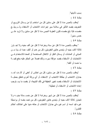 ‫ﺒﺴﺒﺏ ﺘﺄﺩﻴﺘﻬﺎ".‬
                                                                 ‫ﻤﺎﺩﺓ ٤٤ :‬
‫"ﻴﻌﺎﻗﺏ ﺒﺎﻟﺤﺒﺱ ﻤﺩﺓ ﻻ ﺘﻘل ﻋﻠﻰ ﺴﻨﺘﻴﻥ ﻜل ﻤﻥ ﺍﺴﺘﺨﺩﻡ ﺃﻴﺎ ﻤﻥ ﻭﺴﺎﺌل ﺍﻟﺘﺭﻭﻴﻊ ﺃﻭ‬
                     ‫‪‬‬
‫ﺍﻟﺘﺨﻭﻴﻑ ﺒﻘﺼﺩ ﺍﻟﺘﺄﺜﻴﺭ ﻓﻲ ﺴﻼﻤﺔ ﺴﻴﺭ ﺇﺠﺭﺍﺀﺍﺕ ﺍﻻﻨﺘﺨﺎﺏ ﺃﻭ ﺍﻻﺴﺘﻔﺘﺎﺀ ﻭﻟـﻡ ﻴﺒﻠـﻎ‬
‫ﻤﻘﺼﺩﻩ، ﻓﺈﺫﺍ ﺒﻠﻎ ﻤﻘﺼﺩﻩ ﺘﻜﻭﻥ ﺍﻟﻌﻘﻭﺒﺔ ﺍﻟﺤﺒﺱ ﻤﺩﺓ ﻻ ﺘﻘل ﻋﻥ ﺴﻨﺘﻴﻥ ﻭﻻ ﺘﺯﻴﺩ ﻋﻠـﻰ‬
                                                                ‫ﺨﻤﺱ ﺴﻨﻴﻥ".‬
                                                                 ‫ﻤﺎﺩﺓ ٥٤ :‬
‫" ﻴﻌﺎﻗﺏ ﺒﺎﻟﺤﺒﺱ ﻤﺩﺓ ﻻ ﺘﻘل ﻋﻥ ﺴﻨﺔ ﻭﺒﻐﺭﺍﻤﺔ ﻻ ﺘﻘل ﻋﻥ ﺃﻟﻑ ﺠﻨﻴﻪ ﻭﻻ ﺘﺠـﺎﻭﺯ‬
‫ﺜﻼﺜﺔ ﺁﻻﻑ ﺠﻨﻴﻪ ﺃﻭ ﺒﺈﺤﺩﻯ ﻫﺎﺘﻴﻥ ﺍﻟﻌﻘﻭﺒﺘﻴﻥ، ﻜل ﻤﻥ ﻫﺩﻡ ﺃﻭ ﺃﺘﻠﻑ ﻋﻤ ‪‬ﺍ ﺸـﻴﺌﺎ ﻤـﻥ‬
           ‫ﺩ‬
‫ﺍﻟﻤﺒﺎﻨﻲ ﺃﻭ ﺍﻟﻤﻨﺸﺂﺕ ﺃﻭ ﻭﺴﺎﺌل ﺍﻟﻨﻘل ﺃﻭ ﺍﻻﻨﺘﻘﺎل ﺍﻟﻤﺴﺘﺨﺩﻤﺔ ﺃﻭ ﺍﻟﻤﻌﺩﺓ ﻟﻼﺴﺘﺨﺩﺍﻡ ﻓـﻲ‬
‫ﺍﻻﻨﺘﺨﺎﺒﺎﺕ ﺃﻭ ﺍﻻﺴﺘﻔﺘﺎﺀ ﺒﻘﺼﺩ ﻋﺭﻗﻠﺔ ﺴﻴﺭﻩ، ﻭﺫﻟﻙ ﻓﻀﻼ ﻋﻥ ﺍﻟﺤﻜﻡ ﻋﻠﻴﻪ ﺒﺩﻓﻊ ﻗﻴﻤـﺔ‬
                                                            ‫ﻤﺎ ﻫﺩﻤﻪ ﺃﻭ ﺃﺘﻠﻔﻪ".‬
                                                                 ‫ﻤﺎﺩﺓ ٦٤ :‬
‫"ﻴﻌﺎﻗﺏ ﺒﺎﻟﺤﺒﺱ ﻤﺩﺓ ﻻ ﺘﻘل ﻋﻥ ﺴﻨﺘﻴﻥ، ﻜل ﻤﻥ ﺍﺨﺘﻠﺱ ﺃﻭ ﺃﺨﻔﻰ ﺃﻭ ﺃﺘﻠـﻑ ﺃﺤـﺩ‬
‫ﺠﺩﺍﻭل ﺍﻻﻨﺘﺨﺎﺏ ﺃﻭ ﺒﻁﺎﻗﺔ ﺍﻻﻨﺘﺨﺎﺏ ﺃﻭ ﺍﻻﺴﺘﻔﺘﺎﺀ ﺃﻭ ﺃﻱ ﻭﺭﻗﺔ ﺃﺨﺭﻯ ﺘﺘﻌﻠﻕ ﺒﻌﻤﻠﻴـﺔ‬
‫ﺍﻻﻨﺘﺨﺎﺒﺎﺕ ﺃﻭ ﺍﻻﺴﺘﻔﺘﺎﺀ ﺒﻘﺼﺩ ﺘﻐﻴﻴﺭ ﺍﻟﺤﻘﻴﻘﺔ ﻓﻲ ﺘﻠﻙ ﺍﻟﻨﺘﻴﺠﺔ، ﺃﻭ ﺒﻘﺼﺩ ﻤﺎ ﻴﺴـﺘﻭﺠﺏ‬
                                        ‫ﺇﻋﺎﺩﺓ ﺍﻻﻨﺘﺨﺎﺏ ﺃﻭ ﺍﻻﺴﺘﻔﺘﺎﺀ ﺃﻭ ﺘﻌﻁﻴﻠﻪ".‬
                                                                 ‫ﻤﺎﺩﺓ ٧٤ :‬
‫"ﻴﻌﺎﻗﺏ ﺒﺎﻟﺤﺒﺱ ﻤﺩﺓ ﻻ ﺘﻘل ﻋﻥ ﺸﻬﺭ ﻭﺒﻐﺭﺍﻤﺔ ﻻ ﺘﻘل ﻋﻥ ﺨﻤﺴـﻤﺎﺌﺔ ﺠﻨﻴـﻪ ﻭﻻ‬
‫ﺘﺘﺠﺎﻭﺯ ﺜﻼﺜﺔ ﺁﻻﻑ ﺠﻨﻴﻪ ﺃﻭ ﺒﺈﺤﺩﻯ ﻫﺎﺘﻴﻥ ﺍﻟﻌﻘﻭﺒﺘﻴﻥ، ﻜل ﻤﻥ ﺘﻌﻤﺩ ﺒﻨﻔﺴﻪ ﺃﻭ ﺒﻭﺍﺴﻁﺔ‬
‫ﻏﻴﺭﻩ ﻗﻴﺩ ﺍﺴﻤﻪ ﺃﻭ ﺍﺴﻡ ﻏﻴﺭﻩ ﻓﻲ ﺠﺩﺍﻭل ﺍﻻﻨﺘﺨﺎﺏ ﺃﻭ ﺤﺫﻓﻪ ﻤﻨﻬﺎ ﻋﻠﻰ ﺍﺨﺘﻼﻑ ﺃﺤﻜﺎﻡ‬
                                                                     ‫ﺍﻟﻘﺎﻨﻭﻥ".‬
                                                                 ‫ﻤﺎﺩﺓ ٨٤ :‬

                                 ‫- ٦٥١ -‬
 