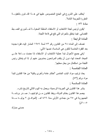 ‫"ﻴﻌﺎﻗﺏ ﻋﻠﻰ ﺍﻟﺸﺭﻭﻉ ﻓﻲ ﺍﻟﺠﻨﺢ ﺍﻟﻤﻨﺼﻭﺹ ﻋﻠﻴﻬﺎ ﻓﻲ ﻫـﺫﺍ ﺍﻟﻘـﺎﻨﻭﻥ ﺒﺎﻟﻌﻘﻭﺒـﺔ‬
                                                        ‫ﺍﻟﻤﻘﺭﺭﺓ ﻟﻠﺠﺭﻴﻤﺔ ﺍﻟﺘﺎﻤﺔ".‬
                                                                   ‫ﻤﺎﺩﺓ ٢٥ :‬
‫"ﻴﻜﻭﻥ ﻟﺭﺌﻴﺱ ﻟﺠﻨﺔ ﺍﻻﻨﺘﺨﺎﺏ ﺃﻭ ﺍﻻﺴﺘﻔﺘﺎﺀ ﺍﻟﺴﻠﻁﺔ ﺍﻟﻤﺨﻭﻟـﺔ ﻟﻤـﺄﻤﻭﺭﻱ ﺍﻟﻀـﺒﻁ‬
                          ‫ﺍﻟﻘﻀﺎﺌﻲ. ﻓﻴﻤﺎ ﻴﺘﻌﻠﻕ ﺒﺎﻟﺠﺭﺍﺌﻡ ﺍﻟﺘﻲ ﺘﻘﻊ ﻓﻲ ﻗﺎﻋﺔ ﺍﻟﻠﺠﻨﺔ.‬
                                                              ‫ﺍﻟﻤﺎﺩﺓ ﺍﻟﺭﺍﺒﻌﺔ :‬
‫ﺘﻀﺎﻑ ﺇﻟﻰ ﺍﻟﻤﺎﺩﺓ ٤٢ ﻤﻥ ﺍﻟﻘﺎﻨﻭﻥ ﺭﻗﻡ ٣٧ ﻟﺴﻨﺔ ٦٥٩١ ﺍﻟﻤﺸﺎﺭ ﺇﻟﻴﻪ، ﻓﻘﺭﺓ ﺠﺩﻴﺩﺓ‬
                             ‫ﺒﻌﺩ ﺍﻟﻔﻘﺭﺓ ﺍﻟﺨﺎﻤﺴﺔ ﻟﺘﻜﻭﻥ ﻫﻲ ﺍﻟﺴﺎﺩﺴﺔ، ﻨﺼﻬﺎ ﺍﻵﺘﻲ:‬
‫"ﻭﻓﻲ ﺠﻤﻴﻊ ﺍﻷﺤﻭﺍل ﺘﺒﺩﺃ ﻋﻤﻠﻴﺔ ﺍﻻﻨﺘﺨﺎﺏ ﺃﻭ ﺍﻻﺴﺘﻔﺘﺎﺀ ﺇﺫﺍ ﻤﻀﺕ ﺴـﺎﻋﺔ ﻋﻠـﻰ‬
‫ﺍﻟﻤﻴﻌﺎﺩ ﺍﻟﻤﺤﺩﺩ ﻟﻬﺎ، ﺩﻭﻥ ﺃﻥ ﻴﺘﻘﺩﻡ ﺍﻟﻤﺭﺸﺤﻭﻥ ﺒﻤﻨﺩﻭﺒﻴﻥ ﻋﻨﻬﻡ ﺃﻭ ﺇﺫﺍ ﻟﻡ ﻴﺘﻤﻜﻥ ﺭﺌﻴﺱ‬
                                            ‫ﺍﻟﻠﺠﻨﺔ ﻤﻥ ﺍﺴﺘﻜﻤﺎل ﻤﻥ ﻴﺤل ﻤﺤﻠﻬﻡ".‬
                                                            ‫ﺍﻟﻤﺎﺩﺓ ﺍﻟﺨﺎﻤﺴﺔ :‬
‫ﻴﻌﺎﺩ ﺘﺭﺘﻴﺏ ﻤﻭﺍﺩ ﺍﻟﺒﺎﺏ ﺍﻟﺨﺎﻤﺱ "ﺃﺤﻜﺎﻡ ﻋﺎﻤﺔ ﻭﺃﺨﺭﻯ ﻭﻗﺘﻴﺔ" ﻤﻥ ﻫﺫﺍ ﺍﻟﻘﺎﻨﻭﻥ ﻟﺘﺒﺩﺃ‬
                                                               ‫ﻤﻭﺍﺩ ﺒﺭﻗﻡ )٣٥(.‬
                                                            ‫ﺍﻟﻤﺎﺩﺓ ﺍﻟﺴﺎﺩﺴﺔ :‬
     ‫ﻴﻨﺸﺭ ﻫﺫﺍ ﺍﻟﻘﺎﻨﻭﻥ ﻓﻲ ﺍﻟﺠﺭﻴﺩﺓ ﺍﻟﺭﺴﻤﻴﺔ، ﻭﻴﻌﻤل ﺒﻪ ﺍﻟﻴﻭﻡ ﺍﻟﺘﺎﻟﻲ ﻟﺘﺎﺭﻴﺦ ﻨﺸﺭﻩ.‬
‫ﻴﺒﺼﻡ ﻫﺫﺍ ﺍﻟﻘﺎﻨﻭﻥ ﺒﺨﺎﺘﻡ ﺍﻟﺩﻭﻟﺔ، ﻭﻴﻨﻔﺫ ﻜﻘﺎﻨﻭﻥ ﻤـﻥ ﻗﻭﺍﻨﻴﻨﻬـﺎ. ﺼـﺩﺭ ﺒﺭﺌﺎﺴـﺔ‬
‫ﺍﻟﺠﻤﻬﻭﺭﻴﺔ ﻓﻲ ٥٢ ﻤﻥ ﺠﻤﺎﺩﻯ ﺍﻷﻭﻟﻰ ﺴﻨﺔ ٦٢٤١ﻫـ )ﺍﻟﻤﻭﺍﻓـﻕ ٢ ﻴﻭﻟﻴـﻪ ﺴـﻨﺔ‬
                                                                       ‫٥٠٠٢ﻡ(‬
‫ﺤﺴﻨﻲ ﻤﺒﺎﺭﻙ‬




                                  ‫- ٨٥١ -‬
 