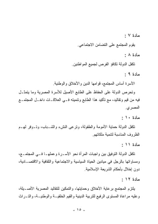 ‫ﻤﺎﺩﺓ ٧ :‬
                                      ‫ﻴﻘﻭﻡ ﺍﻟﻤﺠﺘﻤﻊ ﻋﻠﻰ ﺍﻟﺘﻀﺎﻤﻥ ﺍﻻﺠﺘﻤﺎﻋﻲ.‬

                                                                     ‫ﻤﺎﺩﺓ ٨ :‬
                                  ‫ﺘﻜﻔل ﺍﻟﺩﻭﻟﺔ ﺘﻜﺎﻓﺅ ﺍﻟﻔﺭﺹ ﻟﺠﻤﻴﻊ ﺍﻟﻤﻭﺍﻁﻨﻴﻥ.‬

                                                                     ‫ﻤﺎﺩﺓ ٩ :‬
                      ‫ﺍﻷﺴﺭﺓ ﺃﺴﺎﺱ ﺍﻟﻤﺠﺘﻤﻊ، ﻗﻭﺍﻤﻬﺎ ﺍﻟﺩﻴﻥ ﻭﺍﻷﺨﻼﻕ ﻭﺍﻟﻭﻁﻨﻴﺔ.‬
‫ﻭﺘﺤﺭﺹ ﺍﻟﺩﻭﻟﺔ ﻋﻠﻰ ﺍﻟﺤﻔﺎﻅ ﻋﻠﻰ ﺍﻟﻁﺎﺒﻊ ﺍﻷﺼﻴل ﻟﻸﺴﺭﺓ ﺍﻟﻤﺼﺭﻴﺔ ﻭﻤﺎ ﻴﺘﻤﺜـل‬
‫ﻓﻴﻪ ﻤﻥ ﻗﻴﻡ ﻭﺘﻘﺎﻟﻴﺩ، ﻤﻊ ﺘﺄﻜﻴﺩ ﻫﺫﺍ ﺍﻟﻁﺎﺒﻊ ﻭﺘﻨﻤﻴﺘﻪ ﻓـﻲ ﺍﻟﻌﻼﻗـﺎﺕ ﺩﺍﺨـل ﺍﻟﻤﺠﺘﻤـﻊ‬
                                                                     ‫ﺍﻟﻤﺼﺭﻱ.‬

                                                                   ‫ﻤﺎﺩﺓ ٠١ :‬
‫ﺘﻜﻔل ﺍﻟﺩﻭﻟﺔ ﺤﻤﺎﻴﺔ ﺍﻷﻤﻭﻤﺔ ﻭﺍﻟﻁﻔﻭﻟﺔ، ﻭﺘﺭﻋﻰ ﺍﻟﻨﺵﺀ ﻭﺍﻟﺸـﺒﺎﺏ، ﻭﺘـﻭﻓﺭ ﻟﻬـﻡ‬
                                                ‫ﺍﻟﻅﺭﻭﻑ ﺍﻟﻤﻨﺎﺴﺒﺔ ﻟﺘﻨﻤﻴﺔ ﻤﻠﻜﺎﺘﻬﻡ.‬

                                                                   ‫ﻤﺎﺩﺓ ١١ :‬
‫ﺘﻜﻔل ﺍﻟﺩﻭﻟﺔ ﺍﻟﺘﻭﻓﻴﻕ ﺒﻴﻥ ﻭﺍﺠﺒﺎﺕ ﺍﻟﻤﺭﺃﺓ ﻨﺤﻭ ﺍﻷﺴـﺭﺓ ﻭﻋﻤﻠﻬـﺎ ﻓـﻲ ﺍﻟﻤﺠﺘﻤـﻊ،‬
‫ﻭﻤﺴﺎﻭﺍﺘﻬﺎ ﺒﺎﻟﺭﺠل ﻓﻲ ﻤﻴﺎﺩﻴﻥ ﺍﻟﺤﻴﺎﺓ ﺍﻟﺴﻴﺎﺴﻴﺔ ﻭﺍﻻﺠﺘﻤﺎﻋﻴﺔ ﻭﺍﻟﺜﻘﺎﻓﻴﺔ ﻭﺍﻻﻗﺘﺼـﺎﺩﻴﺔ،‬
                                          ‫ﺩﻭﻥ ﺇﺨﻼل ﺒﺄﺤﻜﺎﻡ ﺍﻟﺸﺭﻴﻌﺔ ﺍﻹﺴﻼﻤﻴﺔ.‬

                                                                   ‫ﻤﺎﺩﺓ ٢١ :‬
‫ﻴﻠﺘﺯﻡ ﺍﻟﻤﺠﺘﻤﻊ ﺒﺭﻋﺎﻴﺔ ﺍﻷﺨﻼﻕ ﻭﺤﻤﺎﻴﺘﻬﺎ، ﻭﺍﻟﺘﻤﻜﻴﻥ ﻟﻠﺘﻘﺎﻟﻴﺩ ﺍﻟﻤﺼﺭﻴﺔ ﺍﻷﺼـﻴﻠﺔ،‬
‫ﻭﻋﻠﻴﻪ ﻤﺭﺍﻋﺎﺓ ﺍﻟﻤﺴﺘﻭﻯ ﺍﻟﺭﻓﻴﻊ ﻟﻠﺘﺭﺒﻴﺔ ﺍﻟﺩﻴﻨﻴﺔ ﻭﺍﻟﻘﻴﻡ ﺍﻟﺨﻠﻘﻴـﺔ ﻭﺍﻟﻭﻁﻨﻴـﺔ، ﻭﺍﻟﺘـﺭﺍﺙ‬

                                   ‫- ٥١ -‬
 