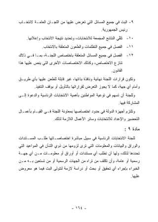 ‫٩- ﺍﻟﺒﺕ ﻓﻲ ﺠﻤﻴﻊ ﺍﻟﻤﺴﺎﺌل ﺍﻟﺘﻲ ﺘﻌﺭﺽ ﻋﻠﻴﻬﺎ ﻤﻥ ﺍﻟﻠﺠـﺎﻥ ﺍﻟﻌﺎﻤـﺔ ﻻﻨﺘﺨـﺎﺏ‬
                                                   ‫ﺭﺌﻴﺱ ﺍﻟﺠﻤﻬﻭﺭﻴﺔ.‬
    ‫٠١- ﺘﻠﻘﻲ ﺍﻟﻨﺘﺎﺌﺞ ﺍﻟﻤﺠﻤﻌﺔ ﻟﻼﻨﺘﺨﺎﺒﺎﺕ، ﻭﺘﺤﺩﻴﺩ ﻨﺘﻴﺠﺔ ﺍﻻﻨﺘﺨﺎﺏ ﻭﺇﻋﻼﻨﻬﺎ.‬
                                                              ‫ﱢ‬
              ‫١١- ﺍﻟﻔﺼل ﻓﻲ ﺠﻤﻴﻊ ﺍﻟﺘﻅﻠﻤﺎﺕ ﻭﺍﻟﻁﻌﻭﻥ ﺍﻟﻤﺘﻌﻠﻘﺔ ﺒﺎﻻﻨﺘﺨﺎﺏ.‬
‫٢١- ﺍﻟﻔﺼل ﻓﻲ ﺠﻤﻴﻊ ﺍﻟﻤﺴﺎﺌل ﺍﻟﻤﺘﻌﻠﻘﺔ ﺒﺎﺨﺘﺼﺎﺹ ﺍﻟﻠﺠﻨـﺔ، ﺒﻤـﺎ ﻓـﻲ ﺫﻻﻙ‬
‫ﺘﻨﺎﺯﻉ ﺍﻻﺨﺘﺼﺎﺹ، ﻭﻜﺫﻟﻙ ﺍﻻﺨﺘﺼﺎﺼﺎﺕ ﺍﻷﺨﺭﻯ ﺍﻟﺘﻲ ﻴﻨﺹ ﻋﻠﻴﻬﺎ ﻫﺫﺍ‬
                                                          ‫ﺍﻟﻘﺎﻨﻭﻥ.‬
‫ﻭﺘﻜﻭﻥ ﻗﺭﺍﺭﺍﺕ ﺍﻟﻠﺠﻨﺔ ﻨﻬﺎﺌﻴﺔ ﻭﻨﺎﻓﺫﺓ ﺒﺫﺍﺘﻬﺎ، ﻏﻴﺭ ﻗﺎﺒﻠﺔ ﻟﻠﻁﻌﻥ ﻋﻠﻴﻬﺎ ﺒﺄﻱ ﻁﺭﻴـﻕ‬
         ‫ﻭﺃﻤﺎﻡ ﺃﻱ ﺠﻬﺔ، ﻜﻤﺎ ﻻ ﻴﺠﻭﺯ ﺍﻟﺘﻌﺭﺽ ﻟﻘﺭﺍﺭﺍﺘﻬﺎ ﺒﺎﻟﺘﺄﻭﻴل ﺃﻭ ﺒﻭﻗﻑ ﺍﻟﺘﻨﻔﻴﺫ.‬
‫ﻭﻟﻠﺠﻨﺔ ﺃﻥ ﺘﺴﻬﻡ ﻓﻲ ﺘﻭﻋﻴﺔ ﺍﻟﻤﻭﺍﻁﻨﻴﻥ ﺒﺄﻫﻤﻴﺔ ﺍﻻﻨﺘﺨﺎﺒﺎﺕ ﺍﻟﺭﺌﺎﺴﻴﺔ ﻭﺍﻟﺩﻋﻭﺓ ﺇﻟـﻰ‬
                                                               ‫ﺍﻟﻤﺸﺎﺭﻜﺔ ﻓﻴﻬﺎ.‬
‫ﻭﺘﻠﺘﺯﻡ ﺃﺠﻬﺯﺓ ﺍﻟﺩﻭﻟﺔ ﻓﻲ ﺤﺩﻭﺩ ﺍﺨﺘﺼﺎﺼﻬﺎ ﺒﻤﻌﺎﻭﻨﺔ ﺍﻟﻠﺠﻨﺔ ﻓـﻲ ﺍﻟﻘﻴـﺎﻡ ﺒﺄﻋﻤـﺎل‬
                     ‫ﺍﻟﺘﺤﻀﻴﺭ ﻭﺍﻹﻋﺩﺍﺩ ﻟﻼﻨﺘﺨﺎﺒﺎﺕ ﻭﺴﺎﺌﺭ ﺍﻷﻋﻤﺎل ﺍﻟﻼﺯﻤﺔ ﻟﺫﻟﻙ.‬

                                                                     ‫ﻤﺎﺩﺓ ٩ :‬
‫ﻟﻠﺠﻨﺔ ﺍﻻﻨﺘﺨﺎﺒﺎﺕ ﺍﻟﺭﺌﺎﺴﻴﺔ ﻓﻲ ﺴﺒﻴل ﻤﺒﺎﺸﺭﺓ ﺍﺨﺘﺼﺎﺼـﺎﺘﻬﺎ ﻁﻠـﺏ ﺍﻟﻤﺴـﺘﻨﺩﺍﺕ‬
‫ﻭﺍﻟﻭﺭﺍﻕ ﻭﺍﻟﺒﻴﺎﻨﺎﺕ ﻭﺍﻟﻤﻌﻠﻭﻤﺎﺕ ﺍﻟﺘﻲ ﺘﺭﻯ ﻟﺯﻭﻤﻬﺎ ﻤﻥ ﺫﻭﻱ ﺍﻟﺸﺄﻥ ﻓﻲ ﺍﻟﻤﻭﺍﻋﻴﺩ ﺍﻟﺘﻲ‬
‫ﺘﺤﺩﺩﻫﺎ ﻟﺫﻟﻙ، ﻭﻟﻬﺎ ﺃﻥ ﺘﻁﻠﺏ ﺃﻱ ﻤﺴﺘﻨﺩﺍﺕ ﺃﻭ ﺃﻭﺭﺍﻕ ﺃﻭ ﻤﻌﻠﻭﻤـﺎﺕ ﻤـﻥ ﺃﻱ ﺠﻬـﺔ‬
‫ﺭﺴﻤﻴﺔ ﺃﻭ ﻋﺎﻤﺔ، ﻭﺃﻥ ﺘﻜﻠﻑ ﻤﻥ ﺘﺭﺍﻩ ﻤﻥ ﺍﻟﺠﻬﺎﺕ ﺍﻟﺭﺴﻤﻴﺔ ﺃﻭ ﻤﻥ ﺘﺴﺘﻌﻴﻥ ﺒـﻪ ﻤـﻥ‬
‫ﺍﻟﺨﺒﺭﺍﺀ ﺒﺈﺠﺭﺍﺀ ﺃﻱ ﺘﺤﻘﻴﻕ ﺃﻭ ﺒﺤﺙ ﺃﻭ ﺩﺭﺍﺴﺔ ﻻﺯﻤﺔ ﻟﺘﺘﻭﻟﻰ ﺍﻟﺒﺕ ﻓﻴﻤﺎ ﻫﻭ ﻤﻌﺭﻭﺽ‬
                                                                        ‫ﻋﻠﻴﻬﺎ.‬




                                 ‫- ٤٦١ -‬
 