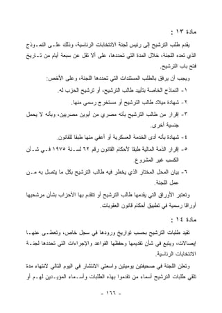 ‫ﻤﺎﺩﺓ ٣١ :‬
‫ﻴﻘﺩﻡ ﻁﻠﺏ ﺍﻟﺘﺭﺸﻴﺢ ﺇﻟﻰ ﺭﺌﻴﺱ ﻟﺠﻨﺔ ﺍﻻﻨﺘﺨﺎﺒﺎﺕ ﺍﻟﺭﺌﺎﺴﻴﺔ، ﻭﺫﻟﻙ ﻋﻠـﻰ ﺍﻟﻨﻤـﻭﺫﺝ‬
‫ﺍﻟﺫﻱ ﺘﻌﺩﻩ ﺍﻟﻠﺠﻨﺔ، ﺨﻼل ﺍﻟﻤﺩﺓ ﺍﻟﺘﻲ ﺘﺤﺩﺩﻫﺎ، ﻋﻠﻰ ﺃﻻ ﺘﻘل ﻋﻥ ﺴﺒﻌﺔ ﺃﻴﺎﻡ ﻤﻥ ﺘـﺎﺭﻴﺦ‬
                                                             ‫ﻓﺘﺢ ﺒﺎﺏ ﺍﻟﺘﺭﺸﻴﺢ.‬
        ‫ﻭﻴﺠﺏ ﺃﻥ ﻴﺭﻓﻕ ﺒﺎﻟﻁﻠﺏ ﺍﻟﻤﺴﺘﻨﺩﺍﺕ ﺍﻟﺘﻲ ﺘﺤﺩﺩﻫﺎ ﺍﻟﻠﺠﻨﺔ، ﻭﻋﻠﻰ ﺍﻷﺨﺹ:‬
             ‫١- ﺍﻟﻨﻤﺎﺫﺝ ﺍﻟﺨﺎﺼﺔ ﺒﺘﺄﻴﻴﺩ ﻁﺎﻟﺏ ﺍﻟﺘﺭﺸﻴﺢ، ﺃﻭ ﺘﺭﺸﻴﺢ ﺍﻟﺤﺯﺏ ﻟﻪ.‬
                    ‫٢- ﺸﻬﺎﺩﺓ ﻤﻴﻼﺩ ﻁﺎﻟﺏ ﺍﻟﺘﺭﺸﻴﺢ ﺃﻭ ﻤﺴﺘﺨﺭﺝ ﺭﺴﻤﻲ ﻤﻨﻬﺎ.‬
‫٣- ﺇﻗﺭﺍﺭ ﻤﻥ ﻁﺎﻟﺏ ﺍﻟﺘﺭﺸﻴﺢ ﺒﺄﻨﻪ ﻤﺼﺭﻱ ﻤﻥ ﺃﺒﻭﻴﻥ ﻤﺼﺭﻴﻴﻥ، ﻭﺒﺄﻨﻪ ﻻ ﻴﺤﻤل‬
                                                        ‫ﺠﻨﺴﻴﺔ ﺃﺨﺭﻯ.‬
             ‫٤- ﺸﻬﺎﺩﺓ ﺒﺄﻨﻪ ﺃﺩﻯ ﺍﻟﺨﺩﻤﺔ ﺍﻟﻌﺴﻜﺭﻴﺔ ﺃﻭ ﺃﻋﻔﻲ ﻤﻨﻬﺎ ﻁﺒ ﹰﺎ ﻟﻠﻘﺎﻨﻭﻥ.‬
                       ‫ﻘ‬
‫٥- ﺇﻗﺭﺍﺭ ﺍﻟﺫﻤﺔ ﺍﻟﻤﺎﻟﻴﺔ ﻁﺒ ﹰﺎ ﻷﺤﻜﺎﻡ ﺍﻟﻘﺎﻨﻭﻥ ﺭﻗﻡ ٢٦ ﻟﺴـﻨﺔ ٥٧٩١ ﻓـﻲ ﺸـﺄﻥ‬
                                          ‫ﻘ‬
                                                ‫ﺍﻟﻜﺴﺏ ﻏﻴﺭ ﺍﻟﻤﺸﺭﻭﻉ.‬
‫٦- ﺒﻴﺎﻥ ﺍﻟﻤﺤل ﺍﻟﻤﺨﺘﺎﺭ ﺍﻟﺫﻱ ﻴﺨﻁﺭ ﻓﻴﻪ ﻁﺎﻟﺏ ﺍﻟﺘﺭﺸﻴﺢ ﺒﻜل ﻤﺎ ﻴﺘﺼل ﺒﻪ ﻤـﻥ‬
                                                          ‫ﻋﻤل ﺍﻟﻠﺠﻨﺔ.‬
‫ﻭﺘﻌﺘﺒﺭ ﺍﻷﻭﺭﺍﻕ ﺍﻟﺘﻲ ﻴﻘﺩﻤﻬﺎ ﻁﺎﻟﺏ ﺍﻟﺘﺭﺸﻴﺢ ﺃﻭ ﺘﺘﻘﺩﻡ ﺒﻬﺎ ﺍﻷﺤﺯﺍﺏ ﺒﺸﺄﻥ ﻤﺭﺸﺤﻴﻬﺎ‬
                                 ‫ﺃﻭﺭﺍ ﹰﺎ ﺭﺴﻤﻴﺔ ﻓﻲ ﺘﻁﺒﻴﻕ ﺃﺤﻜﺎﻡ ﻗﺎﻨﻭﻥ ﺍﻟﻌﻘﻭﺒﺎﺕ.‬
                                                                       ‫ﻗ‬

                                                                  ‫ﻤﺎﺩﺓ ٤١ :‬
‫ﺘﻘﻴﺩ ﻁﻠﺒﺎﺕ ﺍﻟﺘﺭﺸﻴﺢ ﺒﺤﺴﺏ ﺘﻭﺍﺭﻴﺦ ﻭﺭﻭﺩﻫﺎ ﻓﻲ ﺴﺠل ﺨﺎﺹ، ﻭﺘﻌﻁـﻰ ﻋﻨﻬـﺎ‬
‫ﺇﻴﺼﺎﻻﺕ، ﻭﻴﺘﺒﻊ ﻓﻲ ﺸﺄﻥ ﺘﻘﺩﻴﻤﻬﺎ ﻭﺤﻔﻅﻬﺎ ﺍﻟﻘﻭﺍﻋﺩ ﻭﺍﻹﺠﺭﺍﺀﺍﺕ ﺍﻟﺘﻲ ﺘﺤﺩﺩﻫﺎ ﻟﺠﻨـﺔ‬
                                                          ‫ﺍﻻﻨﺘﺨﺎﺒﺎﺕ ﺍﻟﺭﺌﺎﺴﻴﺔ.‬
‫ﻭﺘﻌﻠﻥ ﺍﻟﻠﺠﻨﺔ ﻓﻲ ﺼﺤﻴﻔﺘﻴﻥ ﻴﻭﻤﻴﺘﻴﻥ ﻭﺍﺴﻌﺘﻲ ﺍﻻﻨﺘﺸﺎﺭ ﻓﻲ ﺍﻟﻴﻭﻡ ﺍﻟﺘﺎﻟﻲ ﻻﻨﺘﻬﺎﺀ ﻤﺩﺓ‬
‫ﺘﻠﻘﻲ ﻁﻠﺒﺎﺕ ﺍﻟﺘﺭﺸﻴﺢ ﺃﺴﻤﺎﺀ ﻤﻥ ﺘﻘﺩﻤﻭﺍ ﺒﻬﺫﻩ ﺍﻟﻁﻠﺒﺎﺕ ﻭﺃﺴـﻤﺎﺀ ﺍﻟﻤﺅﻴـﺩﻴﻥ ﻟﻬـﻡ ﺃﻭ‬

                                 ‫- ٦٦١ -‬
 