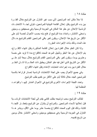 ‫ﻤﺎﺩﺓ ٨١ :‬
‫ﺇﺫﺍ ﺨﻼ ﻤﻜﺎﻥ ﺃﺤﺩ ﺍﻟﻤﺭﺸﺤﻴﻥ ﻷﻱ ﺴﺒﺏ ﻏﻴﺭ ﺍﻟﺘﻨﺎﺯل ﻋﻥ ﺍﻟﺘﺭﺸﻴﺢ ﺨﻼل ﺍﻟﻔﺘـﺭﺓ‬
‫ﺒﻴﻥ ﺒﺩﺀ ﺍﻟﺘﺭﺸﻴﺢ ﻭﻗﺒل ﺇﻋﻼﻥ ﺍﻟﻘﺎﺌﻤﺔ ﺍﻟﻨﻬﺎﺌﻴﺔ ﻟﻠﻤﺭﺸﺤﻴﻥ، ﺘﺘﻭﻟﻰ ﻟﺠﻨـﺔ ﺍﻻﻨﺘﺨﺎﺒـﺎﺕ‬
‫ﺍﻟﺭﺌﺎﺴﻴﺔ ﺍﻹﻋﻼﻥ ﻋﻥ ﺨﻠﻭ ﻫﺫﺍ ﺍﻟﻤﻜﺎﻥ ﻓﻲ ﺍﻟﺠﺭﻴﺩﺓ ﺍﻟﺭﺴﻤﻴﺔ ﻭﻓﻲ ﺼﺤﻴﻔﺘﻴﻥ ﻴـﻭﻤﻴﺘﻴﻥ‬
‫ﻭﺍﺴﻌﺘﻲ ﺍﻻﻨﺘﺸﺎﺭ، ﻭﺍﻤﺘﺩﺍﺩ ﻤﺩﺓ ﺍﻟﺘﺭﺸﻴﺢ ﺃﻭ ﻓﺘﺢ ﺒﺎﺒﻪ ﺒﺤﺴﺏ ﺍﻷﺤﻭﺍل ﻟﺨﻤﺴﺔ ﺃﻴﺎﻡ ﻋﻠﻰ‬
‫ﺍﻷﻜﺜﺭ ﻤﻥ ﺘﺎﺭﻴﺦ ﻫﺫﺍ ﺍﻹﻋﻼﻥ، ﻭﻴﻜﻭﻥ ﻟﻐﻴﺭ ﺒﺎﻗﻲ ﺍﻟﻤﺭﺸﺤﻴﻥ ﺍﻟﺘﻘﺩﻡ ﻟﻠﺘﺭﺸﻴﺢ ﺨـﻼل‬
                                     ‫ﻫﺫﻩ ﺍﻟﻤﺩﺓ، ﻭﺫﻟﻙ ﺒﺫﺍﺕ ﺍﻹﺠﺭﺍﺀﺍﺕ ﺍﻟﻤﻘﺭﺭﺓ.‬
‫ﻭﺇﺫﺍ ﻜﺎﻥ ﺍﻟﺨﻠﻭ ﺨﻼل ﺍﻟﻔﺘﺭﺓ ﺒﻴﻥ ﺇﻋﻼﻥ ﺍﻟﻘﺎﺌﻤﺔ ﺍﻟﻤﺫﻜﻭﺭﺓ ﻭﻗﺒل ﺍﻨﺘﻬﺎﺀ ﺍﻻﻗﺘـﺭﺍﻉ،‬
‫ﻴﺘﻡ ﺍﻹﻋﻼﻥ ﻋﻥ ﻫﺫﺍ ﺍﻟﺨﻠﻭ ﻭﺘﺄﺠﻴل ﺍﻟﻤﻭﻋﺩ ﺍﻟﻤﺤﺩﺩ ﻟﻼﻗﺘﺭﺍﻉ ﻤﺩﺓ ﻻ ﺘﺯﻴﺩ ﻋﻠﻰ ﺨﻤﺴﺔ‬
‫ﻭﻋﺸﺭﻴﻥ ﻴﻭﻤﺎ، ﻭﻴﻜﻭﻥ ﻟﻐﻴﺭ ﺒﺎﻗﻲ ﺍﻟﻤﺭﺸﺤﻴﻥ ﺍﻟﺘﻘﺩﻡ ﻟﻠﺘﺭﺸﻴﺢ ﺨﻼل ﺴﺒﻌﺔ ﺃﻴﺎﻡ ﻋﻠـﻰ‬
‫ﺍﻷﻜﺜﺭ ﻤﻥ ﺍﻟﺘﺎﺭﻴﺦ ﺍﻟﺫﻱ ﺃﻋﻠﻥ ﻓﻴﻪ ﺨﻠﻭ ﺍﻟﻤﻜﺎﻥ ﻭﻴﻁﺒﻕ ﺫﺍﺕ ﺍﻟﺤﻜـﻡ ﺇﺫﺍ ﻜـﺎﻥ ﺍﻟﺨﻠـﻭ‬
             ‫ﺨﻼل ﺍﻟﻔﺘﺭﺓ ﺒﻴﻥ ﺒﺩﺀ ﺇﺠﺭﺍﺀﺍﺕ ﺍﻨﺘﺨﺎﺒﺎﺕ ﺍﻹﻋﺎﺩﺓ ﻭﻗﺒل ﺍﻨﺘﻬﺎﺀ ﺍﻻﻗﺘﺭﺍﻉ.‬
‫ﻭﻓﻲ ﺠﻤﻴﻊ ﺍﻷﺤﻭﺍل ﻴﺠﺏ ﻋﻠﻰ ﻟﺠﻨﺔ ﺍﻻﻨﺘﺨﺎﺒﺎﺕ ﺍﻟﺭﺌﺎﺴﻴﺔ ﺇﺼﺩﺍﺭ ﻗﺭﺍﺭﺍﻫﺎ ﺒﺎﻟﻨﺴﺒﺔ‬
            ‫ﻟﻠﻤﺭﺸﺤﻴﻥ ﺍﻟﺠﺩﺩ ﺨﻼل ﺜﻼﺜﺔ ﺃﻴﺎﻡ ﻋﻠﻰ ﺍﻷﻜﺜﺭ ﻤﻥ ﺘﻘﺩﻴﻡ ﻁﻠﺏ ﺍﻟﺘﺭﺸﻴﺢ.‬
‫ﻭﺘﺤﺩﺩ ﺍﻟﻠﺠﻨﺔ ﺍﻹﺠﺭﺍﺀﺍﺕ ﺍﻷﺨﺭﻯ ﻟﻠﺘﺭﺸﻴﺢ ﻓﻲ ﺍﻷﺤﻭﺍل ﺍﻟﻤﺸﺎﺭ ﺇﻟﻴﻬـﺎ ﻭﺍﻟﻘﻭﺍﻋـﺩ‬
                                                                ‫ﺍﻟﻤﻨﻅﻤﺔ ﻟﻬﺎ.‬

                                                                ‫ﻤﺎﺩﺓ ٩١ :‬
‫ﻟﻁﺎﻟﺏ ﺍﻟﺘﺭﺸﻴﺢ ﺴﺤﺏ ﺘﺭﺸﻴﺤﻪ ﺒﻁﻠﺏ ﻜﺘﺎﺒﻲ ﻴﻘﺩﻡ ﺇﻟﻰ ﻟﺠﻨﺔ ﺍﻻﻨﺘﺨﺎﺒﺎﺕ ﺍﻟﺭﺌﺎﺴـﻴﺔ‬
‫ﻗﺒل ﺇﻋﻼﻨﻬﺎ ﻷﺴﻤﺎﺀ ﺍﻟﻤﺭﺸﺤﻴﻥ. ﻭﻟﻠﻤﺭﺸﺢ ﺃﻥ ﻴﺘﻨﺎﺯل ﻋﻥ ﺍﻟﺘﺭﺸﻴﺢ ﺒﺈﺨﻁـﺎﺭ ﺍﻟﻠﺠﻨـﺔ‬
‫ﻜﺘﺎﺒﺔ، ﻭﺫﻟﻙ ﻗﺒل ﺍﻟﻴﻭﻡ ﺍﻟﻤﺤﺩﺩ ﻟﻼﻗﺘﺭﺍﻉ ﺒﺨﻤﺴﺔ ﻋﺸﺭ ﻴﻭﻤﺎ ﻋﻠﻰ ﺍﻷﻗل، ﻭﻴﻨﺸﺭ ﻫـﺫﺍ‬
                      ‫‪‬‬
‫ﺍﻟﺘﻨﺎﺯل ﻓﻲ ﺍﻟﺠﺭﻴﺩﺓ ﺍﻟﺭﺴﻤﻴﺔ ﻭﻓﻲ ﺼﺤﻴﻔﺘﻴﻥ ﻴﻭﻤﻴﺘﻴﻥ ﻭﺍﺴﻌﺘﻲ ﺍﻻﻨﺘﺸﺎﺭ ﺨﻼل ﻴﻭﻤﻴﻥ‬
                                                            ‫ﻤﻥ ﺘﺎﺭﻴﺦ ﺘﻘﺩﻴﻤﻪ.‬


                                 ‫- ٨٦١ -‬
 