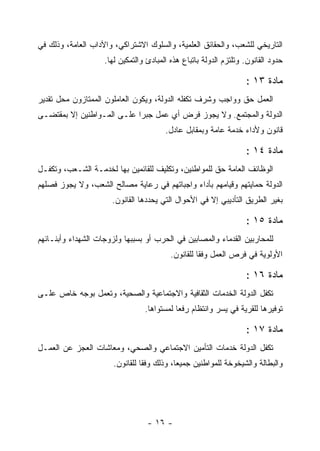 ‫ﺍﻟﺘﺎﺭﻴﺨﻲ ﻟﻠﺸﻌﺏ، ﻭﺍﻟﺤﻘﺎﺌﻕ ﺍﻟﻌﻠﻤﻴﺔ، ﻭﺍﻟﺴﻠﻭﻙ ﺍﻻﺸﺘﺭﺍﻜﻲ، ﻭﺍﻵﺩﺍﺏ ﺍﻟﻌﺎﻤﺔ، ﻭﺫﻟﻙ ﻓﻲ‬
                    ‫ﺤﺩﻭﺩ ﺍﻟﻘﺎﻨﻭﻥ. ﻭﺘﻠﺘﺯﻡ ﺍﻟﺩﻭﻟﺔ ﺒﺎﺘﺒﺎﻉ ﻫﺫﻩ ﺍﻟﻤﺒﺎﺩﺉ ﻭﺍﻟﺘﻤﻜﻴﻥ ﻟﻬﺎ.‬

                                                                   ‫ﻤﺎﺩﺓ ٣١ :‬
‫ﺍﻟﻌﻤل ﺤﻕ ﻭﻭﺍﺠﺏ ﻭﺸﺭﻑ ﺘﻜﻔﻠﻪ ﺍﻟﺩﻭﻟﺔ، ﻭﻴﻜﻭﻥ ﺍﻟﻌﺎﻤﻠﻭﻥ ﺍﻟﻤﻤﺘﺎﺯﻭﻥ ﻤﺤل ﺘﻘﺩﻴﺭ‬
‫ﺍﻟﺩﻭﻟﺔ ﻭﺍﻟﻤﺠﺘﻤﻊ. ﻭﻻ ﻴﺠﻭﺯ ﻓﺭﺽ ﺃﻱ ﻋﻤل ﺠﺒ ‪‬ﺍ ﻋﻠـﻰ ﺍﻟﻤـﻭﺍﻁﻨﻴﻥ ﺇﻻ ﺒﻤﻘﺘﻀـﻰ‬
                            ‫ﺭ‬
                                        ‫ﻗﺎﻨﻭﻥ ﻭﻷﺩﺍﺀ ﺨﺩﻤﺔ ﻋﺎﻤﺔ ﻭﺒﻤﻘﺎﺒل ﻋﺎﺩل.‬

                                                                   ‫ﻤﺎﺩﺓ ٤١ :‬
‫ﺍﻟﻭﻅﺎﺌﻑ ﺍﻟﻌﺎﻤﺔ ﺤﻕ ﻟﻠﻤﻭﺍﻁﻨﻴﻥ، ﻭﺘﻜﻠﻴﻑ ﻟﻠﻘﺎﺌﻤﻴﻥ ﺒﻬﺎ ﻟﺨﺩﻤـﺔ ﺍﻟﺸـﻌﺏ، ﻭﺘﻜﻔـل‬
‫ﺍﻟﺩﻭﻟﺔ ﺤﻤﺎﻴﺘﻬﻡ ﻭﻗﻴﺎﻤﻬﻡ ﺒﺄﺩﺍﺀ ﻭﺍﺠﺒﺎﺘﻬﻡ ﻓﻲ ﺭﻋﺎﻴﺔ ﻤﺼﺎﻟﺢ ﺍﻟﺸﻌﺏ، ﻭﻻ ﻴﺠﻭﺯ ﻓﺼﻠﻬﻡ‬
                      ‫ﺒﻐﻴﺭ ﺍﻟﻁﺭﻴﻕ ﺍﻟﺘﺄﺩﻴﺒﻲ ﺇﻻ ﻓﻲ ﺍﻷﺤﻭﺍل ﺍﻟﺘﻲ ﻴﺤﺩﺩﻫﺎ ﺍﻟﻘﺎﻨﻭﻥ.‬

                                                                   ‫ﻤﺎﺩﺓ ٥١ :‬
‫ﻟﻠﻤﺤﺎﺭﺒﻴﻥ ﺍﻟﻘﺩﻤﺎﺀ ﻭﺍﻟﻤﺼﺎﺒﻴﻥ ﻓﻲ ﺍﻟﺤﺭﺏ ﺃﻭ ﺒﺴﺒﺒﻬﺎ ﻭﻟﺯﻭﺠﺎﺕ ﺍﻟﺸﻬﺩﺍﺀ ﻭﺃﺒﻨـﺎﺌﻬﻡ‬
                                          ‫ﺍﻷﻭﻟﻭﻴﺔ ﻓﻲ ﻓﺭﺹ ﺍﻟﻌﻤل ﻭﻓﻘﺎ ﻟﻠﻘﺎﻨﻭﻥ.‬

                                                                   ‫ﻤﺎﺩﺓ ٦١ :‬
‫ﺘﻜﻔل ﺍﻟﺩﻭﻟﺔ ﺍﻟﺨﺩﻤﺎﺕ ﺍﻟﺜﻘﺎﻓﻴﺔ ﻭﺍﻻﺠﺘﻤﺎﻋﻴﺔ ﻭﺍﻟﺼﺤﻴﺔ، ﻭﺘﻌﻤل ﺒﻭﺠﻪ ﺨﺎﺹ ﻋﻠـﻰ‬
                                 ‫ﺘﻭﻓﻴﺭﻫﺎ ﻟﻠﻘﺭﻴﺔ ﻓﻲ ﻴﺴﺭ ﻭﺍﻨﺘﻅﺎﻡ ﺭﻓ ‪‬ﺎ ﻟﻤﺴﺘﻭﺍﻫﺎ.‬
                                            ‫ﻌ‬

                                                                   ‫ﻤﺎﺩﺓ ٧١ :‬
‫ﺘﻜﻔل ﺍﻟﺩﻭﻟﺔ ﺨﺩﻤﺎﺕ ﺍﻟﺘﺄﻤﻴﻥ ﺍﻻﺠﺘﻤﺎﻋﻲ ﻭﺍﻟﺼﺤﻲ، ﻭﻤﻌﺎﺸﺎﺕ ﺍﻟﻌﺠﺯ ﻋﻥ ﺍﻟﻌﻤـل‬
                       ‫ﻭﺍﻟﺒﻁﺎﻟﺔ ﻭﺍﻟﺸﻴﺨﻭﺨﺔ ﻟﻠﻤﻭﺍﻁﻨﻴﻥ ﺠﻤﻴﻌﺎ، ﻭﺫﻟﻙ ﻭﻓﻘﺎ ﻟﻠﻘﺎﻨﻭﻥ.‬




                                  ‫- ٦١ -‬
 