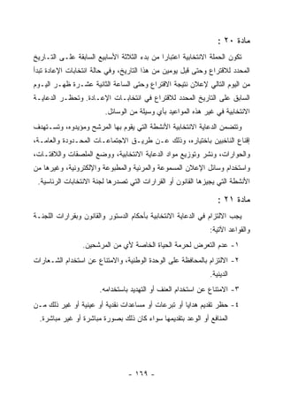 ‫ﻤﺎﺩﺓ ٠٢ :‬
‫ﺘﻜﻭﻥ ﺍﻟﺤﻤﻠﺔ ﺍﻻﻨﺘﺨﺎﺒﻴﺔ ﺍﻋﺘﺒﺎ ‪‬ﺍ ﻤﻥ ﺒﺩﺀ ﺍﻟﺜﻼﺜﺔ ﺍﻷﺴﺎﺒﻴﻊ ﺍﻟﺴﺎﺒﻘﺔ ﻋﻠـﻰ ﺍﻟﺘـﺎﺭﻴﺦ‬
                                             ‫ﺭ‬
‫ﺍﻟﻤﺤﺩﺩ ﻟﻼﻗﺘﺭﺍﻉ ﻭﺤﺘﻰ ﻗﺒل ﻴﻭﻤﻴﻥ ﻤﻥ ﻫﺫﺍ ﺍﻟﺘﺎﺭﻴﺦ، ﻭﻓﻲ ﺤﺎﻟﺔ ﺍﻨﺘﺨﺎﺒﺎﺕ ﺍﻹﻋﺎﺩﺓ ﺘﺒﺩﺃ‬
‫ﻤﻥ ﺍﻟﻴﻭﻡ ﺍﻟﺘﺎﻟﻲ ﻹﻋﻼﻥ ﻨﺘﻴﺠﺔ ﺍﻻﻗﺘﺭﺍﻉ ﻭﺤﺘﻰ ﺍﻟﺴﺎﻋﺔ ﺍﻟﺜﺎﻨﻴﺔ ﻋﺸـﺭﺓ ﻅﻬـﺭ ﺍﻟﻴـﻭﻡ‬
‫ﺍﻟﺴﺎﺒﻕ ﻋﻠﻰ ﺍﻟﺘﺎﺭﻴﺦ ﺍﻟﻤﺤﺩﺩ ﻟﻼﻗﺘﺭﺍﻉ ﻓﻲ ﺍﻨﺘﺨﺎﺒـﺎﺕ ﺍﻹﻋـﺎﺩﺓ. ﻭﺘﺤﻅـﺭ ﺍﻟﺩﻋﺎﻴـﺔ‬
                         ‫ﺍﻻﻨﺘﺨﺎﺒﻴﺔ ﻓﻲ ﻏﻴﺭ ﻫﺫﻩ ﺍﻟﻤﻭﺍﻋﻴﺩ ﺒﺄﻱ ﻭﺴﻴﻠﺔ ﻤﻥ ﺍﻟﻭﺴﺎﺌل.‬
‫ﻭﺘﺘﻀﻤﻥ ﺍﻟﺩﻋﺎﻴﺔ ﺍﻻﻨﺘﺨﺎﺒﻴﺔ ﺍﻷﻨﺸﻁﺔ ﺍﻟﺘﻲ ﻴﻘﻭﻡ ﺒﻬﺎ ﺍﻟﻤﺭﺸﺢ ﻭﻤﺅﻴﺩﻭﻩ، ﻭﺘﺴـﺘﻬﺩﻑ‬
‫ﺇﻗﻨﺎﻉ ﺍﻟﻨﺎﺨﺒﻴﻥ ﺒﺎﺨﺘﻴﺎﺭﻩ، ﻭﺫﻟﻙ ﻋـﻥ ﻁﺭﻴـﻕ ﺍﻻﺠﺘﻤﺎﻋـﺎﺕ ﺍﻟﻤﺤـﺩﻭﺩﺓ ﻭﺍﻟﻌﺎﻤـﺔ،‬
‫ﻭﺍﻟﺤﻭﺍﺭﺍﺕ، ﻭﻨﺸﺭ ﻭﺘﻭﺯﻴﻊ ﻤﻭﺍﺩ ﺍﻟﺩﻋﺎﻴﺔ ﺍﻻﻨﺘﺨﺎﺒﻴﺔ، ﻭﻭﻀﻊ ﺍﻟﻤﻠﺼﻘﺎﺕ ﻭﺍﻟﻼﻓﺘـﺎﺕ،‬
‫ﻭﺍﺴﺘﺨﺩﺍﻡ ﻭﺴﺎﺌل ﺍﻹﻋﻼﻥ ﺍﻟﻤﺴﻤﻭﻋﺔ ﻭﺍﻟﻤﺭﺌﻴﺔ ﻭﺍﻟﻤﻁﺒﻭﻋﺔ ﻭﺍﻹﻟﻜﺘﺭﻭﻨﻴﺔ، ﻭﻏﻴﺭﻫﺎ ﻤﻥ‬
 ‫ﺍﻷﻨﺸﻁﺔ ﺍﻟﺘﻲ ﻴﺠﻴﺯﻫﺎ ﺍﻟﻘﺎﻨﻭﻥ ﺃﻭ ﺍﻟﻘﺭﺍﺭﺍﺕ ﺍﻟﺘﻲ ﺘﺼﺩﺭﻫﺎ ﻟﺠﻨﺔ ﺍﻻﻨﺘﺨﺎﺒﺎﺕ ﺍﻟﺭﺌﺎﺴﻴﺔ.‬

                                                                 ‫ﻤﺎﺩﺓ ١٢ :‬
‫ﻴﺠﺏ ﺍﻻﻟﺘﺯﺍﻡ ﻓﻲ ﺍﻟﺩﻋﺎﻴﺔ ﺍﻻﻨﺘﺨﺎﺒﻴﺔ ﺒﺄﺤﻜﺎﻡ ﺍﻟﺩﺴﺘﻭﺭ ﻭﺍﻟﻘﺎﻨﻭﻥ ﻭﺒﻘﺭﺍﺭﺍﺕ ﺍﻟﻠﺠﻨـﺔ‬
                                                              ‫ﻭﺍﻟﻘﻭﺍﻋﺩ ﺍﻵﺘﻴﺔ:‬
                 ‫١- ﻋﺩﻡ ﺍﻟﺘﻌﺭﺽ ﻟﺤﺭﻤﺔ ﺍﻟﺤﻴﺎﺓ ﺍﻟﺨﺎﺼﺔ ﻷﻱ ﻤﻥ ﺍﻟﻤﺭﺸﺤﻴﻥ.‬
‫٢- ﺍﻻﻟﺘﺯﺍﻡ ﺒﺎﻟﻤﺤﺎﻓﻅﺔ ﻋﻠﻰ ﺍﻟﻭﺤﺩﺓ ﺍﻟﻭﻁﻨﻴﺔ، ﻭﺍﻻﻤﺘﻨﺎﻉ ﻋﻥ ﺍﺴﺘﺨﺩﺍﻡ ﺍﻟﺸـﻌﺎﺭﺍﺕ‬
                                                              ‫ﺍﻟﺩﻴﻨﻴﺔ.‬
                       ‫٣- ﺍﻻﻤﺘﻨﺎﻉ ﻋﻥ ﺍﺴﺘﺨﺩﺍﻡ ﺍﻟﻌﻨﻑ ﺃﻭ ﺍﻟﺘﻬﺩﻴﺩ ﺒﺎﺴﺘﺨﺩﺍﻤﻪ.‬
‫٤- ﺤﻅﺭ ﺘﻘﺩﻴﻡ ﻫﺩﺍﻴﺎ ﺃﻭ ﺘﺒﺭﻋﺎﺕ ﺃﻭ ﻤﺴﺎﻋﺩﺍﺕ ﻨﻘﺩﻴﺔ ﺃﻭ ﻋﻴﻨﻴﺔ ﺃﻭ ﻏﻴﺭ ﺫﻟﻙ ﻤـﻥ‬
  ‫ﺍﻟﻤﻨﺎﻓﻊ ﺃﻭ ﺍﻟﻭﻋﺩ ﺒﺘﻘﺩﻴﻤﻬﺎ ﺴﻭﺍﺀ ﻜﺎﻥ ﺫﻟﻙ ﺒﺼﻭﺭﺓ ﻤﺒﺎﺸﺭﺓ ﺃﻭ ﻏﻴﺭ ﻤﺒﺎﺸﺭﺓ.‬




                                 ‫- ٩٦١ -‬
 