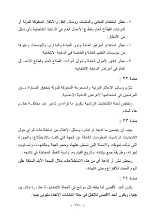 ‫٥- ﺤﻅﺭ ﺍﺴﺘﺨﺩﺍﻡ ﺍﻟﻤﺒﺎﻨﻲ ﻭﺍﻟﻤﻨﺸﺂﺕ ﻭﻭﺴﺎﺌل ﺍﻟﻨﻘل ﻭﺍﻻﻨﺘﻘﺎل ﺍﻟﻤﻤﻠﻭﻜﺔ ﻟﻠﺩﻭﻟﺔ ﺃﻭ‬
‫ﻟﺸﺭﻜﺎﺕ ﺍﻟﻘﻁﺎﻉ ﺍﻟﻌﺎﻡ ﻭﻗﻁﺎﻉ ﺍﻷﻋﻤﺎل ﺍﻟﻌﺎﻡ ﻓﻲ ﺍﻟﺩﻋﺎﻴﺔ ﺍﻻﻨﺘﺨﺎﺒﻴﺔ ﺒﺄﻱ ﺸﻜل‬
                                                          ‫ﻤﻥ ﺍﻷﺸﻜﺎل.‬
‫٦- ﺤﻅﺭ ﺍﺴﺘﺨﺩﺍﻡ ﺍﻟﻤﺭﺍﻓﻕ ﺍﻟﻌﺎﻤﺔ ﻭﺩﻭﺭ ﺍﻟﻌﺒﺎﺩﺓ ﻭﺍﻟﻤﺩﺍﺭﺱ ﻭﺍﻟﺠﺎﻤﻌﺎﺕ ﻭﻏﻴﺭﻫﺎ‬
              ‫ﻤﻥ ﻤﺅﺴﺴﺎﺕ ﺍﻟﺘﻌﻠﻴﻡ ﺍﻟﻌﺎﻤﺔ ﻭﺍﻟﺨﺎﺼﺔ ﻓﻲ ﺍﻟﺩﻋﺎﻴﺔ ﺍﻻﻨﺘﺨﺎﺒﻴﺔ.‬
‫٧- ﺤﻅﺭ ﺇﻨﻔﺎﻕ ﺍﻷﻤﻭﺍل ﺍﻟﻌﺎﻤﺔ ﻭﺃﻤﻭﺍل ﺸﺭﻜﺎﺕ ﺍﻟﻘﻁﺎﻉ ﺍﻟﻌﺎﻡ ﻭﻗﻁﺎﻉ ﺍﻷﻋﻤـﺎل‬
                                    ‫ﺍﻟﻌﺎﻡ ﻓﻲ ﺃﻏﺭﺍﺽ ﺍﻟﺩﻋﺎﻴﺔ ﺍﻻﻨﺘﺨﺎﺒﻴﺔ.‬

                                                                   ‫ﻤﺎﺩﺓ ٢٢ :‬
‫ﺘﻠﺘﺯﻡ ﻭﺴﺎﺌل ﺍﻹﻋﻼﻡ ﺍﻟﻤﺭﺌﻴﺔ ﻭﺍﻟﻤﺴﻤﻭﻋﺔ ﺍﻟﻤﻤﻠﻭﻜﺔ ﻟﻠﺩﻭﻟﺔ ﺒﺘﺤﻘﻴﻕ ﺍﻟﻤﺴﺎﻭﺍﺓ ﺒـﻴﻥ‬
                            ‫ﺍﻟﻤﺭﺸﺤﻴﻥ ﻓﻲ ﺍﺴﺘﺨﺩﺍﻤﻬﺎ ﻷﻏﺭﺍﺽ ﺍﻟﺩﻋﺎﻴﺔ ﺍﻻﻨﺘﺨﺎﺒﻴﺔ.‬
‫ﻭﺘﺨﺘﺹ ﻟﺠﻨﺔ ﺍﻻﻨﺘﺨﺎﺒﺎﺕ ﺍﻟﺭﺌﺎﺴﻴﺔ ﺒﺘﻘﺭﻴﺭ ﻤﺎ ﺘﺭﺍﻩ ﻤﻥ ﺘﺩﺍﺒﻴﺭ ﻋﻨﺩ ﻤﺨﺎﻟﻔـﺔ ﺤﻜـﻡ‬
                                                                    ‫ﻫﺫﻩ ﺍﻟﻤﺎﺩﺓ.‬

                                                                   ‫ﻤﺎﺩﺓ ٣٢ :‬
‫ﻴﺠﺏ ﺃﻥ ﻴﺘﻀﻤﻥ ﻤﺎ ﺘﺫﻴﻌﻪ ﺃﻭ ﺘﻨﺸﺭﻩ ﻭﺴﺎﺌل ﺍﻹﻋﻼﻡ ﻤﻥ ﺍﺴﺘﻁﻼﻋﺎﺕ ﻟﻠﺭﺃﻱ ﺤﻭل‬
‫ﺍﻻﻨﺘﺨﺎﺒﺎﺕ ﺍﻟﺭﺌﺎﺴﻴﺔ، ﺍﻟﻤﻌﻠﻭﻤﺎﺕ ﺍﻟﻜﺎﻤﻠﺔ ﻋﻥ ﺍﻟﺠﻬﺔ ﺍﻟﺘﻲ ﻗﺎﻤﺕ ﺒﺎﻻﺴﺘﻁﻼﻉ، ﻭﺍﻟﺠﻬـﺔ‬
‫ﺍﻟﺘﻲ ﺘﻭﻟﺕ ﺘﻤﻭﻴﻠﻪ، ﻭﺍﻷﺴﺌﻠﺔ ﺍﻟﺘﻲ ﺍﺸﺘﻤل ﻋﻠﻴﻬﺎ، ﻭﺤﺠﻡ ﺍﻟﻌﻴﻨﺔ ﻭﻤﻜﺎﻨﻬـﺎ، ﻭﺃﺴـﻠﻭﺏ‬
  ‫ﺇﺠﺭﺍﺌﻪ، ﻭﻁﺭﻴﻘﺔ ﺠﻤﻊ ﺒﻴﺎﻨﺎﺘﻪ، ﻭﺘﺎﺭﻴﺦ ﺍﻟﻘﻴﺎﻡ ﺒﻪ، ﻭﻨﺴﺒﺔ ﺍﻟﺨﻁﺄ ﺍﻟﻤﺤﺘﻤﻠﺔ ﻓﻲ ﻨﺘﺎﺌﺠﻪ.‬
‫ﻭﻴﺤﻅﺭ ﻨﺸﺭ ﺃﻭ ﺇﺫﺍﻋﺔ ﺃﻱ ﻤﻥ ﻫﺫﻩ ﺍﻻﺴﺘﻁﻼﻋﺎﺕ ﺨﻼل ﺍﻟﺴﺒﻌﺔ ﺍﻷﻴﺎﻡ ﺍﻟﺴﺎﺒﻘﺔ ﻋﻠﻰ‬
                                            ‫ﺍﻟﻴﻭﻡ ﺍﻟﻤﺤﺩﺩ ﻟﻼﻗﺘﺭﺍﻉ ﻭﺤﺘﻰ ﺍﻨﺘﻬﺎﺌﻪ.‬

                                                                   ‫ﻤﺎﺩﺓ ٤٢ :‬
‫ﻴﻜﻭﻥ ﺍﻟﺤﺩ ﺍﻷﻗﺼﻰ ﻟﻤﺎ ﻴﻨﻔﻘﻪ ﻜل ﻤﺭﺸﺢ ﻓﻲ ﺍﻟﺤﻤﻠﺔ ﺍﻻﻨﺘﺨﺎﺒﻴـﺔ ﻋﺸـﺭﺓ ﻤﻼﻴـﻴﻥ‬
        ‫ﺠﻨﻴﻪ، ﻭﻴﻜﻭﻥ ﺍﻟﺤﺩ ﺍﻷﻗﺼﻰ ﻟﻺﻨﻔﺎﻕ ﻓﻲ ﺤﺎﻟﺔ ﺍﻨﺘﺨﺎﺒﺎﺕ ﺍﻹﻋﺎﺩﺓ ﻤﻠﻴﻭﻨﻲ ﺠﻨﻴﻪ.‬

                                  ‫- ٠٧١ -‬
 