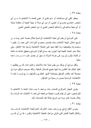 ‫ﻤﺎﺩﺓ ٧٢ :‬
‫ﻴﺤﻅﺭ ﺘﻠﻘﻲ ﺃﻱ ﻤﺴﺎﻫﻤﺎﺕ ﺃﻭ ﺩﻋﻡ ﻨﻘﺩﻱ ﺃﻭ ﻋﻴﻨﻲ ﻟﻠﺤﻤﻠـﺔ ﺍﻻﻨﺘﺨﺎﺒﻴـﺔ ﻤـﻥ ﺃﻱ‬
‫ﺸﺨﺹ ﺍﻋﺘﺒﺎﺭﻱ ﻤﺼﺭﻱ ﺃﻭ ﺃﺠﻨﺒﻲ، ﺃﻭ ﻤﻥ ﺃﻱ ﺩﻭﻟﺔ ﺃﻭ ﺠﻬﺔ ﺃﺠﻨﺒﻴﺔ ﺃﻭ ﻤﻨﻅﻤﺔ ﺩﻭﻟﻴﺔ‬
       ‫ﺃﻭ ﺃﻱ ﺠﻬﺔ ﻴﺴﺎﻫﻡ ﻓﻲ ﺭﺃﺴﻤﺎﻟﻬﺎ ﺸﺨﺹ ﺃﺠﻨﺒﻲ ﺃﻭ ﻤﻥ ﺸﺨﺹ ﻁﺒﻴﻌﻲ ﺃﺠﻨﺒﻲ.‬

                                                                 ‫ﻤﺎﺩﺓ ٨٢ :‬
‫ﻋﻠﻰ ﺍﻟﻤﺭﺸﺢ ﺃﻥ ﻴﻘﺩﻡ ﺇﻟﻰ ﻟﺠﻨﺔ ﺍﻻﻨﺘﺨﺎﺒﺎﺕ ﺍﻟﺭﺌﺎﺴﻴﺔ ﺨﻼل ﺨﻤﺴﺔ ﻋﺸﺭ ﻴﻭﻤﺎ ﻤـﻥ‬
‫ﺘﺎﺭﻴﺦ ﺇﻋﻼﻥ ﻨﺘﻴﺠﺔ ﺍﻻﻨﺘﺨﺎﺏ ﺒﻴﺎﻨﺎ ﻴﺘﻀﻤﻥ ﻤﺠﻤﻭﻉ ﺍﻹﻴﺭﺍﺩﺍﺕ ﺍﻟﺘﻲ ﺤﺼـل ﻋﻠﻴﻬـﺎ‬
‫ﻭﻤﺼﺩﺭﻫﺎ ﻭﻁﺒﻴﻌﺘﻬﺎ، ﻭﻤﺎ ﺃﻨﻔﻘﻪ ﻤﻨﻬﺎ ﻋﻠﻰ ﺍﻟﺤﻤﻠﺔ ﺍﻻﻨﺘﺨﺎﺒﻴﺔ ﻭﺃﻭﺠﻪ ﻫﺫﺍ ﺍﻹﻨﻔﺎﻕ. ﻭﻓﻲ‬
‫ﺤﺎﻟﺔ ﻋﺩﻡ ﺍﻋﺘﻤﺎﺩ ﺍﻟﻠﺠﻨﺔ ﻟﻬﺫﺍ ﺍﻟﺒﻴﺎﻥ، ﺒﻌﺩ ﺴﻤﺎﻉ ﺃﻗﻭﺍل ﺍﻟﻤﺭﺸﺢ ﻭﺘﺤﻘﻴﻕ ﺩﻓﺎﻋﻪ ﺸـﻔﺎﻫﺔ‬
‫ﺃﻭ ﻜﺘﺎﺒﺔ، ﻴﻠﺘﺯﻡ ﺒﺄﻥ ﻴﺭﺩ ﺇﻟﻰ ﺨﺯﺍﻨﺔ ﺍﻟﺩﻭﻟﺔ ﻤﺎ ﺴﺒﻕ ﺃﻥ ﺤﺼل ﻋﻠﻴـﻪ ﻤـﻥ ﻤﺴـﺎﻋﺩﺓ‬
                                                                       ‫ﻤﺎﻟﻴﺔ.‬
‫ﻭﻟﻜل ﻤﺭﺸﺢ ﺃﻥ ﻴﻭﻜل ﻤﻥ ﻴﻘﻭﻡ ﻨﻴﺎﺒﺔ ﻋﻨﻪ ﺒﺎﻷﻋﻤﺎل ﻭﺍﻹﺠﺭﺍﺀﺍﺕ ﺍﻟﺘـﻲ ﻴﺘﻁﻠﺒﻬـﺎ‬
‫ﺘﻨﻔﻴﺫ ﺃﺤﻜﺎﻡ ﻫﺫﺍ ﺍﻟﻘﺎﻨﻭﻥ ﺒﻤﺎ ﻓﻴﻬﺎ ﺠﻤﻴﻊ ﺍﻟﻤﺴﺎﺌل ﺍﻟﻤﺎﻟﻴﺔ، ﻭﺫﻟﻙ ﺒﻤﻭﺠﺏ ﺘﻭﻜﻴل ﻤﻭﺜـﻕ‬
‫ﺒﻤﻌﺭﻓﺔ ﺃﺤﺩ ﻤﻜﺎﺘﺏ ﺍﻟﺘﻭﺜﻴﻕ ﺒﻤﺼﻠﺤﺔ ﺍﻟﺸﻬﺭ ﺍﻟﻌﻘﺎﺭﻱ ﻭﺍﻟﺘﻭﺜﻴﻕ، ﻤـﻊ ﺘﺯﻭﻴـﺩ ﻟﺠﻨـﺔ‬
                                ‫ﺍﻻﻨﺘﺨﺎﺒﺎﺕ ﺍﻟﺭﺌﺎﺴﻴﺔ ﺒﺼﻭﺭﺓ ﺭﺴﻤﻴﺔ ﻤﻥ ﺍﻟﺘﻭﻜﻴل.‬

                                                                 ‫ﻤﺎﺩﺓ ٩٢ :‬
‫ﻴﺘﻭﻟﻰ ﺍﻟﺠﻬﺎﺯ ﺍﻟﻤﺭﻜﺯﻱ ﻟﻠﻤﺤﺎﺴـﺒﺎﺕ ﻤﺭﺍﺠﻌـﺔ ﺤﺴـﺎﺒﺎﺕ ﺍﻟﺤﻤﻠـﺔ ﺍﻻﻨﺘﺨﺎﺒﻴـﺔ‬
‫ﻟﻠﻤﺭﺸﺤﻴﻥ، ﻋﻠﻰ ﺃﻥ ﻴﻘﺩﻡ ﺘﻘﺭﻴ ‪‬ﺍ ﺒﻨﺘﻴﺠﺔ ﻤﺭﺍﺠﻌﺘﻪ ﺇﻟﻰ ﻟﺠﻨـﺔ ﺍﻻﻨﺘﺨﺎﺒـﺎﺕ ﺍﻟﺭﺌﺎﺴـﻴﺔ‬
                                               ‫ﺭ‬
                      ‫ﺨﻼل ﺨﻤﺴﺔ ﻋﺸﺭ ﻴﻭﻤﺎ ﻤﻥ ﺘﺎﺭﻴﺦ ﺇﺤﺎﻟﺔ ﻫﺫﻩ ﺍﻟﺤﺴﺎﺒﺎﺕ ﺇﻟﻴﻪ.‬

                                                                 ‫ﻤﺎﺩﺓ ٠٣ :‬
‫ﻴﺠﺭﻯ ﺍﻻﻗﺘﺭﺍﻉ ﻓﻲ ﻴﻭﻡ ﻭﺍﺤﺩ، ﺘﺤﺕ ﺍﻹﺸﺭﺍﻑ ﺍﻟﻌﺎﻡ ﻟﻠﺠﻨﺔ ﺍﻻﻨﺘﺨﺎﺒﺎﺕ ﺍﻟﺭﺌﺎﺴـﻴﺔ،‬
                                                                    ‫‪‬‬
‫ﻭﺘﺸﻜل ﺍﻟﻠﺠﻨﺔ ﺍﻟﻠﺠﺎﻥ ﺍﻟﺘﻲ ﺘﺘﻭﻟﻰ ﻤﺭﺍﺤل ﺍﻟﻌﻤﻠﻴﺔ ﺍﻻﻨﺘﺨﺎﺒﻴﺔ ﻭﺍﻟﻔﺭﺯ، ﻋﻠـﻰ ﺃﻥ ﺘﻘـﻭﻡ‬

                                 ‫- ٢٧١ -‬
 