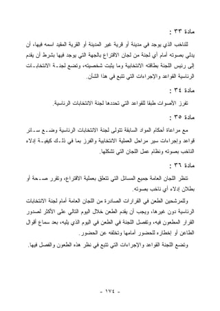 ‫ﻤﺎﺩﺓ ٣٣ :‬
‫ﻟﻠﻨﺎﺨﺏ ﺍﻟﺫﻱ ﻴﻭﺠﺩ ﻓﻲ ﻤﺩﻴﻨﺔ ﺃﻭ ﻗﺭﻴﺔ ﻏﻴﺭ ﺍﻟﻤﺩﻴﻨﺔ ﺃﻭ ﺍﻟﻘﺭﻴﺔ ﺍﻟﻤﻘﻴﺩ ﺍﺴﻤﻪ ﻓﻴﻬﺎ، ﺃﻥ‬
‫ﻴﺩﻟﻲ ﺒﺼﻭﺘﻪ ﺃﻤﺎﻡ ﺃﻱ ﻟﺠﻨﺔ ﻤﻥ ﻟﺠﺎﻥ ﺍﻻﻗﺘﺭﺍﻉ ﺒﺎﻟﺠﻬﺔ ﺍﻟﺘﻲ ﻴﻭﺠﺩ ﻓﻴﻬﺎ ﺒﺸﺭﻁ ﺃﻥ ﻴﻘﺩﻡ‬
‫ﺇﻟﻰ ﺭﺌﻴﺱ ﺍﻟﻠﺠﻨﺔ ﺒﻁﺎﻗﺘﻪ ﺍﻻﻨﺘﺨﺎﺒﻴﺔ ﻭﻤﺎ ﻴﺜﺒﺕ ﺸﺨﺼﻴﺘﻪ، ﻭﺘﻀﻊ ﻟﺠﻨـﺔ ﺍﻻﻨﺘﺨﺎﺒـﺎﺕ‬
                            ‫ﺍﻟﺭﺌﺎﺴﻴﺔ ﺍﻟﻘﻭﺍﻋﺩ ﻭﺍﻹﺠﺭﺍﺀﺍﺕ ﺍﻟﺘﻲ ﺘﺘﺒﻊ ﻓﻲ ﻫﺫﺍ ﺍﻟﺸﺄﻥ.‬

                                                                   ‫ﻤﺎﺩﺓ ٤٣ :‬
            ‫ﺘﻔﺭﺯ ﺍﻷﺼﻭﺍﺕ ﻁﺒ ﹰﺎ ﻟﻠﻘﻭﺍﻋﺩ ﺍﻟﺘﻲ ﺘﺤﺩﺩﻫﺎ ﻟﺠﻨﺔ ﺍﻻﻨﺘﺨﺎﺒﺎﺕ ﺍﻟﺭﺌﺎﺴﻴﺔ.‬
                                                          ‫ﻘ‬

                                                                   ‫ﻤﺎﺩﺓ ٥٣ :‬
‫ﻤﻊ ﻤﺭﺍﻋﺎﺓ ﺃﺤﻜﺎﻡ ﺍﻟﻤﻭﺍﺩ ﺍﻟﺴﺎﺒﻘﺔ ﺘﺘﻭﻟﻰ ﻟﺠﻨﺔ ﺍﻻﻨﺘﺨﺎﺒﺎﺕ ﺍﻟﺭﺌﺎﺴﻴﺔ ﻭﻀـﻊ ﺴـﺎﺌﺭ‬
‫ﻗﻭﺍﻋﺩ ﻭﺇﺠﺭﺍﺀﺍﺕ ﺴﻴﺭ ﻤﺭﺍﺤل ﺍﻟﻌﻤﻠﻴﺔ ﺍﻻﻨﺘﺨﺎﺒﻴﺔ ﻭﺍﻟﻔﺭﺯ ﺒﻤﺎ ﻓﻲ ﺫﻟـﻙ ﻜﻴﻔﻴـﺔ ﺇﺩﻻﺀ‬
                                  ‫ﺍﻟﻨﺎﺨﺏ ﺒﺼﻭﺘﻪ ﻭﻨﻅﺎﻡ ﻋﻤل ﺍﻟﻠﺠﺎﻥ ﺍﻟﺘﻲ ﺘﺸﻜﻠﻬﺎ.‬

                                                                   ‫ﻤﺎﺩﺓ ٦٣ :‬
‫ﺘﻨﻅﺭ ﺍﻟﻠﺠﺎﻥ ﺍﻟﻌﺎﻤﺔ ﺠﻤﻴﻊ ﺍﻟﻤﺴﺎﺌل ﺍﻟﺘﻲ ﺘﺘﻌﻠﻕ ﺒﻌﻤﻠﻴﺔ ﺍﻻﻗﺘﺭﺍﻉ، ﻭﺘﻘﺭﺭ ﺼـﺤﺔ ﺃﻭ‬
                                                 ‫ﺒﻁﻼﻥ ﺇﺩﻻﺀ ﺃﻱ ﻨﺎﺨﺏ ﺒﺼﻭﺘﻪ.‬
‫ﻭﻟﻠﻤﺭﺸﺤﻴﻥ ﺍﻟﻁﻌﻥ ﻓﻲ ﺍﻟﻘﺭﺍﺭﺍﺕ ﺍﻟﺼﺎﺩﺭﺓ ﻤﻥ ﺍﻟﻠﺠﺎﻥ ﺍﻟﻌﺎﻤﺔ ﺃﻤﺎﻡ ﻟﺠﻨﺔ ﺍﻻﻨﺘﺨﺎﺒﺎﺕ‬
‫ﺍﻟﺭﺌﺎﺴﻴﺔ ﺩﻭﻥ ﻏﻴﺭﻫﺎ، ﻭﻴﺠﺏ ﺃﻥ ﻴﻘﺩﻡ ﺍﻟﻁﻌﻥ ﺨﻼل ﺍﻟﻴﻭﻡ ﺍﻟﺘﺎﻟﻲ ﻋﻠﻰ ﺍﻷﻜﺜﺭ ﻟﺼﺩﻭﺭ‬
‫ﺍﻟﻘﺭﺍﺭ ﺍﻟﻤﻁﻌﻭﻥ ﻓﻴﻪ، ﻭﺘﻔﺼل ﺍﻟﻠﺠﻨﺔ ﻓﻲ ﺍﻟﻁﻌﻥ ﻓﻲ ﺍﻟﻴﻭﻡ ﺍﻟﺫﻱ ﻴﻠﻴﻪ، ﺒﻌﺩ ﺴﻤﺎﻉ ﺃﻗﻭﺍل‬
                        ‫ﺍﻟﻁﺎﻋﻥ ﺃﻭ ﺇﺨﻁﺎﺭﻩ ﻟﻠﺤﻀﻭﺭ ﺃﻤﺎﻤﻬﺎ ﻭﺘﺨﻠﻔﻪ ﻋﻥ ﺍﻟﺤﻀﻭﺭ.‬
‫ﻭﺘﻀﻊ ﺍﻟﻠﺠﻨﺔ ﺍﻟﻘﻭﺍﻋﺩ ﻭﺍﻹﺠﺭﺍﺀﺍﺕ ﺍﻟﺘﻲ ﺘﺘﺒﻊ ﻓﻲ ﻨﻅﺭ ﻫﺫﻩ ﺍﻟﻁﻌﻭﻥ ﻭﺍﻟﻔﺼل ﻓﻴﻬﺎ.‬




                                  ‫- ٤٧١ -‬
 