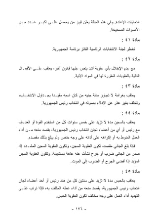 ‫ﺍﻨﺘﺨﺎﺒﺎﺕ ﺍﻹﻋﺎﺩﺓ. ﻭﻓﻲ ﻫﺫﻩ ﺍﻟﺤﺎﻟﺔ ﻴﻌﻠﻥ ﻓﻭﺯ ﻤﻥ ﻴﺤﺼل ﻋﻠـﻰ ﺃﻜﺒـﺭ ﻋـﺩﺩ ﻤـﻥ‬
                                                           ‫ﺍﻷﺼﻭﺍﺕ ﺍﻟﺼﺤﻴﺤﺔ.‬

                                                                   ‫ﻤﺎﺩﺓ ١٤ :‬
                    ‫ﺘﺨﻁﺭ ﻟﺠﻨﺔ ﺍﻻﻨﺘﺨﺎﺒﺎﺕ ﺍﻟﺭﺌﺎﺴﻴﺔ ﺍﻟﻔﺎﺌﺯ ﺒﺭﺌﺎﺴﺔ ﺍﻟﺠﻤﻬﻭﺭﻴﺔ.‬

                                                                   ‫ﻤﺎﺩﺓ ٢٤ :‬
‫ﻤﻊ ﻋﺩﻡ ﺍﻹﺨﻼل ﺒﺄﻱ ﻋﻘﻭﺒﺔ ﺃﺸﺩ ﻴﻨﺹ ﻋﻠﻴﻬﺎ ﻗﺎﻨﻭﻥ ﺁﺨﺭ، ﻴﻌﺎﻗﺏ ﻋﻠـﻰ ﺍﻷﻓﻌـﺎل‬
                                  ‫ﺍﻟﺘﺎﻟﻴﺔ ﺒﺎﻟﻌﻘﻭﺒﺎﺕ ﺍﻟﻤﻘﺭﺭﺓ ﻟﻬﺎ ﻓﻲ ﺍﻟﻤﻭﺍﺩ ﺍﻵﺘﻴﺔ.‬

                                                                   ‫ﻤﺎﺩﺓ ٣٤ :‬
‫ﻴﻌﺎﻗﺏ ﺒﻐﺭﺍﻤﺔ ﻻ ﺘﺠﺎﻭﺯ ﻤﺎﺌﺔ ﺠﻨﻴﻪ ﻤﻥ ﻜﺎﻥ ﺍﺴﻤﻪ ﻤﻘﻴـ ‪‬ﺍ ﺒﺠـﺩﺍﻭل ﺍﻻﻨﺘﺨـﺎﺏ،‬
                   ‫ﺩ‬
              ‫ﻭﺘﺨﻠﻑ ﺒﻐﻴﺭ ﻋﺫﺭ ﻋﻥ ﺍﻹﺩﻻﺀ ﺒﺼﻭﺘﻪ ﻓﻲ ﺍﻨﺘﺨﺎﺏ ﺭﺌﻴﺱ ﺍﻟﺠﻤﻬﻭﺭﻴﺔ.‬

                                                                   ‫ﻤﺎﺩﺓ ٤٤ :‬
‫ﻴﻌﺎﻗﺏ ﺒﺎﻟﺴﺠﻥ ﻤﺩﺓ ﻻ ﺘﺯﻴﺩ ﻋﻠﻰ ﺨﻤﺱ ﺴﻨﻭﺍﺕ ﻜل ﻤﻥ ﺍﺴﺘﺨﺩﻡ ﺍﻟﻘﻭﺓ ﺃﻭ ﺍﻟﻌﻨـﻑ‬
‫ﻤﻊ ﺭﺌﻴﺱ ﺃﻭ ﺃﻱ ﻤﻥ ﺃﻋﻀﺎﺀ ﻟﺠﺎﻥ ﺍﻨﺘﺨﺎﺏ ﺭﺌﻴﺱ ﺍﻟﺠﻤﻬﻭﺭﻴﺔ، ﺒﻘﺼﺩ ﻤﻨﻌﻪ ﻤـﻥ ﺃﺩﺍﺀ‬
     ‫ﺍﻟﻌﻤل ﺍﻟﻤﻨﻭﻁ ﺒﻪ ﺃﻭ ﺇﻜﺭﺍﻫﻪ ﻋﻠﻰ ﺃﺩﺍﺌﻪ ﻋﻠﻰ ﻭﺠﻪ ﺨﺎﺹ ﻭﻟﻡ ﻴﺒﻠﻎ ﺒﺫﻟﻙ ﻤﻘﺼﺩﻩ.‬
‫ﻓﺈﺫﺍ ﺒﻠﻎ ﺍﻟﺠﺎﻨﻲ ﻤﻘﺼﺩﻩ ﺘﻜﻭﻥ ﺍﻟﻌﻘﻭﺒﺔ ﺍﻟﺴﺠﻥ، ﻭﺘﻜﻭﻥ ﺍﻟﻌﻘﻭﺒﺔ ﺍﻟﺴﺠﻥ ﺍﻟﻤﺸـﺩﺩ ﺇﺫﺍ‬
‫ﺼﺩﺭ ﻤﻥ ﺍﻟﺠﺎﻨﻲ ﻀﺭﺏ ﺃﻭ ﺠﺭﺡ ﻨﺸﺄﺕ ﻋﻨﻪ ﻋﺎﻫﺔ ﻤﺴﺘﺩﻴﻤﺔ، ﻭﺘﻜﻭﻥ ﺍﻟﻌﻘﻭﺒﺔ ﺍﻟﺴﺠﻥ‬
                                ‫ﺍﻟﻤﺅﺒﺩ ﺇﺫﺍ ﺃﻓﻀﻰ ﺍﻟﺠﺭﺡ ﺃﻭ ﺍﻟﻀﺭﺏ ﺇﻟﻰ ﺍﻟﻤﻭﺕ.‬

                                                                   ‫ﻤﺎﺩﺓ ٥٤ :‬
‫ﻴﻌﺎﻗﺏ ﺒﺎﻟﺤﺒﺱ ﻤﺩﺓ ﻻ ﺘﺯﻴﺩ ﻋﻠﻰ ﺴﻨﺘﻴﻥ ﻜل ﻤﻥ ﻫﺩﺩ ﺭﺌﻴﺱ ﺃﻭ ﺃﺤﺩ ﺃﻋﻀﺎﺀ ﻟﺠﺎﻥ‬
‫ﺍﻨﺘﺨﺎﺏ ﺭﺌﻴﺱ ﺍﻟﺠﻤﻬﻭﺭﻴﺔ، ﺒﻘﺼﺩ ﻤﻨﻌﻪ ﻤﻥ ﺃﺩﺍﺀ ﻋﻤﻠﻪ ﺍﻟﻤﻜﻠﻑ ﺒﻪ، ﻓﺈﺫﺍ ﺘﺭﺘﺏ ﻋﻠـﻰ‬
                       ‫ﺍﻟﺘﻬﺩﻴﺩ ﺃﺩﺍﺀ ﺍﻟﻌﻤل ﻋﻠﻰ ﻭﺠﻪ ﻤﺨﺎﻟﻑ ﺘﻜﻭﻥ ﺍﻟﻌﻘﻭﺒﺔ ﺍﻟﺤﺒﺱ.‬

                                 ‫- ٦٧١ -‬
 