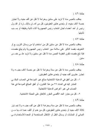 ‫ﻤﺎﺩﺓ ٦٤ :‬
‫ﻴﻌﺎﻗﺏ ﺒﺎﻟﺤﺒﺱ ﻤﺩﺓ ﻻ ﺘﺯﻴﺩ ﻋﻠﻰ ﺴﻨﺘﻴﻥ ﻭﺒﻐﺭﺍﻤﺔ ﻻ ﺘﻘل ﻋﻥ ﺃﻟﻑ ﺠﻨﻴﻪ ﻭﻻ ﺘﺠﺎﻭﺯ‬
‫ﺨﻤﺴﺔ ﺁﻻﻑ ﺠﻨﻴﻪ، ﺃﻭ ﺒﺈﺤﺩﻯ ﻫﺎﺘﻴﻥ ﺍﻟﻌﻘﻭﺒﺘﻴﻥ، ﻜل ﻤﻥ ﺃﻫـﺎﻥ ﺒﺎﻹﺸـﺎﺭﺓ ﺃﻭ ﺍﻟﻘـﻭل‬
‫ﺭﺌﻴﺱ ﺃﻭ ﺃﺤﺩ ﺃﻋﻀﺎﺀ ﻟﺠﺎﻥ ﺍﻨﺘﺨﺎﺏ ﺭﺌﻴﺱ ﺍﻟﺠﻤﻬﻭﺭﻴﺔ ﺃﺜﻨﺎﺀ ﺘﺄﺩﻴﺔ ﻭﻅﻴﻔﺘﻪ ﺃﻭ ﺒﺴـﺒﺏ‬
                                                                          ‫ﺘﺄﺩﻴﺘﻬﺎ.‬

                                                                   ‫ﻤﺎﺩﺓ ٧٤ :‬
‫ﻴﻌﺎﻗﺏ ﺒﺎﻟﺤﺒﺱ ﻤﺩﺓ ﻻ ﺘﻘل ﻋﻥ ﺴﻨﺘﻴﻥ ﻜل ﻤﻥ ﺍﺴﺘﺨﺩﻡ ﺃﻴﺎ ﻤﻥ ﻭﺴﺎﺌل ﺍﻟﺘﺭﻭﻴـﻊ ﺃﻭ‬
                      ‫‪‬‬
‫ﺍﻟﺘﺨﻭﻴﻑ ﺒﻘﺼﺩ ﺍﻟﺘﺄﺜﻴﺭ ﻋﻠﻰ ﺴﻼﻤﺔ ﺴﻴﺭ ﺍﻨﺘﺨﺎﺏ ﺭﺌﻴﺱ ﺍﻟﺠﻤﻬﻭﺭﻴﺔ ﻭﻟﻡ ﻴﺒﻠﻎ ﻤﻘﺼﺩﻩ،‬
‫ﻓﺈﺫﺍ ﺒﻠﻎ ﻤﻘﺼﺩﻩ ﺘﻜﻭﻥ ﺍﻟﻌﻘﻭﺒﺔ ﺍﻟﺤﺒﺱ ﻤﺩﺓ ﻻ ﺘﻘل ﻋﻥ ﺴﻨﺘﻴﻥ ﻭﻻ ﺘﺯﻴﺩ ﻋﻠـﻰ ﺨﻤـﺱ‬
                                                                           ‫ﺴﻨﻴﻥ.‬

                                                                   ‫ﻤﺎﺩﺓ ٨٤ :‬
‫ﻴﻌﺎﻗﺏ ﺒﺎﻟﺤﺒﺱ ﻤﺩﺓ ﻻ ﺘﻘل ﻋﻥ ﺴﻨﺔ ﻭﺒﻐﺭﺍﻤﺔ ﻻ ﺘﻘل ﻋﻥ ﺨﻤﺴﺔ ﺁﻻﻑ ﺠﻨﻴـﻪ ﻭﻻ‬
                             ‫ﺘﺠﺎﻭﺯ ﻋﺸﺭﻴﻥ ﺃﻟﻑ ﺠﻨﻴﻪ ﺃﻭ ﺒﺈﺤﺩﻯ ﻫﺎﺘﻴﻥ ﺍﻟﻌﻘﻭﺒﺘﻴﻥ:‬
‫١- ﻜل ﻤﻥ ﺃﻨﻔﻕ ﻓﻲ ﺍﻟﺩﻋﺎﻴﺔ ﺍﻻﻨﺘﺨﺎﺒﻴﺔ ﻤﺒﺎﻟﻎ ﻏﻴﺭ ﺍﻟﻤﻭﺩﻋﺔ ﻓﻲ ﺍﻟﺤﺴﺎﺏ ﺍﻟﺒﻨﻜـﻲ‬
‫ﺍﻟﻤﺸﺎﺭ ﺇﻟﻴﻪ ﻓﻲ ﺍﻟﻤﺎﺩﺓ ٦٢ ﻤﻥ ﻫﺫﺍ ﺍﻟﻘﺎﻨﻭﻥ، ﺃﻭ ﺃﻨﻔﻕ ﺍﻟﻤﺒﺎﻟﻎ ﺍﻟﻤﻭﺩﻋﺔ ﻓﻲ ﻫﺫﺍ‬
                             ‫ﺍﻟﺤﺴﺎﺏ ﻓﻲ ﻏﻴﺭ ﺃﻏﺭﺍﺽ ﺍﻟﺩﻋﺎﻴﺔ ﺍﻻﻨﺘﺨﺎﺒﻴﺔ.‬
        ‫٢- ﻜل ﻤﻥ ﺠﺎﻭﺯ ﺍﻟﺤﺩ ﺍﻷﻗﺼﻰ ﺍﻟﻤﻘﺭﺭ ﻟﻺﻨﻔﺎﻕ ﻋﻠﻰ ﺍﻟﺤﻤﻠﺔ ﺍﻻﻨﺘﺨﺎﺒﻴﺔ.‬

                                                                   ‫ﻤﺎﺩﺓ ٩٤ :‬
‫ﻴﻌﺎﻗﺏ ﺒﺎﻟﺤﺒﺱ ﻤﺩﺓ ﻻ ﺘﻘل ﻋﻥ ﺴﻨﺔ ﻭﺒﻐﺭﺍﻤﺔ ﻻ ﺘﻘل ﻋﻥ ﺃﻟﻑ ﺠﻨﻴـﻪ ﻭﻻ ﺘﺠـﺎﻭﺯ‬
‫ﺜﻼﺜﺔ ﺁﻻﻑ ﺠﻨﻴﻪ ﺃﻭ ﺒﺈﺤﺩﻯ ﻫﺎﺘﻴﻥ ﺍﻟﻌﻘﻭﺒﺘﻴﻥ، ﻜل ﻤﻥ ﻫﺩﻡ ﺃﻭ ﺃﺘﻠﻑ ﻋﻤ ‪‬ﺍ ﺸـﻴﺌﺎ ﻤـﻥ‬
           ‫ﺩ‬
‫ﺍﻟﻤﺒﺎﻨﻲ ﺃﻭ ﺍﻟﻤﻨﺸﺂﺕ ﺃﻭ ﻭﺴﺎﺌل ﺍﻟﻨﻘل ﺃﻭ ﺍﻻﻨﺘﻘﺎل ﺍﻟﻤﺴﺘﺨﺩﻤﺔ ﺃﻭ ﺍﻟﻤﻌﺩﺓ ﻟﻼﺴﺘﺨﺩﺍﻡ ﻓـﻲ‬


                                  ‫- ٧٧١ -‬
 