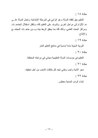 ‫ﻤﺎﺩﺓ ٨١ :‬
‫ﺍﻟﺘﻌﻠﻴﻡ ﺤﻕ ﺘﻜﻔﻠﻪ ﺍﻟﺩﻭﻟﺔ، ﻭﻫﻭ ﺇﻟﺯﺍﻤﻲ ﻓﻲ ﺍﻟﻤﺭﺤﻠﺔ ﺍﻹﺒﺘﺩﺍﺌﻴﺔ، ﻭﺘﻌﻤل ﺍﻟﺩﻭﻟﺔ ﻋﻠـﻰ‬
‫ﻤﺩ ﺍﻹﻟﺯﺍﻡ ﺇﻟﻰ ﻤﺭﺍﺤل ﺃﺨﺭﻯ. ﻭﺘﺸﺭﻑ ﻋﻠﻰ ﺍﻟﺘﻌﻠﻴﻡ ﻜﻠﻪ، ﻭﺘﻜﻔل ﺍﺴﺘﻘﻼل ﺍﻟﺠﺎﻤﻌـﺎﺕ‬
‫ﻭﻤﺭﺍﻜﺯ ﺍﻟﺒﺤﺙ ﺍﻟﻌﻠﻤﻲ، ﻭﺫﻟﻙ ﻜﻠﻪ ﺒﻤﺎ ﻴﺤﻘﻕ ﺍﻟﺭﺒﻁ ﺒﻴﻨﻪ ﻭﺒـﻴﻥ ﺤﺎﺠـﺎﺕ ﺍﻟﻤﺠﺘﻤـﻊ‬
                                                                         ‫ﻭﺍﻹﻨﺘﺎﺝ.‬

                                                                     ‫ﻤﺎﺩﺓ ٩١ :‬
                            ‫ﺍﻟﺘﺭﺒﻴﺔ ﺍﻟﺩﻴﻨﻴﺔ ﻤﺎﺩﺓ ﺃﺴﺎﺴﻴﺔ ﻓﻲ ﻤﻨﺎﻫﺞ ﺍﻟﺘﻌﻠﻴﻡ ﺍﻟﻌﺎﻡ.‬

                                                                     ‫ﻤﺎﺩﺓ ٠٢ :‬
               ‫ﺍﻟﺘﻌﻠﻴﻡ ﻓﻲ ﻤﺅﺴﺴﺎﺕ ﺍﻟﺩﻭﻟﺔ ﺍﻟﺘﻌﻠﻴﻤﻴﺔ ﻤﺠﺎﻨﻲ ﻓﻲ ﻤﺭﺍﺤﻠﻪ ﺍﻟﻤﺨﺘﻠﻔﺔ.‬

                                                                     ‫ﻤﺎﺩﺓ ١٢ :‬
             ‫ﻤﺤﻭ ﺍﻷﻤﻴﺔ ﻭﺍﺠﺏ ﻭﻁﻨﻲ ﺘﺠﻨﺩ ﻜل ﻁﺎﻗﺎﺕ ﺍﻟﺸﻌﺏ ﻤﻥ ﺃﺠل ﺘﺤﻘﻴﻘﻪ.‬

                                                                     ‫ﻤﺎﺩﺓ ٢٢ :‬
                                                 ‫ﺇﻨﺸﺎﺀ ﺍﻟﺭﺘﺏ ﺍﻟﻤﺩﻨﻴﺔ ﻤﺤﻅﻭﺭ.‬




                                  ‫- ٧١ -‬
 