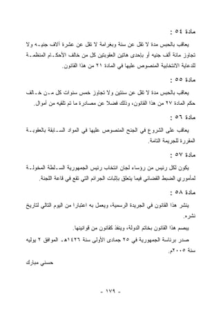 ‫ﻤﺎﺩﺓ ٤٥ :‬
‫ﻴﻌﺎﻗﺏ ﺒﺎﻟﺤﺒﺱ ﻤﺩﺓ ﻻ ﺘﻘل ﻋﻥ ﺴﻨﺔ ﻭﺒﻐﺭﺍﻤﺔ ﻻ ﺘﻘل ﻋﻥ ﻋﺸﺭﺓ ﺁﻻﻑ ﺠﻨﻴـﻪ ﻭﻻ‬
‫ﺘﺠﺎﻭﺯ ﻤﺎﺌﺔ ﺃﻟﻑ ﺠﻨﻴﻪ ﺃﻭ ﺒﺈﺤﺩﻯ ﻫﺎﺘﻴﻥ ﺍﻟﻌﻘﻭﺒﺘﻴﻥ ﻜل ﻤﻥ ﺨﺎﻟﻑ ﺍﻷﺤﻜـﺎﻡ ﺍﻟﻤﻨﻅﻤـﺔ‬
                ‫ﻟﻠﺩﻋﺎﻴﺔ ﺍﻻﻨﺘﺨﺎﺒﻴﺔ ﺍﻟﻤﻨﺼﻭﺹ ﻋﻠﻴﻬﺎ ﻓﻲ ﺍﻟﻤﺎﺩﺓ ١٢ ﻤﻥ ﻫﺫﺍ ﺍﻟﻘﺎﻨﻭﻥ.‬

                                                                     ‫ﻤﺎﺩﺓ ٥٥ :‬
‫ﻴﻌﺎﻗﺏ ﺒﺎﻟﺤﺒﺱ ﻤﺩﺓ ﻻ ﺘﻘل ﻋﻥ ﺴﻨﺘﻴﻥ ﻭﻻ ﺘﺠﺎﻭﺯ ﺨﻤﺱ ﺴﻨﻭﺍﺕ ﻜل ﻤـﻥ ﺨـﺎﻟﻑ‬
   ‫ﺤﻜﻡ ﺍﻟﻤﺎﺩﺓ ٧٢ ﻤﻥ ﻫﺫﺍ ﺍﻟﻘﺎﻨﻭﻥ، ﻭﺫﻟﻙ ﻓﻀﻼ ﻋﻥ ﻤﺼﺎﺩﺭﺓ ﻤﺎ ﺘﻡ ﺘﻠﻘﻴﻪ ﻤﻥ ﺃﻤﻭﺍل.‬

                                                                     ‫ﻤﺎﺩﺓ ٦٥ :‬
‫ﻴﻌﺎﻗﺏ ﻋﻠﻰ ﺍﻟﺸﺭﻭﻉ ﻓﻲ ﺍﻟﺠﻨﺢ ﺍﻟﻤﻨﺼﻭﺹ ﻋﻠﻴﻬﺎ ﻓﻲ ﺍﻟﻤﻭﺍﺩ ﺍﻟﺴـﺎﺒﻘﺔ ﺒﺎﻟﻌﻘﻭﺒـﺔ‬
                                                          ‫ﺍﻟﻤﻘﺭﺭﺓ ﻟﻠﺠﺭﻴﻤﺔ ﺍﻟﺘﺎﻤﺔ.‬

                                                                     ‫ﻤﺎﺩﺓ ٧٥ :‬
‫ﻴﻜﻭﻥ ﻟﻜل ﺭﺌﻴﺱ ﻤﻥ ﺭﺅﺴﺎﺀ ﻟﺠﺎﻥ ﺍﻨﺘﺨﺎﺏ ﺭﺌﻴﺱ ﺍﻟﺠﻤﻬﻭﺭﻴﺔ ﺍﻟﺴـﻠﻁﺔ ﺍﻟﻤﺨﻭﻟـﺔ‬
     ‫ﻟﻤﺄﻤﻭﺭﻱ ﺍﻟﻀﺒﻁ ﺍﻟﻘﻀﺎﺌﻲ ﻓﻴﻤﺎ ﻴﺘﻌﻠﻕ ﺒﺈﺜﺒﺎﺕ ﺍﻟﺠﺭﺍﺌﻡ ﺍﻟﺘﻲ ﺘﻘﻊ ﻓﻲ ﻗﺎﻋﺔ ﺍﻟﻠﺠﻨﺔ.‬

                                                                     ‫ﻤﺎﺩﺓ ٨٥ :‬
‫ﻴﻨﺸﺭ ﻫﺫﺍ ﺍﻟﻘﺎﻨﻭﻥ ﻓﻲ ﺍﻟﺠﺭﻴﺩﺓ ﺍﻟﺭﺴﻤﻴﺔ، ﻭﻴﻌﻤل ﺒﻪ ﺍﻋﺘﺒﺎ ‪‬ﺍ ﻤﻥ ﺍﻟﻴﻭﻡ ﺍﻟﺘﺎﻟﻲ ﻟﺘﺎﺭﻴﺦ‬
                        ‫ﺭ‬
                                                                           ‫ﻨﺸﺭﻩ.‬
                      ‫ﻴﺒﺼﻡ ﻫﺫﺍ ﺍﻟﻘﺎﻨﻭﻥ ﺒﺨﺎﺘﻡ ﺍﻟﺩﻭﻟﺔ، ﻭﻴﻨﻔﺫ ﻜﻘﺎﻨﻭﻥ ﻤﻥ ﻗﻭﺍﻨﻴﻨﻬﺎ.‬
‫ﺼﺩﺭ ﺒﺭﺌﺎﺴﺔ ﺍﻟﺠﻤﻬﻭﺭﻴﺔ ﻓﻲ ٥٢ ﺠﻤﺎﺩﻯ ﺍﻷﻭﻟﻰ ﺴﻨﺔ ٦٢٤١ﻫـ ﺍﻟﻤﻭﺍﻓﻕ ٢ ﻴﻭﻟﻴﻪ‬
                                                                    ‫ﺴﻨﺔ ٥٠٠٢ﻡ.‬
‫ﺤﺴﻨﻲ ﻤﺒﺎﺭﻙ‬



                                   ‫- ٩٧١ -‬
 