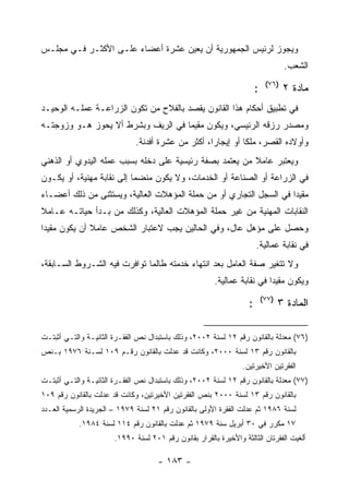 ‫ﻭﻴﺠﻭﺯ ﻟﺭﺌﻴﺱ ﺍﻟﺠﻤﻬﻭﺭﻴﺔ ﺃﻥ ﻴﻌﻴﻥ ﻋﺸﺭﺓ ﺃﻋﻀﺎﺀ ﻋﻠـﻰ ﺍﻷﻜﺜـﺭ ﻓـﻲ ﻤﺠﻠـﺱ‬
                                                                                    ‫ﺍﻟﺸﻌﺏ.‬
                                                                             ‫)٦٧(‬
                                                                        ‫:‬           ‫ﻤﺎﺩﺓ ٢‬
‫ﻓﻲ ﺘﻁﺒﻴﻕ ﺃﺤﻜﺎﻡ ﻫﺫﺍ ﺍﻟﻘﺎﻨﻭﻥ ﻴﻘﺼﺩ ﺒﺎﻟﻔﻼﺡ ﻤﻥ ﺘﻜﻭﻥ ﺍﻟﺯﺭﺍﻋـﺔ ﻋﻤﻠـﻪ ﺍﻟﻭﺤﻴـﺩ‬
‫ﻭﻤﺼﺩﺭ ﺭﺯﻗﻪ ﺍﻟﺭﺌﻴﺴﻲ، ﻭﻴﻜﻭﻥ ﻤﻘﻴﻤﺎ ﻓﻲ ﺍﻟﺭﻴﻑ ﻭﺒﺸﺭﻁ ﺃﻻ ﻴﺤﻭﺯ ﻫـﻭ ﻭﺯﻭﺠﺘـﻪ‬
                              ‫ﻭﺃﻭﻻﺩﻩ ﺍﻟﻘﺼﺭ، ﻤﻠ ﹰﺎ ﺃﻭ ﺇﻴﺠﺎﺭﺍ، ﺃﻜﺜﺭ ﻤﻥ ﻋﺸﺭﺓ ﺃﻓﺩﻨﺔ.‬
                                                              ‫ﻜ‬
‫ﻭﻴﻌﺘﺒﺭ ﻋﺎﻤﻼ ﻤﻥ ﻴﻌﺘﻤﺩ ﺒﺼﻔﺔ ﺭﺌﻴﺴﻴﺔ ﻋﻠﻰ ﺩﺨﻠﻪ ﺒﺴﺒﺏ ﻋﻤﻠﻪ ﺍﻟﻴﺩﻭﻱ ﺃﻭ ﺍﻟﺫﻫﻨﻲ‬
‫ﻓﻲ ﺍﻟﺯﺭﺍﻋﺔ ﺃﻭ ﺍﻟﺼﻨﺎﻋﺔ ﺃﻭ ﺍﻟﺨﺩﻤﺎﺕ، ﻭﻻ ﻴﻜﻭﻥ ﻤﻨﻀﻤﺎ ﺇﻟﻰ ﻨﻘﺎﺒﺔ ﻤﻬﻨﻴﺔ، ﺃﻭ ﻴﻜـﻭﻥ‬
‫ﻤﻘﻴﺩﺍ ﻓﻲ ﺍﻟﺴﺠل ﺍﻟﺘﺠﺎﺭﻱ ﺃﻭ ﻤﻥ ﺤﻤﻠﺔ ﺍﻟﻤﺅﻫﻼﺕ ﺍﻟﻌﺎﻟﻴﺔ، ﻭﻴﺴﺘﺜﻨﻰ ﻤﻥ ﺫﻟﻙ ﺃﻋﻀـﺎﺀ‬
‫ﺍﻟﻨﻘﺎﺒﺎﺕ ﺍﻟﻤﻬﻨﻴﺔ ﻤﻥ ﻏﻴﺭ ﺤﻤﻠﺔ ﺍﻟﻤﺅﻫﻼﺕ ﺍﻟﻌﺎﻟﻴﺔ، ﻭﻜﺫﻟﻙ ﻤﻥ ﺒـﺩﺃ ﺤﻴﺎﺘـﻪ ﻋـﺎﻤﻼ‬
‫ﻭﺤﺼل ﻋﻠﻰ ﻤﺅﻫل ﻋﺎل، ﻭﻓﻲ ﺍﻟﺤﺎﻟﻴﻥ ﻴﺠﺏ ﻻﻋﺘﺒﺎﺭ ﺍﻟﺸﺨﺹ ﻋﺎﻤﻼ ﺃﻥ ﻴﻜﻭﻥ ﻤﻘﻴ ‪‬ﺍ‬
 ‫ﺩ‬
                                                                        ‫ﻓﻲ ﻨﻘﺎﺒﺔ ﻋﻤﺎﻟﻴﺔ.‬
‫ﻭﻻ ﺘﺘﻐﻴﺭ ﺼﻔﺔ ﺍﻟﻌﺎﻤل ﺒﻌﺩ ﺍﻨﺘﻬﺎﺀ ﺨﺩﻤﺘﻪ ﻁﺎﻟﻤﺎ ﺘﻭﺍﻓﺭﺕ ﻓﻴﻪ ﺍﻟﺸـﺭﻭﻁ ﺍﻟﺴـﺎﺒﻘﺔ،‬
                                                        ‫ﻭﻴﻜﻭﻥ ﻤﻘﻴ ‪‬ﺍ ﻓﻲ ﻨﻘﺎﺒﺔ ﻋﻤﺎﻟﻴﺔ.‬
                                                                          ‫ﺩ‬
                                                                            ‫)٧٧(‬
                                                                    ‫:‬              ‫ﺍﻟﻤﺎﺩﺓ ٣‬

‫)٦٧( ﻤﻌﺩﻟﺔ ﺒﺎﻟﻘﺎﻨﻭﻥ ﺭﻗﻡ ٢١ ﻟﺴﻨﺔ ٢٠٠٢، ﻭﺫﻟﻙ ﺒﺎﺴﺘﺒﺩﺍل ﻨﺹ ﺍﻟﻔﻘـﺭﺓ ﺍﻟﺜﺎﻨﻴـﺔ ﻭﺍﻟﺘـﻲ ﺃﺜﺒﺘـﺕ‬
‫ﺒﺎﻟﻘﺎﻨﻭﻥ ﺭﻗﻡ ٣١ ﻟﺴﻨﺔ ٠٠٠٢، ﻭﻜﺎﻨﺕ ﻗﺩ ﻋﺩﻟﺕ ﺒﺎﻟﻘﺎﻨﻭﻥ ﺭﻗـﻡ ٩٠١ ﻟﺴـﻨﺔ ٦٧٩١ ﺒـﻨﺹ‬
                                                                  ‫ﺍﻟﻔﻘﺭﺘﻴﻥ ﺍﻷﺨﻴﺭﺘﻴﻥ.‬
‫)٧٧( ﻤﻌﺩﻟﺔ ﺒﺎﻟﻘﺎﻨﻭﻥ ﺭﻗﻡ ٢١ ﻟﺴﻨﺔ ٢٠٠٢، ﻭﺫﻟﻙ ﺒﺎﺴﺘﺒﺩﺍل ﻨﺹ ﺍﻟﻔﻘـﺭﺓ ﺍﻟﺜﺎﻨﻴـﺔ ﻭﺍﻟﺘـﻲ ﺃﺜﺒﺘـﺕ‬
‫ﺒﺎﻟﻘﺎﻨﻭﻥ ﺭﻗﻡ ٣١ ﻟﺴﻨﺔ ٠٠٠٢ ﺒﻨﺹ ﺍﻟﻔﻘﺭﺘﻴﻥ ﺍﻷﺨﻴﺭﺘﻴﻥ، ﻭﻜﺎﻨﺕ ﻗﺩ ﻋﺩﻟﺕ ﺒﺎﻟﻘﺎﻨﻭﻥ ﺭﻗﻡ ٩٠١‬
‫ﻟﺴﻨﺔ ٦٨٩١ ﺜﻡ ﻋﺩﻟﺕ ﺍﻟﻔﻘﺭﺓ ﺍﻷﻭﻟﻰ ﺒﺎﻟﻘﺎﻨﻭﻥ ﺭﻗﻡ ١٢ ﻟﺴﻨﺔ ٩٧٩١ – ﺍﻟﺠﺭﻴﺩﺓ ﺍﻟﺭﺴﻤﻴﺔ ﺍﻟﻌـﺩﺩ‬
            ‫٧١ ﻤﻜﺭﺭ ﻓﻲ ٠٣ ﺃﺒﺭﻴل ﺴﻨﺔ ٩٧٩١ ﺜﻡ ﻋﺩﻟﺕ ﺒﺎﻟﻘﺎﻨﻭﻥ ﺭﻗﻡ ٤١١ ﻟﺴﻨﺔ ٤٨٩١.‬
                       ‫ﺃﻟﻐﻴﺕ ﺍﻟﻔﻘﺭﺘﺎﻥ ﺍﻟﺜﺎﻟﺜﺔ ﻭﺍﻷﺨﻴﺭﺓ ﺒﺎﻟﻘﺭﺍﺭ ﺒﻘﺎﻨﻭﻥ ﺭﻗﻡ ١٠٢ ﻟﺴﻨﺔ ٠٩٩١.‬

                                     ‫- ٣٨١ -‬
 