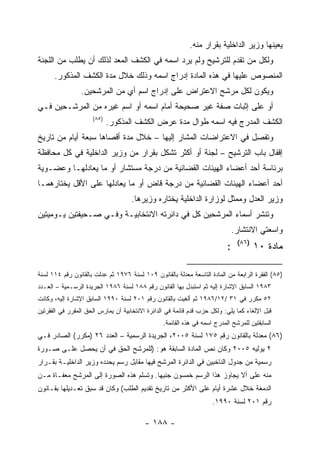 ‫ﻴﻌﻴﻨﻬﺎ ﻭﺯﻴﺭ ﺍﻟﺩﺍﺨﻠﻴﺔ ﺒﻘﺭﺍﺭ ﻤﻨﻪ.‬
‫ﻭﻟﻜل ﻤﻥ ﺘﻘﺩﻡ ﻟﻠﺘﺭﺸﻴﺢ ﻭﻟﻡ ﻴﺭﺩ ﺍﺴﻤﻪ ﻓﻲ ﺍﻟﻜﺸﻑ ﺍﻟﻤﻌﺩ ﻟﺫﻟﻙ ﺃﻥ ﻴﻁﻠﺏ ﻤﻥ ﺍﻟﻠﺠﻨﺔ‬
      ‫ﺍﻟﻤﻨﺼﻭﺹ ﻋﻠﻴﻬﺎ ﻓﻲ ﻫﺫﻩ ﺍﻟﻤﺎﺩﺓ ﺇﺩﺭﺍﺝ ﺍﺴﻤﻪ ﻭﺫﻟﻙ ﺨﻼل ﻤﺩﺓ ﺍﻟﻜﺸﻑ ﺍﻟﻤﺫﻜﻭﺭ.‬
                 ‫ﻭﻴﻜﻭﻥ ﻟﻜل ﻤﺭﺸﺢ ﺍﻻﻋﺘﺭﺍﺽ ﻋﻠﻰ ﺇﺩﺭﺍﺝ ﺍﺴﻡ ﺃﻱ ﻤﻥ ﺍﻟﻤﺭﺸﺤﻴﻥ.‬
‫ﺃﻭ ﻋﻠﻰ ﺇﺜﺒﺎﺕ ﺼﻔﺔ ﻏﻴﺭ ﺼﺤﻴﺤﺔ ﺃﻤﺎﻡ ﺍﺴﻤﻪ ﺃﻭ ﺍﺴﻡ ﻏﻴﺭﻩ ﻤﻥ ﺍﻟﻤﺭﺸـﺤﻴﻥ ﻓـﻲ‬
                     ‫)٥٨(‬
                            ‫ﺍﻟﻜﺸﻑ ﺍﻟﻤﺩﺭﺝ ﻓﻴﻪ ﺍﺴﻤﻪ ﻁﻭﺍل ﻤﺩﺓ ﻋﺭﺽ ﺍﻟﻜﺸﻑ ﺍﻟﻤﺫﻜﻭﺭ.‬
‫ﻭﺘﻔﺼل ﻓﻲ ﺍﻻﻋﺘﺭﺍﻀﺎﺕ ﺍﻟﻤﺸﺎﺭ ﺇﻟﻴﻬﺎ – ﺨﻼل ﻤﺩﺓ ﺃﻗﺼﺎﻫﺎ ﺴﺒﻌﺔ ﺃﻴﺎﻡ ﻤﻥ ﺘﺎﺭﻴﺦ‬
                                                               ‫ِ‬
‫ﺇﻗﻔﺎل ﺒﺎﺏ ﺍﻟﺘﺭﺸﻴﺢ – ﻟﺠﻨﺔ ﺃﻭ ﺃﻜﺜﺭ ﺘﺸﻜل ﺒﻘﺭﺍﺭ ﻤﻥ ﻭﺯﻴﺭ ﺍﻟﺩﺍﺨﻠﻴﺔ ﻓﻲ ﻜل ﻤﺤﺎﻓﻅﺔ‬
‫ﺒﺭﺌﺎﺴﺔ ﺃﺤﺩ ﺃﻋﻀﺎﺀ ﺍﻟﻬﻴﺌﺎﺕ ﺍﻟﻘﻀﺎﺌﻴﺔ ﻤﻥ ﺩﺭﺠﺔ ﻤﺴﺘﺸﺎﺭ ﺃﻭ ﻤﺎ ﻴﻌﺎﺩﻟﻬـﺎ ﻭﻋﻀـﻭﻴﺔ‬
‫ﺃﺤﺩ ﺃﻋﻀﺎﺀ ﺍﻟﻬﻴﺌﺎﺕ ﺍﻟﻘﻀﺎﺌﻴﺔ ﻤﻥ ﺩﺭﺠﺔ ﻗﺎﺽ ﺃﻭ ﻤﺎ ﻴﻌﺎﺩﻟﻬﺎ ﻋﻠﻰ ﺍﻷﻗل ﻴﺨﺘﺎﺭﻫﻤـﺎ‬
                                     ‫ﻭﺯﻴﺭ ﺍﻟﻌﺩل ﻭﻤﻤﺜل ﻟﻭﺯﺍﺭﺓ ﺍﻟﺩﺍﺨﻠﻴﺔ ﻴﺨﺘﺎﺭﻩ ﻭﺯﻴﺭﻫﺎ.‬
‫ﻭﺘﻨﺸﺭ ﺃﺴﻤﺎﺀ ﺍﻟﻤﺭﺸﺤﻴﻥ ﻜل ﻓﻲ ﺩﺍﺌﺭﺘﻪ ﺍﻻﻨﺘﺨﺎﺒﻴـﺔ ﻭﻓـﻲ ﺼـﺤﻴﻔﺘﻴﻥ ﻴـﻭﻤﻴﺘﻴﻥ‬
                                                                               ‫ﻭﺍﺴﻌﺘﻲ ﺍﻻﻨﺘﺸﺎﺭ.‬
                                                                                ‫)٦٨(‬
                                                                           ‫:‬           ‫ﻤﺎﺩﺓ ٠١‬

‫)٥٨( ﺍﻟﻔﻘﺭﺓ ﺍﻟﺭﺍﺒﻌﺔ ﻤﻥ ﺍﻟﻤﺎﺩﺓ ﺍﻟﺘﺎﺴﻌﺔ ﻤﻌﺩﻟﺔ ﺒﺎﻟﻘﺎﻨﻭﻥ ٩٠١ ﻟﺴﻨﺔ ٦٧٩١ ﺜﻡ ﻋﺩﻟﺕ ﺒﺎﻟﻘﺎﻨﻭﻥ ﺭﻗﻡ ٤١١ ﻟﺴﻨﺔ‬
‫٣٨٩١ ﺍﻟﺴﺎﺒﻕ ﺍﻹﺸﺎﺭﺓ ﺇﻟﻴﻪ ﺜﻡ ﺍﺴﺘﺒﺩل ﺒﻬﺎ ﺍﻟﻘﺎﻨﻭﻥ ﺭﻗﻡ ٨٨١ ﻟﺴﻨﺔ ٦٨٩١ ﺍﻟﺠﺭﻴﺩﺓ ﺍﻟﺭﺴـﻤﻴﺔ – ﺍﻟﻌـﺩﺩ‬
‫٢٥ ﻤﻜﺭﺭ ﻓﻲ ١٣ /٢١/٦٨٩١ ﺜﻡ ﺃﻟﻐﻴﺕ ﺒﺎﻟﻘﺎﻨﻭﻥ ﺭﻗﻡ ١٠٢ ﻟﺴﻨﺔ ٠٩٩١ ﺍﻟﺴﺎﺒﻕ ﺍﻹﺸﺎﺭﺓ ﺇﻟﻴﻪ، ﻭﻜﺎﻨﺕ‬
‫ﻗﺒل ﺍﻹﻟﻐﺎﺀ ﻜﻤﺎ ﻴﻠﻲ: ﻭﻟﻜل ﺤﺯﺏ ﻗ ‪‬ﻡ ﻗﺎﺌﻤﺔ ﻓﻲ ﺍﻟﺩﺍﺌﺭﺓ ﺍﻻﻨﺘﺨﺎﺒﻴﺔ ﺃﻥ ﻴﻤﺎﺭﺱ ﺍﻟﺤﻕ ﺍﻟﻤﻘﺭﺭ ﻓﻲ ﺍﻟﻔﻘﺭﺘﻴﻥ‬
                                                             ‫ﺩ‬
                                                 ‫ﺍﻟﺴﺎﺒﻘﺘﻴﻥ ﻟﻠﻤﺭﺸﺢ ﺍﻟﻤﺩﺭﺝ ﺍﺴﻤﻪ ﻓﻲ ﻫﺫﻩ ﺍﻟﻘﺎﺌﻤﺔ.‬
‫)٦٨( ﻤﻌﺩﻟﺔ ﺒﺎﻟﻘﺎﻨﻭﻥ ﺭﻗﻡ ٥٧١ ﻟﺴﻨﺔ ٥٠٠٢، ﺍﻟﺠﺭﻴﺩﺓ ﺍﻟﺭﺴﻤﻴﺔ – ﺍﻟﻌﺩﺩ ٦٢ )ﻤﻜﺭﺭ( ﺍﻟﺼﺎﺩﺭ ﻓـﻲ‬
‫٢ ﻴﻭﻟﻴﻪ ٥٠٠٢ ﻭﻜﺎﻥ ﻨﺹ ﺍﻟﻤﺎﺩﺓ ﺍﻟﺴﺎﺒﻘﺔ ﻫﻭ: )ﻟﻠﻤﺭﺸﺢ ﺍﻟﺤﻕ ﻓﻲ ﺃﻥ ﻴﺤﺼل ﻋﻠـﻰ ﺼـﻭﺭﺓ‬
‫ﺭﺴﻤﻴﺔ ﻤﻥ ﺠﺩﻭل ﺍﻟﻨﺎﺨﺒﻴﻥ ﻓﻲ ﺍﻟﺩﺍﺌﺭﺓ ﺍﻟﻤﺭﺸﺢ ﻓﻴﻬﺎ ﻤﻘﺎﺒل ﺭﺴﻡ ﻴﺤﺩﺩﻩ ﻭﺯﻴﺭ ﺍﻟﺩﺍﺨﻠﻴـﺔ ﺒﻘـﺭﺍﺭ‬
‫ﻤﻨﻪ ﻋﻠﻰ ﺃﻻ ﻴﺠﺎﻭﺯ ﻫﺫﺍ ﺍﻟﺭﺴﻡ ﺨﻤﺴﻭﻥ ﺠﻨﻴﻬﺎ. ﻭﺘﺴﻠﻡ ﻫﺫﻩ ﺍﻟﺼﻭﺭﺓ ﺇﻟﻰ ﺍﻟﻤﺭﺸﺢ ﻤﻌﻔـﺎﺓ ﻤـﻥ‬
‫ﺍﻟﺩﻤﻐﺔ ﺨﻼل ﻋﺸﺭﺓ ﺃﻴﺎﻡ ﻋﻠﻰ ﺍﻷﻜﺜﺭ ﻤﻥ ﺘﺎﺭﻴﺦ ﺘﻘﺩﻴﻡ ﺍﻟﻁﻠﺏ( ﻭﻜﺎﻥ ﻗﺩ ﺴﺒﻕ ﺘﻌـﺩﻴﻠﻬﺎ ﺒﻘـﺎﻨﻭﻥ‬
                                                                     ‫ﺭﻗﻡ ١٠٢ ﻟﺴﻨﺔ ٠٩٩١.‬

                                          ‫- ٨٨١ -‬
 