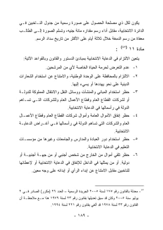 ‫ﻴﻜﻭﻥ ﻟﻜل ﺫﻱ ﻤﺼﻠﺤﺔ ﺍﻟﺤﺼﻭل ﻋﻠﻰ ﺼﻭﺭﺓ ﺭﺴﻤﻴﺔ ﻤﻥ ﺠﺩﻭل ﺍﻟﻨـﺎﺨﺒﻴﻥ ﻓـﻲ‬
‫ﺍﻟﺩﺍﺌﺭﺓ ﺍﻻﻨﺘﺨﺎﺒﻴﺔ، ﻤﻘﺎﺒل ﺃﺩﺍﺀ ﺭﺴﻡ ﻤﻘﺩﺍﺭﻩ ﻤﺎﺌﺔ ﺠﻨﻴﻪ، ﻭﺘﺴﻠﻡ ﺍﻟﺼﻭﺭﺓ ﺇﻟـﻰ ﺍﻟﻁﺎﻟـﺏ‬
          ‫ﻤﻌﻔﺎﺓ ﻤﻥ ﺭﺴﻡ ﺍﻟﺩﻤﻐﺔ ﺨﻼل ﺜﻼﺜﺔ ﺃﻴﺎﻡ ﻋﻠﻰ ﺍﻷﻜﺜﺭ ﻤﻥ ﺘﺎﺭﻴﺦ ﺴﺩﺍﺩ ﺍﻟﺭﺴﻡ.‬
                                                                    ‫)٧٨(‬
                                                                ‫:‬          ‫ﻤﺎﺩﺓ ١١‬
  ‫ﻴﺘﻌﻴﻥ ﺍﻻﻟﺘﺯﺍﻡ ﻓﻲ ﺍﻟﺩﻋﺎﻴﺔ ﺍﻻﻨﺘﺨﺎﺒﻴﺔ ﺒﻤﺒﺎﺩﺉ ﺍﻟﺩﺴﺘﻭﺭ ﻭﺍﻟﻘﺎﻨﻭﻥ ﻭﺒﺎﻟﻘﻭﺍﻋﺩ ﺍﻵﺘﻴﺔ:‬
                 ‫١- ﻋﺩﻡ ﺍﻟﺘﻌﺭﺽ ﻟﺤﺭﻤﺔ ﺍﻟﺤﻴﺎﺓ ﺍﻟﺨﺎﺼﺔ ﻷﻱ ﻤﻥ ﺍﻟﻤﺭﺸﺤﻴﻥ.‬
‫٢- ﺍﻻﻟﺘﺯﺍﻡ ﺒﺎﻟﻤﺤﺎﻓﻅﺔ ﻋﻠﻰ ﺍﻟﻭﺤﺩﺓ ﺍﻟﻭﻁﻨﻴﺔ، ﻭﺍﻻﻤﺘﻨﺎﻉ ﻋﻥ ﺍﺴﺘﺨﺩﺍﻡ ﺍﻟﺸﻌﺎﺭﺍﺕ‬
                                  ‫ﺍﻟﺩﻴﻨﻴﺔ ﻋﻠﻰ ﻨﺤﻭ ﻴﻬﺩﺩﻫﺎ ﺃﻭ ﻴﺴﻲﺀ ﺇﻟﻴﻬﺎ.‬
‫٣- ﺤﻅﺭ ﺍﺴﺘﺨﺩﺍﻡ ﺍﻟﻤﺒﺎﻨﻲ ﻭﺍﻟﻤﻨﺸﺂﺕ ﻭﻭﺴﺎﺌل ﺍﻟﻨﻘل ﻭﺍﻻﻨﺘﻘﺎل ﺍﻟﻤﻤﻠﻭﻜﺔ ﻟﻠﺩﻭﻟـﺔ‬
‫ﺃﻭ ﻟﺸﺭﻜﺎﺕ ﺍﻟﻘﻁﺎﻉ ﺍﻟﻌﺎﻡ ﻭﻗﻁﺎﻉ ﺍﻷﻋﻤﺎل ﺍﻟﻌﺎﻡ ﻭﻟﻠﺸﺭﻜﺎﺕ ﺍﻟﺘـﻲ ﺘﺴـﺎﻫﻡ‬
                                ‫ﺍﻟﺩﻭﻟﺔ ﻓﻲ ﺭﺃﺴﻤﺎﻟﻬﺎ ﻓﻲ ﺍﻟﺩﻋﺎﻴﺔ ﺍﻻﻨﺘﺨﺎﺒﻴﺔ.‬
‫٤- ﺤﻅﺭ ﺇﻨﻔﺎﻕ ﺍﻷﻤﻭﺍل ﺍﻟﻌﺎﻤﺔ ﻭﺃﻤﻭﺍل ﺸﺭﻜﺎﺕ ﺍﻟﻘﻁﺎﻉ ﺍﻟﻌﺎﻡ ﻭﻗﻁﺎﻉ ﺍﻷﻋﻤـﺎل‬
‫ﺍﻟﻌﺎﻡ ﻭﺍﻟﺸﺭﻜﺎﺕ ﺍﻟﺘﻲ ﺘﺴﺎﻫﻡ ﺍﻟﺩﻭﻟﺔ ﻓﻲ ﺭﺃﺴﻤﺎﻟﻬﺎ ﻓـﻲ ﺃﻏـﺭﺍﺽ ﺍﻟﺩﻋﺎﻴـﺔ‬
                                                               ‫ﺍﻻﻨﺘﺨﺎﺒﻴﺔ.‬
‫٥- ﺤﻅﺭ ﺍﺴﺘﺨﺩﺍﻡ ﺩﻭﺭ ﺍﻟﻌﺒﺎﺩﺓ ﻭﺍﻟﻤﺩﺍﺭﺱ ﻭﺍﻟﺠﺎﻤﻌﺎﺕ ﻭﻏﻴﺭﻫﺎ ﻤﻥ ﻤﺅﺴﺴـﺎﺕ‬
                                             ‫ﺍﻟﺘﻌﻠﻴﻡ ﻓﻲ ﺍﻟﺩﻋﺎﻴﺔ ﺍﻻﻨﺘﺨﺎﺒﻴﺔ.‬
‫٦- ﺤﻅﺭ ﺘﻠﻘﻲ ﺃﻤﻭﺍل ﻤﻥ ﺍﻟﺨﺎﺭﺝ ﻤﻥ ﺸﺨﺹ ﺃﺠﻨﺒﻲ ﺃﻭ ﻤﻥ ﺠﻬـﺔ ﺃﺠﻨﺒﻴـﺔ ﺃﻭ‬
‫ﺩﻭﻟﻴﺔ. ﺃﻭ ﻤﻥ ﻴﻤﺜﻠﻬﺎ ﻓﻲ ﺍﻟﺩﺍﺨل ﻟﻺﻨﻔﺎﻕ ﻓﻲ ﺍﻟﺩﻋﺎﻴﺔ ﺍﻻﻨﺘﺨﺎﺒﻴﺔ ﺃﻭ ﻹﻋﻁﺎﺌﻬﺎ‬
        ‫ﻟﻠﻨﺎﺨﺒﻴﻥ ﻤﻘﺎﺒل ﺍﻻﻤﺘﻨﺎﻉ ﻋﻥ ﺇﺒﺩﺍﺀ ﺍﻟﺭﺃﻱ ﺃﻭ ﺇﺒﺩﺍﺌﻪ ﻋﻠﻰ ﻭﺠﻪ ﻤﻌﻴﻥ.‬



‫٧٨- ﻤﻌﺩﻟﺔ ﺒﺎﻟﻘﺎﻨﻭﻥ ﺭﻗﻡ ٥٧١ ﻟﺴﻨﺔ ٥٠٠٢ ﺍﻟﺠﺭﻴﺩﺓ ﺍﻟﺭﺴﻤﻴﺔ – ﺍﻟﻌﺩﺩ ٦٢ )ﻤﻜﺭﺭ( ﺍﻟﺼﺎﺩﺭ ﻓـﻲ ٢‬
‫ﻴﻭﻟﻴﻭ ﺴﻨﺔ ٥٠٠٢ ﻭﻜﺎﻥ ﻗﺩ ﺴﺒﻕ ﺘﻌﺩﻴﻠﻬﺎ ﺒﻘﺎﻨﻭﻥ ﺭﻗﻡ ٣٢ ﻟﺴﻨﺔ ٩٧٩١ ﻫﺫﺍ ﻤـﻊ ﻤﻼﺤﻅـﺔ ﺃﻥ‬
                    ‫ﺍﻟﻘﺎﻨﻭﻥ ﺭﻗﻡ ٣٣ ﻟﺴﻨﺔ ٨٧٩١ ﻗﺩ ﺃﻟﻐﻲ ﺒﻘﺎﻨﻭﻥ ﺭﻗﻡ ١٢٢ ﻟﺴﻨﺔ ٤٩٩١.‬

                                    ‫- ٩٨١ -‬
 