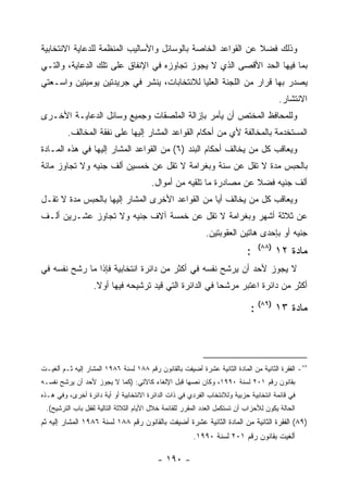 ‫ﻭﺫﻟﻙ ﻓﻀﻼ ﻋﻥ ﺍﻟﻘﻭﺍﻋﺩ ﺍﻟﺨﺎﺼﺔ ﺒﺎﻟﻭﺴﺎﺌل ﻭﺍﻷﺴﺎﻟﻴﺏ ﺍﻟﻤﻨﻅﻤﺔ ﻟﻠﺩﻋﺎﻴﺔ ﺍﻻﻨﺘﺨﺎﺒﻴﺔ‬
‫ﺒﻤﺎ ﻓﻴﻬﺎ ﺍﻟﺤﺩ ﺍﻷﻗﺼﻰ ﺍﻟﺫﻱ ﻻ ﻴﺠﻭﺯ ﺘﺠﺎﻭﺯﻩ ﻓﻲ ﺍﻹﻨﻔﺎﻕ ﻋﻠﻰ ﺘﻠﻙ ﺍﻟﺩﻋﺎﻴﺔ، ﻭﺍﻟﺘـﻲ‬
‫ﻴﺼﺩﺭ ﺒﻬﺎ ﻗﺭﺍﺭ ﻤﻥ ﺍﻟﻠﺠﻨﺔ ﺍﻟﻌﻠﻴﺎ ﻟﻼﻨﺘﺨﺎﺒﺎﺕ، ﻴﻨﺸﺭ ﻓﻲ ﺠﺭﻴﺩﺘﻴﻥ ﻴﻭﻤﻴﺘﻴﻥ ﻭﺍﺴـﻌﺘﻲ‬
                                                                                       ‫ﺍﻻﻨﺘﺸﺎﺭ.‬
‫ﻭﻟﻠﻤﺤﺎﻓﻅ ﺍﻟﻤﺨﺘﺹ ﺃﻥ ﻴﺄﻤﺭ ﺒﺈﺯﺍﻟﺔ ﺍﻟﻤﻠﺼﻘﺎﺕ ﻭﺠﻤﻴﻊ ﻭﺴﺎﺌل ﺍﻟﺩﻋﺎﻴـﺔ ﺍﻷﺨـﺭﻯ‬
         ‫ﺍﻟﻤﺴﺘﺨﺩﻤﺔ ﺒﺎﻟﻤﺨﺎﻟﻔﺔ ﻷﻱ ﻤﻥ ﺃﺤﻜﺎﻡ ﺍﻟﻘﻭﺍﻋﺩ ﺍﻟﻤﺸﺎﺭ ﺇﻟﻴﻬﺎ ﻋﻠﻰ ﻨﻔﻘﺔ ﺍﻟﻤﺨﺎﻟﻑ.‬
‫ﻭﻴﻌﺎﻗﺏ ﻜل ﻤﻥ ﻴﺨﺎﻟﻑ ﺃﺤﻜﺎﻡ ﺍﻟﺒﻨﺩ )٦( ﻤﻥ ﺍﻟﻘﻭﺍﻋﺩ ﺍﻟﻤﺸﺎﺭ ﺇﻟﻴﻬﺎ ﻓﻲ ﻫﺫﻩ ﺍﻟﻤـﺎﺩﺓ‬
‫ﺒﺎﻟﺤﺒﺱ ﻤﺩﺓ ﻻ ﺘﻘل ﻋﻥ ﺴﻨﺔ ﻭﺒﻐﺭﺍﻤﺔ ﻻ ﺘﻘل ﻋﻥ ﺨﻤﺴﻴﻥ ﺃﻟﻑ ﺠﻨﻴﻪ ﻭﻻ ﺘﺠﺎﻭﺯ ﻤﺎﺌﺔ‬
                                        ‫ﺃﻟﻑ ﺠﻨﻴﻪ ﻓﻀﻼ ﻋﻥ ﻤﺼﺎﺩﺭﺓ ﻤﺎ ﺘﻠﻘﻴﻪ ﻤﻥ ﺃﻤﻭﺍل.‬
‫ﻭﻴﻌﺎﻗﺏ ﻜل ﻤﻥ ﻴﺨﺎﻟﻑ ﺃ ‪‬ﺎ ﻤﻥ ﺍﻟﻘﻭﺍﻋﺩ ﺍﻷﺨﺭﻯ ﺍﻟﻤﺸﺎﺭ ﺇﻟﻴﻬﺎ ﺒﺎﻟﺤﺒﺱ ﻤﺩﺓ ﻻ ﺘﻘـل‬
                                                 ‫ﻴ‬
‫ﻋﻥ ﺜﻼﺜﺔ ﺃﺸﻬﺭ ﻭﺒﻐﺭﺍﻤﺔ ﻻ ﺘﻘل ﻋﻥ ﺨﻤﺴﺔ ﺁﻻﻑ ﺠﻨﻴﻪ ﻭﻻ ﺘﺠﺎﻭﺯ ﻋﺸـﺭﻴﻥ ﺃﻟـﻑ‬
                                                            ‫ﺠﻨﻴﻪ ﺃﻭ ﺒﺈﺤﺩﻯ ﻫﺎﺘﻴﻥ ﺍﻟﻌﻘﻭﺒﺘﻴﻥ.‬
                                                                                ‫)٨٨(‬
                                                                            ‫:‬          ‫ﻤﺎﺩﺓ ٢١‬
‫ﻻ ﻴﺠﻭﺯ ﻷﺤﺩ ﺃﻥ ﻴﺭﺸﺢ ﻨﻔﺴﻪ ﻓﻲ ﺃﻜﺜﺭ ﻤﻥ ﺩﺍﺌﺭﺓ ﺍﻨﺘﺨﺎﺒﻴﺔ ﻓﺈﺫﺍ ﻤﺎ ﺭﺸﺢ ﻨﻔﺴﻪ ﻓﻲ‬
                   ‫ﺃﻜﺜﺭ ﻤﻥ ﺩﺍﺌﺭﺓ ﺍﻋﺘﺒﺭ ﻤﺭﺸﺤﺎ ﻓﻲ ﺍﻟﺩﺍﺌﺭﺓ ﺍﻟﺘﻲ ﻗﻴﺩ ﺘﺭﺸﻴﺤﻪ ﻓﻴﻬﺎ ﺃﻭﻻ.‬

                                                                             ‫ﻤﺎﺩﺓ ٣١ )٩٨( :‬




‫٨٨- ﺍﻟﻔﻘﺭﺓ ﺍﻟﺜﺎﻨﻴﺔ ﻤﻥ ﺍﻟﻤﺎﺩﺓ ﺍﻟﺜﺎﻨﻴﺔ ﻋﺸﺭﺓ ﺃﻀﻴﻔﺕ ﺒﺎﻟﻘﺎﻨﻭﻥ ﺭﻗﻡ ٨٨١ ﻟﺴﻨﺔ ٦٨٩١ ﺍﻟﻤﺸﺎﺭ ﺇﻟﻴﻪ ﺜـﻡ ﺃﻟﻐﻴـﺕ‬
‫ﺒﻘﺎﻨﻭﻥ ﺭﻗﻡ ١٠٢ ﻟﺴﻨﺔ ٠٩٩١، ﻭﻜﺎﻥ ﻨﺼﻬﺎ ﻗﺒل ﺍﻹﻟﻐﺎﺀ ﻜﺎﻵﺘﻲ: )ﻜﻤﺎ ﻻ ﻴﺠﻭﺯ ﻷﺤﺩ ﺃﻥ ﻴﺭﺸﺢ ﻨﻔﺴـﻪ‬
‫ﻓﻲ ﻗﺎﺌﻤﺔ ﺍﻨﺘﺨﺎﺒﻴﺔ ﺤﺯﺒﻴﺔ ﻭﻟﻼﻨﺘﺨﺎﺏ ﺍﻟﻔﺭﺩﻱ ﻓﻲ ﺫﺍﺕ ﺍﻟﺩﺍﺌﺭﺓ ﺍﻻﻨﺘﺨﺎﺒﻴﺔ ﺃﻭ ﺃﻴﺔ ﺩﺍﺌﺭﺓ ﺃﺨﺭﻯ، ﻭﻓﻲ ﻫـﺫﻩ‬
 ‫ﺍﻟﺤﺎﻟﺔ ﻴﻜﻭﻥ ﻟﻸﺤﺯﺍﺏ ﺃﻥ ﺘﺴﺘﻜﻤل ﺍﻟﻌﺩﺩ ﺍﻟﻤﻘﺭﺭ ﻟﻠﻘﺎﺌﻤﺔ ﺨﻼل ﺍﻷﻴﺎﻡ ﺍﻟﺜﻼﺜﺔ ﺍﻟﺘﺎﻟﻴﺔ ﻟﻘﻔل ﺒﺎﺏ ﺍﻟﺘﺭﺸﻴﺢ(.‬
‫)٩٨( ﺍﻟﻔﻘﺭﺓ ﺍﻟﺜﺎﻨﻴﺔ ﻤﻥ ﺍﻟﻤﺎﺩﺓ ﺍﻟﺜﺎﻨﻴﺔ ﻋﺸﺭﺓ ﺃﻀﻴﻔﺕ ﺒﺎﻟﻘﺎﻨﻭﻥ ﺭﻗﻡ ٨٨١ ﻟﺴﻨﺔ ٦٨٩١ ﺍﻟﻤﺸﺎﺭ ﺇﻟﻴﻪ ﺜﻡ‬
                                                        ‫ﺃﻟﻐﻴﺕ ﺒﻘﺎﻨﻭﻥ ﺭﻗﻡ ١٠٢ ﻟﺴﻨﺔ ٠٩٩١.‬

                                          ‫- ٠٩١ -‬
 