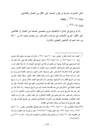 ‫ﺃﻋﻠﻰ ﺍﻷﺼﻭﺍﺕ ﺒﺸﺭﻁ ﺃﻥ ﻴﻜﻭﻥ ﺃﺤﺩﻫﻤﺎ ﻋﻠﻰ ﺍﻷﻗل ﻤﻥ ﺍﻟﻌﻤﺎل ﻭﺍﻟﻔﻼﺤﻴﻥ.‬
                                                                       ‫)١٩(‬
                                                            ‫: ﻤﻠﻐﺎﺓ‬           ‫ﻤﺎﺩﺓ ٦١‬
                                                                       ‫)٢٩(‬
                                                                   ‫:‬          ‫ﻤﺎﺩﺓ ٧١‬
‫ﺇﺫﺍ ﻟﻡ ﻴﺭﺸﺢ ﻓﻲ ﺍﻟﺩﺍﺌﺭﺓ ﺍﻻﻨﺘﺨﺎﺒﻴﺔ ﺴﻭﻯ ﺸﺨﺼﻴﻥ ﺃﺤﺩﻫﻤﺎ ﻤﻥ ﺍﻟﻌﻤﺎل ﺃﻭ ﺍﻟﻔﻼﺤﻴﻥ‬
‫ﻋﻠﻰ ﺍﻷﻗل، ﺃﺠﺭﻱ ﺍﻻﻨﺘﺨﺎﺏ ﻓﻲ ﻤﻭﻋﺩﻩ ﻭﺃﻋﻠﻥ ﻓﻭﺯ ﻤﻥ ﻴﺤﺼل ﻤﻨﻬﻤﺎ ﻋﻠـﻰ ٠١%‬
                                          ‫ﻤﻥ ﻋﺩﺩ ﺃﺼﻭﺍﺕ ﺍﻟﻨﺎﺨﺒﻴﻥ ﺍﻟﻤﻘﻴﺩﻴﻥ ﺒﺎﻟﺩﺍﺌﺭﺓ.‬




‫١٩- ﺃﻟﻐﻴﺕ ﻫﺫﻩ ﺍﻟﻤﺎﺩﺓ ﺒﺎﻟﻘﺭﺍﺭ ﺒﻘﺎﻨﻭﻥ ﺭﻗﻡ ١٠٢ ﻟﺴﻨﺔ ٠٩٩١، ﻭﻜﺎﻥ ﻗﺩ ﺴﺒﻕ ﺘﻌـﺩﻴﻠﻬﺎ ﺒﺎﻟﻘـﺎﻨﻭﻨﻴﻥ‬
‫ﺭﻗﻡ : ٤١١ ﻟﺴﻨﺔ ٣٨٩١ ﻭ ٨٨١ ﻟﺴﻨﺔ ٦٨٩١ ﻭﻜﺎﻥ ﻨﺼﻬﺎ ﻗﺒل ﺍﻹﻟﻐﺎﺀ ﻜﻤﺎ ﻴﻠﻲ: )ﺇﺫﺍ ﺘﺨﻠـﻑ‬
‫ﺃﺤﺩ ﺍﻟﻤﺭﺸﺤﻴﻥ ﻓﻲ ﻗﺎﺌﻤﺔ ﺤﺯﺒﻴﺔ ﻋﻥ ﺘﻘﺩﻴﻡ ﺃﻭﺭﺍﻗﻪ ﻓﻲ ﺍﻟﻤﻭﺍﻋﻴﺩ ﺍﻟﻤﺤﺩﺩﺓ ﺃﻭ ﺇﺫﺍ ﺨﻼ ﻤﻜﺎﻥ ﺃﺤـﺩ‬
‫ﺍﻟﻤﺭﺸﺤﻴﻥ ﻓﻲ ﻗﺎﺌﻤﺔ ﺤﺯﺒﻴﺔ ﻗﺒل ﺍﻻﻨﺘﺨﺎﺏ ﺒﺴﺒﺏ ﺍﻟﺘﻨﺎﻭل ﺃﻭ ﺍﻟﻭﻓﺎﺓ ﺃﻭ ﻗﺒﻭل ﺍﻟﻠﺠﻨﺔ ﺍﻟﻤﻨﺼـﻭﺹ‬
‫ﻋﻠﻴﻬﺎ ﻓﻲ ﺍﻟﻤﺎﺩﺓ ﺍﻟﺘﺎﺴﻌﺔ ﺍﻻﻋﺘﺭﺍﺽ ﻋﻠﻰ ﺘﺭﺸﻴﺤﻪ، ﺍﻟﺘﺯﻡ ﺍﻟﺤﺯﺏ ﺼﺎﺤﺏ ﺍﻟﻘﺎﺌﻤﺔ ﺒﺄﻥ ﻴﺭﺸـﺢ‬
‫ﺁﺨﺭ ﻤﻥ ﺫﺍﺕ ﺼﻔﺔ ﻤﻥ ﺨﻼ ﻤﻜﺎﻨﻪ، ﻭﻓﻲ ﺫﺍﺕ ﺘﺭﺘﻴﺒﻪ ﻟﻴﻜﻤل ﺍﻟﻌﺩﺩ ﺍﻟﻤﻘﺭﺭ ﻭﺫﻟﻙ ﺨﻼل ﻋﺸﺭﻴﻥ‬
‫ﻴﻭﻤﺎ ﻤﻥ ﺘﺎﺭﻴﺦ ﺇﻗﻔﺎل ﺒﺎﺏ ﺍﻟﺘﺭﺸﻴﺢ، ﻭﻴﻌﺭﺽ ﺍﺴﻡ ﺍﻟﻤﺭﺸﺢ ﺍﻟﺠﺩﻴﺩ ﺨﻼل ﻴﻭﻤﻴﻥ ﻤـﻥ ﺘـﺎﺭﻴﺦ‬
‫ﺘﺭﺸﻴﺤﻪ ﻭﺘﺘﺒﻊ ﻓﻲ ﺸﺄﻥ ﺍﻻﻋﺘﺭﺍﺽ ﻋﻠﻴﻪ ﺍﻟﻘﻭﺍﻋﺩ ﺍﻟﻤﻨﺼﻭﺹ ﻋﻠﻴﻬﺎ ﻓﻲ ﺍﻟﻤﺎﺩﺓ ﺍﻟﺘﺎﺴﻌﺔ، ﻋﻠﻰ ﺃﻥ‬
‫ﺘﻔﺼل ﺍﻟﻠﺠﻨﺔ ﻓﻲ ﺍﻻﻋﺘﺭﺍﺽ ﻓﻲ ﻤﺩﺓ ﺃﻗﺼﺎﻫﺎ ﺨﻤﺴﺔ ﺃﻴﺎﻡ ﻤﻥ ﺘﺎﺭﻴﺦ ﺘﺭﺸﻴﺤﻪ. ﻭﺇﺫﺍ ﺨﻼ ﻤﻜـﺎﻥ‬
‫ﺁﺨﺭ ﺒﻌﺩ ﻫﺫﺍ ﺍﻟﺘﺎﺭﻴﺦ ﺒﺴﺒﺏ ﻤﻥ ﺍﻷﺴﺒﺎﺏ ﺍﻟﻤﺫﻜﻭﺭﺓ ﻓﻲ ﺍﻟﻔﻘﺭﺓ ﺍﻷﻭﻟﻰ ﺘﺠﺭﻯ ﺍﻻﻨﺘﺨﺎﺒـﺎﺕ ﻓـﻲ‬
‫ﻤﻭﻋﺩﻫﺎ ﺭﻏﻡ ﻨﻘﺹ ﻋﺩﺩ ﺍﻟﻤﺭﺸﺤﻴﻥ ﻓﻲ ﺍﻟﻘﺎﺌﻤﺔ ﺍﻟﻤﺫﻜﻭﺭﺓ ﻋﻥ ﺍﻟﻌﺩﺩ ﺍﻟﻤﻘﺭﺭ، ﻋﻠﻰ ﺃﻥ ﻴﺴـﺘﻜﻤل‬
‫ﺍﻟﻌﺩﺩ ﺍﻟﻤﻁﻠﻭﺏ ﺒﺎﻨﺘﺨﺎﺒﺎﺕ ﺘﻜﻤﻴﻠﻴﺔ ﺒﻴﻥ ﺍﻷﺤﺯﺍﺏ ﺍﻟﻤﻤﺜﻠﺔ ﻓﻲ ﺍﻟﻤﺠﻠﺱ ﻋﻥ ﻁﺭﻴﻕ ﺍﻟﻘﻭﺍﺌﻡ ﻋﻠﻰ ﺃﻥ‬
                                   ‫ﻴﻜﻭﻥ ﺍﻟﻤﺭﺸﺢ ﺒﺫﺍﺕ ﺼﻔﺔ ﻤﻥ ﺨﻼل ﻤﻜﺎﻨﻪ ﻓﻲ ﺍﻟﻘﺎﺌﻤﺔ.‬
‫)٢٩( ﻤﻌﺩﻟﺔ ﺒﺎﻟﻘﺎﻨﻭﻥ ﺭﻗﻡ ١٠٢ ﻟﺴﻨﺔ ٠٩٩١، ﻭﻜﺎﻥ ﻗﺩ ﺴﺒﻕ ﺘﻌﺩﻴﻠﻬﺎ ﺒﺎﻟﻘﺎﻨﻭﻨﻴﻥ ﺭﻗﻤﻲ : ٤١١ ﻟﺴﻨﺔ‬
‫٣٨٩١ ﻭ٨٨١ ﻟﺴﻨﺔ ٦٨٩١ ﻭﻗﺩ ﺤﻜﻡ ﺒﺠﻠﺴﺔ ٦١/٥/٧٨٩١ ﺒﻌﺩﻡ ﺩﺴﺘﻭﺭﻴﺔ ﻫﺫﻩ ﺍﻟﻔﻘﺭﺓ، ﻭﺫﻟـﻙ‬
‫ﻓﻲ ﺍﻟﻘﻀﻴﺔ ﺭﻗﻡ ١٣١ ﻟﺴﻨﺔ ٦ ﻕ )ﺩﺴﺘﻭﺭﻴﺔ( ﻭﺍﻟﻤﻨﺸﻭﺭﺓ ﺒﺎﻟﺠﺭﻴﺩﺓ ﺍﻟﺭﺴﻤﻴﺔ – ﺍﻟﻌـﺩﺩ ٢٢ ﻓـﻲ‬
                                                                       ‫١٣/٥/٧٨٩١.‬

                                      ‫- ٢٩١ -‬
 