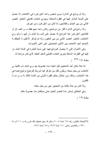 ‫ﻭﺇﺫﺍ ﻟﻡ ﻴﺭﺸﺢ ﻓﻲ ﺍﻟﺩﺍﺌﺭﺓ ﺴﻭﻯ ﺸﺨﺹ ﻭﺍﺤﺩ ﺃﻋﻠﻥ ﻓﻭﺯﻩ ﻓﻲ ﺍﻻﻨﺘﺨﺎﺏ ﺇﺫﺍ ﺤﺼل‬
‫ﻋﻠﻰ ﺍﻟﻨﺴﺒﺔ ﺍﻟﻤﺸﺎﺭ ﺇﻟﻴﻬﺎ ﻓﻲ ﺍﻟﻔﻘﺭﺓ ﺍﻟﺴﺎﺒﻘﺔ، ﻭﻴﺠﺭﻱ ﺍﻨﺘﺨﺎﺏ ﺘﻜﻤﻴﻠﻲ ﻻﺨﺘﻴﺎﺭ ﺍﻟﻌﻀﻭ‬
               ‫ﺍﻟﺜﺎﻨﻲ ﻤﻥ ﺒﻴﻥ ﺍﻟﻌﻤﺎل ﻭﺍﻟﻔﻼﺤﻴﻥ، ﺇﺫﺍ ﻜﺎﻥ ﻤﻥ ﺃﻋﻠﻥ ﻓﻭﺯﻩ ﻤﻥ ﻏﻴﺭﻫﻡ.‬
‫ﻭﺇﺫﺍ ﺭﺸﺢ ﻓﻲ ﺍﻟﺩﺍﺌﺭﺓ ﺃﻜﺜﺭ ﻤﻥ ﻤﺭﺸﺤﻴﻥ ﻭﻜﺎﻥ ﻭﺍﺤﺩ ﻤﻨﻬﻡ ﻓﻘﻁ ﻤـﻥ ﺍﻟﻌﻤـﺎل ﺃﻭ‬
‫ﺍﻟﻔﻼﺤﻴﻥ ﺃﻋﻠﻥ ﻓﻭﺯ ﻫﺫﺍ ﺍﻟﻤﺭﺸﺢ ﺇﺫﺍ ﺤﺼل ﻋﻠﻰ ﺍﻟﻨﺴـﺒﺔ ﺍﻟﻤﺸـﺎﺭ ﺇﻟﻴﻬـﺎ ﻭﺃﺠـﺭﻱ‬
‫ﺍﻻﻨﺘﺨﺎﺏ ﻻﺨﺘﻴﺎﺭ ﺍﻟﻌﻀﻭ ﺍﻟﺜﺎﻨﻲ ﻤﻥ ﺒﻴﻥ ﺍﻟﺒﺎﻗﻴﻥ، ﻭﺇﺫﺍ ﻟﻡ ﺘﺘﻭﺍﻓﺭ ﺍﻷﻏﻠﺒﻴـﺔ ﺍﻟﻤﻁﻠﻘـﺔ‬
                ‫ﻷﺤﺩﻫﻡ ﺃﻋﻴﺩ ﺍﻻﻨﺘﺨﺎﺏ ﺒﻴﻥ ﺍﻻﺜﻨﻴﻥ ﺍﻟﺤﺎﺼﻠﻴﻥ ﻋﻠﻰ ﺃﻋﻠﻰ ﺍﻷﺼﻭﺍﺕ.‬
‫ﻭﻓﻲ ﺍﻷﺤﻭﺍل ﺍﻟﺘﻲ ﻻ ﻴﺤﺼل ﺍﻟﻤﺭﺸﺢ ﻓﻴﻬﺎ ﻋﻠﻰ ﻨﺴﺒﺔ ﺍﻟﻌﺸﺭﺓ ﻓﻲ ﺍﻟﻤﺎﺌﺔ ﺍﻟﻤﺸـﺎﺭ‬
  ‫ﺇﻟﻴﻬﺎ ﻓﻲ ﺍﻟﻔﻘﺭﺍﺕ ﺍﻟﺴﺎﺒﻘﺔ ﻴﺠﺭﻱ ﺍﻨﺘﺨﺎﺏ ﺘﻜﻤﻴﻠﻲ ﻟﺸﻐل ﺍﻟﻤﻘﻌﺩ ﺍﻟﺫﻱ ﻜﺎﻥ ﻤﺭﺸﺤﺎ ﻟﻪ.‬
                                                                   ‫)٣٩(‬
                                                               ‫:‬          ‫ﻤﺎﺩﺓ ٨١‬
‫ﺇﺫﺍ ﺨﻼ ﻤﻜﺎﻥ ﺃﺤﺩ ﺍﻟﻤﻨﺘﺨﺒﻴﻥ ﻗﺒل ﺍﻨﺘﻬﺎﺀ ﻤﺩﺓ ﻋﻀﻭﻴﺘﻪ ﻴﺠـﺭﻱ ﺍﻨﺘﺨـﺎﺏ ﺘﻜﻤﻴﻠـﻲ‬
‫ﻻﻨﺘﺨﺎﺏ ﻤﻥ ﻴﺤل ﻤﺤﻠﻪ، ﻭﻴﻜﻭﻥ ﻟﻜل ﻤﻥ ﺘﺘﻭﺍﻓﺭ ﻓﻴﻪ ﺸﺭﻭﻁ ﺍﻟﺘﺭﺸﻴﺢ ﺘﺭﺸﻴﺢ ﻨﻔﺴﻪ ﻓﻲ‬
‫ﻫﺫﺍ ﺍﻻﻨﺘﺨﺎﺏ، ﻭﺫﻟﻙ ﺩﻭﻥ ﺇﺨﻼل ﺒﺤﻜﻡ ﺍﻟﻔﻘﺭﺓ ﺍﻷﻭﻟﻰ ﻤﻥ ﺍﻟﻤﺎﺩﺓ ﺍﻟﺜﺎﻟﺜـﺔ ﻤـﻥ ﻫـﺫﺍ‬
                                                                           ‫ﺍﻟﻘﺎﻨﻭﻥ.‬
                       ‫ﻭﺇﺫﺍ ﻜﺎﻥ ﻤﻥ ﺨﻼ ﻤﻜﺎﻨﻪ ﻤﻥ ﺍﻟﻤﻌﻴﻨﻴﻥ ﻋﻴﻥ ﻤﻥ ﻴﺤل ﻤﺤﻠﻪ.‬
        ‫ﻭﻓﻲ ﺍﻟﺤﺎﻟﺘﻴﻥ ﺘﺴﺘﻤﺭ ﻤﺩﺓ ﺍﻟﻌﻀﻭ ﺍﻟﺠﺩﻴﺩ ﺤﺘﻰ ﻴﺴﺘﻜﻤل ﻤﺩﺓ ﻋﻀﻭﻴﺔ ﺴﻠﻔﻪ.‬

                                                                     ‫ﻤﺎﺩﺓ ٩١ :‬




‫)٣٩(ﻤﻌﺩﻟﺔ ﺒﺎﻟﻘﺎﻨﻭﻥ ﺭﻗﻡ ٥٧١ ﻟﺴﻨﺔ ٥٠٠٢، ﻭﻜﺎﻥ ﻗﺩ ﺴﺒﻕ ﺘﻌﺩﻴﻠﻬﺎ ﺒﺎﻟﻘـﺎﻨﻭﻥ ﺭﻗـﻡ ١٠٢ ﻟﺴـﻨﺔ‬
                      ‫٠٩٩١، ﻭﺍﻟﻘﺎﻨﻭﻨﻴﻥ ﺭﻗﻤﻲ: ٤١١ ﻟﺴﻨﺔ ٣٨٩١ ﻭ٨٨١ ﻟﺴﻨﺔ ٦٨٩١.‬

                                   ‫- ٣٩١ -‬
 