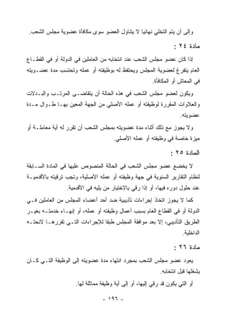 ‫ﻭﺇﻟﻰ ﺃﻥ ﻴﺘﻡ ﺍﻟﺘﺨﻠﻲ ﻨﻬﺎﺌ ‪‬ﺎ ﻻ ﻴﺘﻨﺎﻭل ﺍﻟﻌﻀﻭ ﺴﻭﻯ ﻤﻜﺎﻓﺄﺓ ﻋﻀﻭﻴﺔ ﻤﺠﻠﺱ ﺍﻟﺸﻌﺏ.‬
                                             ‫ﻴ‬

                                                                   ‫ﻤﺎﺩﺓ ٤٢ :‬
‫ﺇﺫﺍ ﻜﺎﻥ ﻋﻀﻭ ﻤﺠﻠﺱ ﺍﻟﺸﻌﺏ ﻋﻨﺩ ﺍﻨﺘﺨﺎﺒﻪ ﻤﻥ ﺍﻟﻌﺎﻤﻠﻴﻥ ﻓﻲ ﺍﻟﺩﻭﻟﺔ ﺃﻭ ﻓﻲ ﺍﻟﻘﻁـﺎﻉ‬
‫ﺍﻟﻌﺎﻡ ﻴﺘﻔﺭﻍ ﻟﻌﻀﻭﻴﺔ ﺍﻟﻤﺠﻠﺱ ﻭﻴﺤﺘﻔﻅ ﻟﻪ ﺒﻭﻅﻴﻔﺘﻪ ﺃﻭ ﻋﻤﻠﻪ ﻭﺘﺤﺘﺴﺏ ﻤﺩﺓ ﻋﻀـﻭﻴﺘﻪ‬
                                                        ‫ﻓﻲ ﺍﻟﻤﻌﺎﺵ ﺃﻭ ﺍﻟﻤﻜﺎﻓﺄﺓ.‬
‫ﻭﻴﻜﻭﻥ ﻟﻌﻀﻭ ﻤﺠﻠﺱ ﺍﻟﺸﻌﺏ ﻓﻲ ﻫﺫﻩ ﺍﻟﺤﺎﻟﺔ ﺃﻥ ﻴﺘﻘﺎﻀـﻰ ﺍﻟﻤﺭﺘـﺏ ﻭﺍﻟﺒـﺩﻻﺕ‬
‫ﻭﺍﻟﻌﻼﻭﺍﺕ ﺍﻟﻤﻘﺭﺭﺓ ﻟﻭﻅﻴﻔﺘﻪ ﺃﻭ ﻋﻤﻠﻪ ﺍﻷﺼﻠﻲ ﻤﻥ ﺍﻟﺠﻬﺔ ﺍﻟﻤﻌﻴﻥ ﺒﻬـﺎ ﻁـﻭﺍل ﻤـﺩﺓ‬
                                                                     ‫ﻋﻀﻭﻴﺘﻪ.‬
‫ﻭﻻ ﻴﺠﻭﺯ ﻤﻊ ﺫﻟﻙ ﺃﺜﻨﺎﺀ ﻤﺩﺓ ﻋﻀﻭﻴﺘﻪ ﺒﻤﺠﻠﺱ ﺍﻟﺸﻌﺏ ﺃﻥ ﺘﻘﺭﺭ ﻟﻪ ﺃﻴﺔ ﻤﻌﺎﻤﻠـﺔ ﺃﻭ‬
                                      ‫ﻤﻴﺯﺓ ﺨﺎﺼﺔ ﻓﻲ ﻭﻅﻴﻔﺘﻪ ﺃﻭ ﻋﻤﻠﻪ ﺍﻷﺼﻠﻲ.‬

                                                                 ‫ﺍﻟﻤﺎﺩﺓ ٥٢ :‬
‫ﻻ ﻴﺨﻀﻊ ﻋﻀﻭ ﻤﺠﻠﺱ ﺍﻟﺸﻌﺏ ﻓﻲ ﺍﻟﺤﺎﻟﺔ ﺍﻟﻤﻨﺼﻭﺹ ﻋﻠﻴﻬﺎ ﻓﻲ ﺍﻟﻤﺎﺩﺓ ﺍﻟﺴـﺎﺒﻘﺔ‬
‫ﻟﻨﻅﺎﻡ ﺍﻟﺘﻘﺎﺭﻴﺭ ﺍﻟﺴﻨﻭﻴﺔ ﻓﻲ ﺠﻬﺔ ﻭﻅﻴﻔﺘﻪ ﺃﻭ ﻋﻤﻠﻪ ﺍﻷﺼﻠﻴﺔ، ﻭﺘﺠﺏ ﺘﺭﻗﻴﺘﻪ ﺒﺎﻷﻗﺩﻤﻴـﺔ‬
                 ‫ﻋﻨﺩ ﺤﻠﻭل ﺩﻭﺭﻩ ﻓﻴﻬﺎ، ﺃﻭ ﺇﺫﺍ ﺭﻗﻲ ﺒﺎﻻﺨﺘﻴﺎﺭ ﻤﻥ ﻴﻠﻴﻪ ﻓﻲ ﺍﻷﻗﺩﻤﻴﺔ.‬
‫ﻜﻤﺎ ﻻ ﻴﺠﻭﺯ ﺍﺘﺨﺎﺫ ﺇﺠﺭﺍﺀﺍﺕ ﺘﺄﺩﻴﺒﻴﺔ ﻀﺩ ﺃﺤﺩ ﺃﻋﻀﺎﺀ ﺍﻟﻤﺠﻠﺱ ﻤﻥ ﺍﻟﻌﺎﻤﻠﻴﻥ ﻓـﻲ‬
‫ﺍﻟﺩﻭﻟﺔ ﺃﻭ ﻓﻲ ﺍﻟﻘﻁﺎﻉ ﺍﻟﻌﺎﻡ ﺒﺴﺒﺏ ﺃﻋﻤﺎل ﻭﻅﻴﻔﺘﻪ ﺃﻭ ﻋﻤﻠﻪ، ﺃﻭ ﺇﻨﻬـﺎﺀ ﺨﺩﻤﺘـﻪ ﺒﻐﻴـﺭ‬
‫ﺍﻟﻁﺭﻴﻕ ﺍﻟﺘﺄﺩﻴﺒﻲ، ﺇﻻ ﺒﻌﺩ ﻤﻭﺍﻓﻘﺔ ﺍﻟﻤﺠﻠﺱ ﻁﺒ ﹰﺎ ﻟﻺﺠﺭﺍﺀﺍﺕ ﺍﻟﺘـﻲ ﺘﻘﺭﺭﻫـﺎ ﻻﺌﺤﺘـﻪ‬
                               ‫ﻘ‬
                                                                       ‫ﺍﻟﺩﺍﺨﻠﻴﺔ.‬

                                                                   ‫ﻤﺎﺩﺓ ٦٢ :‬
‫ﻴﻌﻭﺩ ﻋﻀﻭ ﻤﺠﻠﺱ ﺍﻟﺸﻌﺏ ﺒﻤﺠﺭﺩ ﺍﻨﺘﻬﺎﺀ ﻤﺩﺓ ﻋﻀﻭﻴﺘﻪ ﺇﻟﻰ ﺍﻟﻭﻅﻴﻔﺔ ﺍﻟﺘـﻲ ﻜـﺎﻥ‬
                                                            ‫ﻴﺸﻐﻠﻬﺎ ﻗﺒل ﺍﻨﺘﺨﺎﺒﻪ.‬
                     ‫ﺃﻭ ﺍﻟﺘﻲ ﻴﻜﻭﻥ ﻗﺩ ﺭﻗﻲ ﺇﻟﻴﻬﺎ، ﺃﻭ ﺇﻟﻰ ﺃﻴﺔ ﻭﻅﻴﻔﺔ ﻤﻤﺎﺜﻠﺔ ﻟﻬﺎ.‬

                                 ‫- ٦٩١ -‬
 