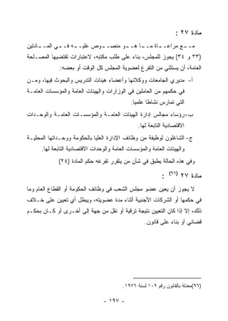 ‫ﻤﺎﺩﺓ ٧٢ :‬
‫ـﺎﺩﺘﻴﻥ‬
     ‫ـﻭ ﻤﻨﺼـ ـﻭﺹ ﻋﻠﻴـ ـﻪ ﻓـ ـﻲ ﺍﻟﻤــ‬
            ‫ـ‬     ‫ـ‬        ‫ـ‬       ‫ﻤـ ـﻊ ﻤﺭﺍﻋـ ـﺎﺓ ﻤـ ـﺎ ﻫــ‬
                                        ‫ـ‬      ‫ـ‬        ‫ـ‬
‫)٣٣ ﻭ ٤٣( ﻴﺠﻭﺯ ﻟﻠﻤﺠﻠﺱ، ﺒﻨﺎﺀ ﻋﻠﻰ ﻁﻠﺏ ﻤﻜﺘﺒﻪ، ﻻﻋﺘﺒﺎﺭﺍﺕ ﺘﻘﺘﻀﻴﻬﺎ ﺍﻟﻤﺼـﻠﺤﺔ‬
              ‫ﺍﻟﻌﺎﻤﺔ، ﺃﻥ ﻴﺴﺘﺜﻨﻲ ﻤﻥ ﺍﻟﺘﻔﺭﻍ ﻟﻌﻀﻭﻴﺔ ﺍﻟﻤﺠﻠﺱ ﻜل ﺍﻟﻭﻗﺕ ﺃﻭ ﺒﻌﻀﻪ:‬
‫ﺃ- ﻤﺩﻴﺭﻱ ﺍﻟﺠﺎﻤﻌﺎﺕ ﻭﻭﻜﻼﺌﻬﺎ ﻭﺃﻋﻀﺎﺀ ﻫﻴﺌﺎﺕ ﺍﻟﺘﺩﺭﻴﺱ ﻭﺍﻟﺒﺤﻭﺙ ﻓﻴﻬﺎ، ﻭﻤـﻥ‬
‫ﻓﻲ ﺤﻜﻤﻬﻡ ﻤﻥ ﺍﻟﻌﺎﻤﻠﻴﻥ ﻓﻲ ﺍﻟﻭﺯﺍﺭﺍﺕ ﻭﺍﻟﻬﻴﺌﺎﺕ ﺍﻟﻌﺎﻤﺔ ﻭﺍﻟﻤﺅﺴﺴﺎﺕ ﺍﻟﻌﺎﻤـﺔ‬
                                             ‫ﺍﻟﺘﻲ ﺘﻤﺎﺭﺱ ﻨﺸﺎﻁﺎ ﻋﻠﻤﻴﺎ.‬
‫ﺏ- ﺭﺅﺴﺎﺀ ﻤﺠﺎﻟﺱ ﺇﺩﺍﺭﺓ ﺍﻟﻬﻴﺌﺎﺕ ﺍﻟﻌﺎﻤـﺔ ﻭﺍﻟﻤﺅﺴﺴـﺎﺕ ﺍﻟﻌﺎﻤـﺔ ﻭﺍﻟﻭﺤـﺩﺍﺕ‬
                                                 ‫ﺍﻻﻗﺘﺼﺎﺩﻴﺔ ﺍﻟﺘﺎﺒﻌﺔ ﻟﻬﺎ.‬
‫ﺝ- ﺍﻟﺸﺎﻏﻠﻭﻥ ﻟﻭﻅﻴﻔﺔ ﻤﻥ ﻭﻅﺎﺌﻑ ﺍﻹﺩﺍﺭﺓ ﺍﻟﻌﻠﻴﺎ ﺒﺎﻟﺤﻜﻭﻤﺔ ﻭﻭﺤـﺩﺍﺘﻬﺎ ﺍﻟﻤﺤﻠﻴـﺔ‬
      ‫ﻭﺍﻟﻬﻴﺌﺎﺕ ﺍﻟﻌﺎﻤﺔ ﻭﺍﻟﻤﺅﺴﺴﺎﺕ ﺍﻟﻌﺎﻤﺔ ﻭﺍﻟﻭﺤﺩﺍﺕ ﺍﻻﻗﺘﺼﺎﺩﻴﺔ ﺍﻟﺘﺎﺒﻌﺔ ﻟﻬﺎ.‬
             ‫ﻭﻓﻲ ﻫﺫﻩ ﺍﻟﺤﺎﻟﺔ ﻴﻁﺒﻕ ﻓﻲ ﺸﺄﻥ ﻤﻥ ﻴﺘﻘﺭﺭ ﺘﻔﺭﻏﻪ ﺤﻜﻡ ﺍﻟﻤﺎﺩﺓ )٤٢(‬
                                                                ‫)٦٩(‬
                                                            ‫:‬          ‫ﻤﺎﺩﺓ ٧٢‬
‫ﻻ ﻴﺠﻭﺯ ﺃﻥ ﻴﻌﻴﻥ ﻋﻀﻭ ﻤﺠﻠﺱ ﺍﻟﺸﻌﺏ ﻓﻲ ﻭﻅﺎﺌﻑ ﺍﻟﺤﻜﻭﻤﺔ ﺃﻭ ﺍﻟﻘﻁﺎﻉ ﺍﻟﻌﺎﻡ ﻭﻤﺎ‬
‫ﻓﻲ ﺤﻜﻤﻬﺎ ﺃﻭ ﺍﻟﺸﺭﻜﺎﺕ ﺍﻷﺠﻨﺒﻴﺔ ﺃﺜﻨﺎﺀ ﻤﺩﺓ ﻋﻀﻭﻴﺘﻪ، ﻭﻴﺒﻁل ﺃﻱ ﺘﻌﻴﻴﻥ ﻋﻠﻰ ﺨـﻼﻑ‬
‫ﺫﻟﻙ، ﺇﻻ ﺇﺫﺍ ﻜﺎﻥ ﺍﻟﺘﻌﻴﻴﻥ ﻨﺘﻴﺠﺔ ﺘﺭﻗﻴﺔ ﺃﻭ ﻨﻘل ﻤﻥ ﺠﻬﺔ ﺇﻟﻰ ﺃﺨـﺭﻯ ﺃﻭ ﻜـﺎﻥ ﺒﺤﻜـﻡ‬
                                                    ‫ﻗﻀﺎﺌﻲ ﺃﻭ ﺒﻨﺎﺀ ﻋﻠﻰ ﻗﺎﻨﻭﻥ.‬




                                          ‫)٦٩(ﻤﻌﺩﻟﺔ ﺒﺎﻟﻘﺎﻨﻭﻥ ﺭﻗﻡ ٩٠١ ﻟﺴﻨﺔ ٦٧٩١.‬

                                 ‫- ٧٩١ -‬
 