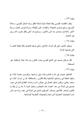 ‫ﻤﺎﺩﺓ ٣٢ :‬
‫ﻴﻨﻅﻡ ﺍﻻﻗﺘﺼﺎﺩ ﺍﻟﻘﻭﻤﻲ ﻭﻓ ﹰﺎ ﻟﺨﻁﺔ ﺘﻨﻤﻴﺔ ﺸﺎﻤﻠﺔ ﺘﻜﻔل ﺯﻴﺎﺩﺓ ﺍﻟﺩﺨل ﺍﻟﻘﻭﻤﻲ، ﻭﻋﺩﺍﻟﺔ‬
                                                  ‫ﻘ‬
‫ﺍﻟﺘﻭﺯﻴﻊ، ﻭﺭﻓﻊ ﻤﺴﺘﻭﻯ ﺍﻟﻤﻌﻴﺸﺔ، ﻭﺍﻟﻘﻀﺎﺀ ﻋﻠﻰ ﺍﻟﺒﻁﺎﻟﺔ، ﻭﺯﻴﺎﺩﺓ ﻓﺭﺹ ﺍﻟﻌﻤل، ﻭﺭﺒﻁ‬
‫ﺍﻷﺠﺭ ﺒﺎﻻﻨﺘﺎﺝ، ﻭﻀﻤﺎﻥ ﺤﺩ ﺃﺩﻨﻰ ﻟﻸﺠﻭﺭ، ﻭﻭﻀﻊ ﺤﺩ ﺃﻋﻠﻰ ﻴﻜﻔل ﺘﻘﺭﻴﺏ ﺍﻟﻔـﺭﻭﻕ‬
                                                                   ‫ﺒﻴﻥ ﺍﻟﺩﺨﻭل.‬

                                                                   ‫ﻤﺎﺩﺓ ٤٢ :‬
‫ﻴﺴﻴﻁﺭ ﺍﻟﺸﻌﺏ ﻋﻠﻰ ﻜل ﺃﺩﻭﺍﺕ ﺍﻹﻨﺘﺎﺝ، ﻭﻋﻠﻰ ﺘﻭﺠﻴﻪ ﻓﺎﺌﻀﻬﺎ ﻭﻓ ﹰﺎ ﻟﺨﻁﺔ ﺍﻟﺘﻨﻤﻴـﺔ‬
               ‫ﻘ‬
                                                            ‫ﺍﻟﺘﻲ ﺘﻀﻌﻬﺎ ﺍﻟﺩﻭﻟﺔ.‬

                                                                   ‫ﻤﺎﺩﺓ ٥٢ :‬
‫ﻟﻜل ﻤﻭﺍﻁﻥ ﻨﺼﻴﺏ ﻓﻲ ﺍﻟﻨﺎﺘﺞ ﺍﻟﻘﻭﻤﻲ ﻴﺤﺩﺩﻩ ﺍﻟﻘﺎﻨﻭﻥ ﺒﻤﺭﺍﻋﺎﺓ ﻋﻤﻠﻪ ﺃﻭﻤﻠﻜﻴﺘﻪ ﻏﻴﺭ‬
                                                                      ‫ﺍﻟﻤﺴﺘﻐﻠﺔ.‬

                                                                   ‫ﻤﺎﺩﺓ ٦٢ :‬
‫ﻟﻠﻌﺎﻤﻠﻴﻥ ﻨﺼﻴﺏ ﻓﻲ ﺇﺩﺍﺭﺓ ﺍﻟﻤﺸﺭﻭﻋﺎﺕ ﻭﻓﻲ ﺃﺭﺒﺎﺤﻬﺎ، ﻭﻴﻠﺘﺯﻤﻭﻥ ﺒﺘﻨﻤﻴﺔ ﺍﻹﻨﺘـﺎﺝ‬
‫ﻭﺘﻨﻔﻴﺫ ﺍﻟﺨﻁﺔ ﻓﻲ ﻭﺤﺩﺍﺘﻬﻡ ﺍﻹﻨﺘﺎﺠﻴﺔ ﻭﻓ ﹰﺎ ﻟﻠﻘﺎﻨﻭﻥ. ﻭﺍﻟﻤﺤﺎﻓﻅﺔ ﻋﻠـﻰ ﺃﺩﻭﺍﺕ ﺍﻹﻨﺘـﺎﺝ‬
                                       ‫ﻘ‬
‫ﻭﺍﺠﺏ ﻭﻁﻨﻲ، ﻭﻴﻜﻭﻥ ﺘﻤﺜﻴل ﺍﻟﻌﻤﺎل ﻓﻲ ﻤﺠﺎﻟﺱ ﺇﺩﺍﺭﺓ ﻭﺤﺩﺍﺕ ﺍﻟﻘﻁﺎﻉ ﺍﻟﻌﺎﻡ ﻓﻲ ﺤﺩﻭﺩ‬
‫ﺨﻤﺴﻴﻥ ﻓﻲ ﺍﻟﻤﺎﺌﺔ ﻤﻥ ﻋﺩﺩ ﺃﻋﻀﺎﺀ ﻫﺫﻩ ﺍﻟﻤﺠﺎﻟﺱ، ﻭﺘﻌﻤل ﺍﻟﺩﻭﻟـﺔ ﻋﻠـﻰ ﺃﻥ ﻴﻜﻔـل‬
‫ﺍﻟﻘﺎﻨﻭﻥ ﻟﺼﻐﺎﺭ ﺍﻟﻔﻼﺤﻴﻥ ﻭﺼﻐﺎﺭ ﺍﻟﺤﺭﻓﻴﻴﻥ ﺜﻤﺎﻨﻴﻥ ﻓﻲ ﺍﻟﻤﺎﺌﺔ ﻓﻲ ﻋﻀـﻭﻴﺔ ﻤﺠـﺎﻟﺱ‬
                ‫ﺇﺩﺍﺭﺓ ﺍﻟﺠﻤﻌﻴﺎﺕ ﺍﻟﺘﻌﺎﻭﻨﻴﺔ ﺍﻟﺯﺭﺍﻋﻴﺔ ﻭﺍﻟﺠﻤﻌﻴﺎﺕ ﺍﻟﺘﻌﺎﻭﻨﻴﺔ ﺍﻟﺼﻨﺎﻋﻴﺔ.‬




                                  ‫- ٩١ -‬
 