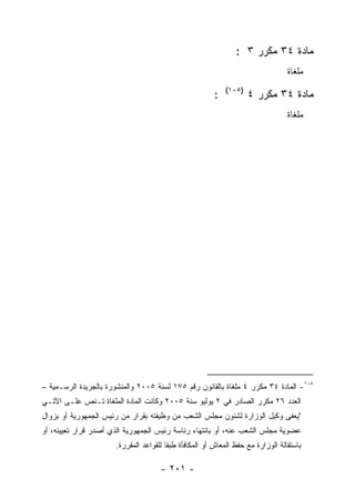 ‫ﻤﺎﺩﺓ ٤٣ ﻤﻜﺭﺭ ٣ :‬
                                                                                 ‫ﻤﻠﻐﺎﺓ‬
                                                            ‫)٥٠١(‬
                                                        ‫:‬           ‫ﻤﺎﺩﺓ ٤٣ ﻤﻜﺭﺭ ٤‬
                                                                                 ‫ﻤﻠﻐﺎﺓ‬




‫٥٠١- ﺍﻟﻤﺎﺩﺓ ٤٣ ﻤﻜﺭﺭ ٤ ﻤﻠﻐﺎﺓ ﺒﺎﻟﻘﺎﻨﻭﻥ ﺭﻗﻡ ٥٧١ ﻟﺴﻨﺔ ٥٠٠٢ ﻭﺍﻟﻤﻨﺸﻭﺭﺓ ﺒﺎﻟﺠﺭﻴﺩﺓ ﺍﻟﺭﺴـﻤﻴﺔ –‬
‫ﺍﻟﻌﺩﺩ ٦٢ ﻤﻜﺭﺭ ﺍﻟﺼﺎﺩﺭ ﻓﻲ ٢ ﻴﻭﻟﻴﻭ ﺴﻨﺔ ٥٠٠٢ ﻭﻜﺎﻨﺕ ﺍﻟﻤﺎﺩﺓ ﺍﻟﻤﻠﻐﺎﺓ ﺘـﻨﺹ ﻋﻠـﻰ ﺍﻵﺘـﻲ‬
‫"ﻴﻌﻔﻰ ﻭﻜﻴل ﺍﻟﻭﺯﺍﺭﺓ ﻟﺸﺌﻭﻥ ﻤﺠﻠﺱ ﺍﻟﺸﻌﺏ ﻤﻥ ﻭﻅﻴﻔﺘﻪ ﺒﻘﺭﺍﺭ ﻤﻥ ﺭﺌﻴﺱ ﺍﻟﺠﻤﻬﻭﺭﻴﺔ ﺃﻭ ﺒﺯﻭﺍل‬
‫ﻋﻀﻭﻴﺔ ﻤﺠﻠﺱ ﺍﻟﺸﻌﺏ ﻋﻨﻪ، ﺃﻭ ﺒﺎﻨﺘﻬﺎﺀ ﺭﺌﺎﺴﺔ ﺭﺌﻴﺱ ﺍﻟﺠﻤﻬﻭﺭﻴﺔ ﺍﻟﺫﻱ ﺃﺼﺩﺭ ﻗﺭﺍﺭ ﺘﻌﻴﻴﻨﻪ، ﺃﻭ‬
                      ‫ﺒﺎﺴﺘﻘﺎﻟﺔ ﺍﻟﻭﺯﺍﺭﺓ ﻤﻊ ﺤﻔﻅ ﺍﻟﻤﻌﺎﺵ ﺃﻭ ﺍﻟﻤﻜﺎﻓﺄﺓ ﻁﺒﻘﺎ ﻟﻠﻘﻭﺍﻋﺩ ﺍﻟﻤﻘﺭﺭﺓ.‬

                                     ‫- ١٠٢ -‬
 