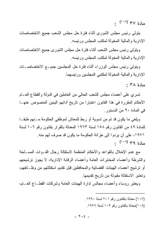 ‫)٧٠١(‬
                                                          ‫:‬           ‫ﻤﺎﺩﺓ ٧٣‬
‫ﻴﺘﻭﻟﻰ ﺭﺌﻴﺱ ﻤﺠﻠﺱ ﺍﻟﺸﻭﺭﻯ ﺃﺜﻨﺎﺀ ﻓﺘﺭﺓ ﺤل ﻤﺠﻠﺱ ﺍﻟﺸﻌﺏ ﺠﻤﻴﻊ ﺍﻻﺨﺘﺼﺎﺼﺎﺕ‬
                              ‫ﺍﻹﺩﺍﺭﻴﺔ ﻭﺍﻟﻤﺎﻟﻴﺔ ﺍﻟﻤﺨﻭﻟﺔ ﻟﻤﻜﺘﺏ ﺍﻟﻤﺠﻠﺱ ﻭﺭﺌﻴﺴﻪ.‬
‫ﻭﻴﺘﻭﻟﻰ ﺭﺌﻴﺱ ﻤﺠﻠﺱ ﺍﻟﺸﻌﺏ ﺃﺜﻨﺎﺀ ﻓﺘﺭﺓ ﺤل ﻤﺠﻠﺱ ﺍﻟﺸﻭﺭﻯ ﺠﻤﻴﻊ ﺍﻻﺨﺘﺼﺎﺼﺎﺕ‬
                              ‫ﺍﻹﺩﺍﺭﻴﺔ ﻭﺍﻟﻤﺎﻟﻴﺔ ﺍﻟﻤﺨﻭﻟﺔ ﻟﻤﻜﺘﺏ ﺍﻟﻤﺠﻠﺱ ﻭﺭﺌﻴﺴﻪ.‬
‫ﻭﻴﺘﻭﻟﻰ ﺭﺌﻴﺱ ﻤﺠﻠﺱ ﺍﻟﻭﺯﺭﺍﺀ ﺃﺜﻨﺎﺀ ﻓﺘﺭﺓ ﺤل ﺍﻟﻤﺠﻠﺴﻴﻥ ﺠﻤﻴـﻊ ﺍﻻﺨﺘﺼﺎﺼـﺎﺕ‬
                           ‫ﺍﻹﺩﺍﺭﻴﺔ ﻭﺍﻟﻤﺎﻟﻴﺔ ﺍﻟﻤﺨﻭﻟﺔ ﻟﻤﻜﺘﺒﻲ ﺍﻟﻤﺠﻠﺴﻴﻥ ﻭﺭﺌﻴﺴﻬﻤﺎ.‬

                                                                 ‫ﻤﺎﺩﺓ ٨٣ :‬
‫ﺘﺴﺭﻱ ﻋﻠﻰ ﺃﻋﻀﺎﺀ ﻤﺠﻠﺱ ﺍﻟﺸﻌﺏ ﺍﻟﺤﺎﻟﻲ ﻤﻥ ﺍﻟﻌﺎﻤﻠﻴﻥ ﻓﻲ ﺍﻟﺩﻭﻟﺔ ﻭﺍﻟﻘﻁﺎﻉ ﺍﻟﻌـﺎﻡ‬
‫ﺍﻷﺤﻜﺎﻡ ﺍﻟﻤﻘﺭﺭﺓ ﻓﻲ ﻫﺫﺍ ﺍﻟﻘﺎﻨﻭﻥ ﺍﻋﺘﺒﺎ ‪‬ﺍ ﻤﻥ ﺘﺎﺭﻴﺦ ﺃﺩﺍﺌﻬﻡ ﺍﻟﻴﻤﻴﻥ ﺍﻟﻤﻨﺼﻭﺹ ﻋﻨﻬـﺎ‬
                                      ‫ﺭ‬
                                                   ‫ﻓﻲ ﺍﻟﻤﺎﺩﺓ ٠٩ ﻤﻥ ﺍﻟﺩﺴﺘﻭﺭ.‬
‫ﻭﻴﻠﻐﻰ ﻤﺎ ﻴﻜﻭﻥ ﻗﺩ ﺘﻡ ﻤﻥ ﺘﺴﻭﻴﺔ ﺃﻭ ﺭﺒﻁ ﻟﻠﻤﻌﺎﺵ ﻟﻤﻭﻅﻔﻲ ﺍﻟﺤﻜﻭﻤﺔ ﻤـﻨﻬﻡ ﻁﺒ ﹰـﺎ‬
  ‫ﻘ‬
‫ﻟﻠﻤﺎﺩﺓ ٩٤ ﻤﻥ ﺍﻟﻘﺎﻨﻭﻥ ﺭﻗﻡ ٨٥١ ﻟﺴﻨﺔ ٣٦٩١ ﺍﻟﻤﻌﺩﻟﺔ ﺒﺎﻟﻘﺭﺍﺭ ﺒﻘﺎﻨﻭﻥ ﺭﻗﻡ ٦٠١ ﻟﺴﻨﺔ‬
          ‫١٧٩١، ﻋﻠﻰ ﺃﻥ ﻴﺭﺩﻭﺍ ﺇﻟﻰ ﺨﺯﺍﻨﺔ ﺍﻟﺤﻜﻭﻤﺔ ﻤﺎ ﻴﻜﻭﻥ ﻗﺩ ﺼﺭﻑ ﻟﻬﻡ ﻤﻨﻪ.‬
                                                              ‫)٨٠١(‬
                                                          ‫:‬           ‫ﻤﺎﺩﺓ ٩٣‬
‫ﻤﻊ ﻋﺩﻡ ﺍﻹﺨﻼل ﺒﺎﻟﻘﻭﺍﻋﺩ ﻭﺍﻷﺤﻜﺎﻡ ﺍﻟﻤﻨﻅﻤﺔ ﻻﺴﺘﻘﺎﻟﺔ ﺭﺠﺎل ﺍﻟﻘـﻭﺍﺕ ﺍﻟﻤﺴـﻠﺤﺔ‬
‫ﻭﺍﻟﺸﺭﻁﺔ ﻭﺃﻋﻀﺎﺀ ﺍﻟﻤﺨﺎﺒﺭﺍﺕ ﺍﻟﻌﺎﻤﺔ ﻭﺃﻋﻀﺎﺀ ﺍﻟﺭﻗﺎﺒﺔ ﺍﻹﺩﺍﺭﻴﺔ، ﻻ ﻴﺠﻭﺯ ﺘﺭﺸﻴﺤﻬﻡ‬
‫ﺃﻭ ﺘﺭﺸﻴﺢ ﺃﻋﻀﺎﺀ ﺍﻟﻬﻴﺌﺎﺕ ﺍﻟﻘﻀﺎﺌﻴﺔ ﻭﺍﻟﻤﺤﺎﻓﻅﻴﻥ ﻗﺒل ﺘﻘﺩﻴﻡ ﺍﺴﺘﻘﺎﻟﺘﻬﻡ ﻤﻥ ﻭﻅـﺎﺌﻔﻬﻡ،‬
                                     ‫ﻭﺘﻌﺘﺒﺭ ﺍﻻﺴﺘﻘﺎﻟﺔ ﻤﻘﺒﻭﻟﺔ ﻤﻥ ﺘﺎﺭﻴﺦ ﺘﻘﺩﻴﻤﻬﺎ.‬
‫ﻭﻴﻌﺘﺒﺭ ﺭﺅﺴﺎﺀ ﻭﺃﻋﻀﺎﺀ ﻤﺠﺎﻟﺱ ﺇﺩﺍﺭﺓ ﺍﻟﻬﻴﺌﺎﺕ ﺍﻟﻌﺎﻤﺔ ﻭﺸﺭﻜﺎﺕ ﺍﻟﻘﻁـﺎﻉ ﺍﻟﻌـﺎﻡ،‬


                                       ‫)٧٠١( ﻤﻌﺩﻟﺔ ﺒﺎﻟﻘﺎﻨﻭﻥ ﺭﻗﻡ ١٠٢ ﻟﺴﻨﺔ ٠٩٩١.‬
                                        ‫)٨٠١(ﻤﻌﺩﻟﺔ ﺒﺎﻟﻘﺎﻨﻭﻥ ﺭﻗﻡ ٩٠١ ﻟﺴﻨﺔ ٦٧٩١.‬

                                ‫- ٤٠٢ -‬
 