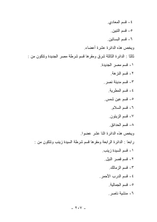 ‫٤- ﻗﺴﻡ ﺍﻟﻤﻌﺎﺩﻱ.‬
                                                    ‫٥- ﻗﺴﻡ ﺍﻟﺘﺒﻴﻥ.‬
                                                  ‫٦- ﻗﺴﻡ ﺍﻟﺒﺴﺎﺘﻴﻥ.‬
                                   ‫ﻭﻴﺨﺹ ﻫﺫﻩ ﺍﻟﺩﺍﺌﺭﺓ ﻋﺸﺭﺓ ﺃﻋﻀﺎﺀ.‬
‫ﺜﺎﻟﺜﺎ : ﺍﻟﺩﺍﺌﺭﺓ ﺍﻟﺜﺎﻟﺜﺔ ﺸﺭﻕ ﻭﻤﻘﺭﻫﺎ ﻗﺴﻡ ﺸﺭﻁﺔ ﻤﺼﺭ ﺍﻟﺠﺩﻴﺩﺓ ﻭﺘﺘﻜﻭﻥ ﻤﻥ :‬
                                                               ‫ﹰ‬
                                             ‫١- ﻗﺴﻡ ﻤﺼﺭ ﺍﻟﺠﺩﻴﺩﺓ.‬
                                                    ‫٢- ﻗﺴﻡ ﺍﻟﻨﺯﻫﺔ.‬
                                               ‫٣- ﻗﺴﻡ ﻤﺩﻴﻨﺔ ﻨﺼﺭ.‬
                                                  ‫٤- ﻗﺴﻡ ﺍﻟﻤﻁﺭﻴﺔ.‬
                                                ‫٥- ﻗﺴﻡ ﻋﻴﻥ ﺸﻤﺱ.‬
                                                    ‫٦- ﻗﺴﻡ ﺍﻟﺴﻼﻡ.‬
                                                   ‫٧- ﻗﺴﻡ ﺍﻟﺯﻴﺘﻭﻥ.‬
                                                   ‫٨- ﻗﺴﻡ ﺍﻟﺤﺩﺍﺌﻕ.‬
                                 ‫ﻭﻴﺨﺹ ﻫﺫﻩ ﺍﻟﺩﺍﺌﺭﺓ ﺍﺜﻨﺎ ﻋﺸﺭ ﻋﻀﻭﺍ.‬
    ‫ﺭﺍﺒﻌﺎ : ﺍﻟﺩﺍﺌﺭﺓ ﺍﻟﺭﺍﺒﻌﺔ ﻭﻤﻘﺭﻫﺎ ﻗﺴﻡ ﺸﺭﻁﺔ ﺍﻟﺴﻴﺩﺓ ﺯﻴﻨﺏ ﻭﺘﺘﻜﻭﻥ ﻤﻥ :‬
                                                               ‫‪‬‬
                                              ‫١- ﻗﺴﻡ ﺍﻟﺴﻴﺩﺓ ﺯﻴﻨﺏ.‬
                                                ‫٢- ﻗﺴﻡ ﻗﺼﺭ ﺍﻟﻨﻴل.‬
                                                   ‫٣- ﻗﺴﻡ ﺍﻟﺯﻤﺎﻟﻙ.‬
                                             ‫٤- ﻗﺴﻡ ﺍﻟﺩﺭﺏ ﺍﻷﺤﻤﺭ.‬
                                                   ‫٥- ﻗﺴﻡ ﺍﻟﺠﻤﺎﻟﻴﺔ.‬
                                                  ‫٦- ﻤﻨﺸﻴﺔ ﻨﺎﺼﺭ.‬


                           ‫- ٧٠٢ -‬
 