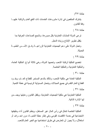 ‫ﻤﺎﺩﺓ ٧٢:‬
‫ﻴﺸﺘﺭﻙ ﺍﻟﻤﻨﺘﻔﻌﻭﻥ ﻓﻲ ﺇﺩﺍﺭﺓ ﻤﺸﺭﻭﻋﺎﺕ ﺍﻟﺨﺩﻤﺎﺕ ﺫﺍﺕ ﺍﻟﻨﻔﻊ ﺍﻟﻌﺎﻡ ﻭﺍﻟﺭﻗﺎﺒﺔ ﻋﻠﻴﻬـﺎ‬
                                                                   ‫ﻭﻓ ﹰﺎ ﻟﻠﻘﺎﻨﻭﻥ.‬
                                                                             ‫ﻘ‬

                                                                   ‫ﻤﺎﺩﺓ ٨٢ :‬
   ‫ﺘﺭﻋﻰ ﺍﻟﺩﻭﻟﺔ ﺍﻟﻤﻨﺸﺂﺕ ﺍﻟﺘﻌﺎﻭﻨﻴﺔ ﺒﻜل ﺼﻭﺭﻫﺎ، ﻭﺘﺸﺠﻊ ﺍﻟﺼﻨﺎﻋﺎﺕ ﺍﻟﺤﺭﻓﻴﺔ ﺒﻤﺎ‬
                                          ‫ﻴﻜﻔل ﺘﻁﻭﻴﺭ ﺍﻹﻨﺘﺎﺝ ﻭﺯﻴﺎﺩﺓ ﺍﻟﺩﺨل.‬
‫ﻭﺘﻌﻤل ﺍﻟﺩﻭﻟﺔ ﻋﻠﻰ ﺩﻋﻡ ﺍﻟﺠﻤﻌﻴﺎﺕ ﺍﻟﺘﻌﺎﻭﻨﻴﺔ ﺍﻟﺯﺭﺍﻋﻴـﺔ ﻭﻓـﻕ ﺍﻷﺴـﺱ ﺍﻟﻌﻠﻤﻴـﺔ‬
                                                                        ‫ﺍﻟﺤﺩﻴﺜﺔ.‬

                                                                   ‫ﻤﺎﺩﺓ ٩٢ :‬
‫ﺘﺨﻀﻊ ﺍﻟﻤﻠﻜﻴﺔ ﻟﺭﻗﺎﺒﺔ ﺍﻟﺸﻌﺏ ﻭﺘﺤﻤﻴﻬﺎ ﺍﻟﺩﻭﻟﺔ، ﻭﻫﻲ ﺜﻼﺜﺔ ﺃﻨﻭﺍﻉ: ﺍﻟﻤﻠﻜﻴﺔ ﺍﻟﻌﺎﻤﺔ،‬
                                            ‫ﻭﺍﻟﻤﻠﻜﻴﺔ ﺍﻟﺘﻌﺎﻭﻨﻴﺔ، ﻭﺍﻟﻤﻠﻜﻴﺔ ﺍﻟﺨﺎﺼﺔ.‬

                                                                   ‫ﻤﺎﺩﺓ ٠٣ :‬
‫ﺍﻟﻤﻠﻜﻴﺔ ﺍﻟﻌﺎﻤﺔ ﻫﻲ ﻤﻠﻜﻴﺔ ﺍﻟﺸﻌﺏ، ﻭﺘﺘﺄﻜﺩ ﺒﺎﻟﺩﻋﻡ ﺍﻟﻤﺴﺘﻤﺭ ﻟﻠﻘﻁﺎﻉ ﺍﻟﻌـﺎﻡ، ﻭﻴﻘـﻭﺩ‬
‫ﺍﻟﻘﻁﺎﻉ ﺍﻟﻌﺎﻡ ﺍﻟﺘﻘﺩﻡ ﻓﻲ ﺠﻤﻴﻊ ﺍﻟﻤﺠﺎﻻﺕ ﻭﻴﺘﺤﻤل ﺍﻟﻤﺴﺌﻭﻟﻴﺔ ﺍﻟﺭﺌﻴﺴﻴﺔ ﻓﻲ ﺨﻁﺔ ﺍﻟﺘﻨﻤﻴﺔ.‬

                                                                   ‫ﻤﺎﺩﺓ ١٣ :‬
‫ﺍﻟﻤﻠﻜﻴﺔ ﺍﻟﺘﻌﺎﻭﻨﻴﺔ ﻫﻲ ﻤﻠﻜﻴﺔ ﺍﻟﺠﻤﻌﻴﺎﺕ ﺍﻟﺘﻌﺎﻭﻨﻴﺔ، ﻭﻴﻜﻔل ﺍﻟﻘﺎﻨﻭﻥ ﺭﻋﺎﻴﺘﻬﺎ ﻭﻴﻀـﻤﻥ‬
                                                              ‫ﻟﻬﺎ ﺍﻹﺩﺍﺭﺓ ﺍﻟﺫﺍﺘﻴﺔ.‬

                                                                   ‫ﻤﺎﺩﺓ ٢٣ :‬
‫ﺍﻟﻤﻠﻜﻴﺔ ﺍﻟﺨﺎﺼﺔ ﺘﺘﻤﺜل ﻓﻲ ﺭﺃﺱ ﺍﻟﻤﺎل ﻏﻴﺭ ﺍﻟﻤﺴﺘﻐل، ﻭﻴﻨﻅﻡ ﺍﻟﻘﺎﻨﻭﻥ ﺃﺩﺍﺀ ﻭﻅﻴﻔﺘﻬﺎ‬
‫ﺍﻻﺠﺘﻤﺎﻋﻴﺔ ﻓﻲ ﺨﺩﻤﺔ ﺍﻻﻗﺘﺼﺎﺩ ﺍﻟﻘﻭﻤﻲ ﻭﻓﻲ ﺇﻁﺎﺭ ﺨﻁﺔ ﺍﻟﺘﻨﻤﻴـﺔ، ﺩﻭﻥ ﺍﻨﺤـﺭﺍﻑ ﺃﻭ‬
      ‫ﺍﺴﺘﻐﻼل، ﻭﻻ ﻴﺠﻭﺯ ﺃﻥ ﺘﺘﻌﺎﺭﺽ ﻓﻲ ﻁﺭﻕ ﺍﺴﺘﺨﺩﺍﻤﻬﺎ ﻤﻊ ﺍﻟﺨﻴﺭ ﺍﻟﻌﺎﻡ ﻟﻠﺸﻌﺏ.‬

                                  ‫- ٠٢ -‬
 