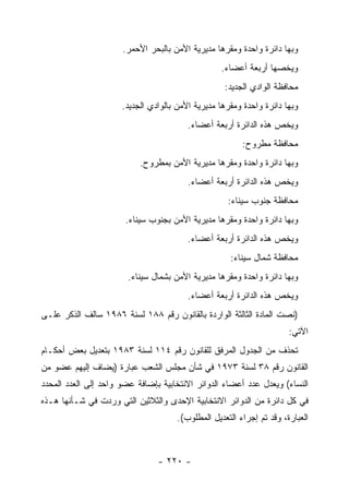 ‫ﻭﺒﻬﺎ ﺩﺍﺌﺭﺓ ﻭﺍﺤﺩﺓ ﻭﻤﻘﺭﻫﺎ ﻤﺩﻴﺭﻴﺔ ﺍﻷﻤﻥ ﺒﺎﻟﺒﺤﺭ ﺍﻷﺤﻤﺭ.‬
                                                   ‫ﻭﻴﺨﺼﻬﺎ ﺃﺭﺒﻌﺔ ﺃﻋﻀﺎﺀ.‬
                                                    ‫ﻤﺤﺎﻓﻅﺔ ﺍﻟﻭﺍﺩﻱ ﺍﻟﺠﺩﻴﺩ:‬
                      ‫ﻭﺒﻬﺎ ﺩﺍﺌﺭﺓ ﻭﺍﺤﺩﺓ ﻭﻤﻘﺭﻫﺎ ﻤﺩﻴﺭﻴﺔ ﺍﻷﻤﻥ ﺒﺎﻟﻭﺍﺩﻱ ﺍﻟﺠﺩﻴﺩ.‬
                                         ‫ﻭﻴﺨﺹ ﻫﺫﻩ ﺍﻟﺩﺍﺌﺭﺓ ﺃﺭﺒﻌﺔ ﺃﻋﻀﺎﺀ.‬
                                                         ‫ﻤﺤﺎﻓﻅﺔ ﻤﻁﺭﻭﺡ:‬
                           ‫ﻭﺒﻬﺎ ﺩﺍﺌﺭﺓ ﻭﺍﺤﺩﺓ ﻭﻤﻘﺭﻫﺎ ﻤﺩﻴﺭﻴﺔ ﺍﻷﻤﻥ ﺒﻤﻁﺭﻭﺡ.‬
                                         ‫ﻭﻴﺨﺹ ﻫﺫﻩ ﺍﻟﺩﺍﺌﺭﺓ ﺃﺭﺒﻌﺔ ﺃﻋﻀﺎﺀ.‬
                                                     ‫ﻤﺤﺎﻓﻅﺔ ﺠﻨﻭﺏ ﺴﻴﻨﺎﺀ:‬
                       ‫ﻭﺒﻬﺎ ﺩﺍﺌﺭﺓ ﻭﺍﺤﺩﺓ ﻭﻤﻘﺭﻫﺎ ﻤﺩﻴﺭﻴﺔ ﺍﻷﻤﻥ ﺒﺠﻨﻭﺏ ﺴﻴﻨﺎﺀ.‬
                                         ‫ﻭﻴﺨﺹ ﻫﺫﻩ ﺍﻟﺩﺍﺌﺭﺓ ﺃﺭﺒﻌﺔ ﺃﻋﻀﺎﺀ.‬
                                                     ‫ﻤﺤﺎﻓﻅﺔ ﺸﻤﺎل ﺴﻴﻨﺎﺀ:‬
                        ‫ﻭﺒﻬﺎ ﺩﺍﺌﺭﺓ ﻭﺍﺤﺩﺓ ﻭﻤﻘﺭﻫﺎ ﻤﺩﻴﺭﻴﺔ ﺍﻷﻤﻥ ﺒﺸﻤﺎل ﺴﻴﻨﺎﺀ.‬
                                         ‫ﻭﻴﺨﺹ ﻫﺫﻩ ﺍﻟﺩﺍﺌﺭﺓ ﺃﺭﺒﻌﺔ ﺃﻋﻀﺎﺀ.‬
‫)ﻨﺼﺕ ﺍﻟﻤﺎﺩﺓ ﺍﻟﺜﺎﻟﺜﺔ ﺍﻟﻭﺍﺭﺩﺓ ﺒﺎﻟﻘﺎﻨﻭﻥ ﺭﻗﻡ ٨٨١ ﻟﺴﻨﺔ ٦٨٩١ ﺴﺎﻟﻑ ﺍﻟﺫﻜﺭ ﻋﻠـﻰ‬
                                                                       ‫ﺍﻵﺘﻲ:‬
‫ﺘﺤﺫﻑ ﻤﻥ ﺍﻟﺠﺩﻭل ﺍﻟﻤﺭﻓﻕ ﻟﻠﻘﺎﻨﻭﻥ ﺭﻗﻡ ٤١١ ﻟﺴﻨﺔ ٣٨٩١ ﺒﺘﻌﺩﻴل ﺒﻌﺽ ﺃﺤﻜـﺎﻡ‬
‫ﺍﻟﻘﺎﻨﻭﻥ ﺭﻗﻡ ٨٣ ﻟﺴﻨﺔ ٣٧٩١ ﻓﻲ ﺸﺄﻥ ﻤﺠﻠﺱ ﺍﻟﺸﻌﺏ ﻋﺒﺎﺭﺓ )ﻴﻀﺎﻑ ﺇﻟﻴﻬﻡ ﻋﻀﻭ ﻤﻥ‬
‫ﺍﻟﻨﺴﺎﺀ( ﻭﻴﻌﺩل ﻋﺩﺩ ﺃﻋﻀﺎﺀ ﺍﻟﺩﻭﺍﺌﺭ ﺍﻻﻨﺘﺨﺎﺒﻴﺔ ﺒﺈﻀﺎﻓﺔ ﻋﻀﻭ ﻭﺍﺤﺩ ﺇﻟﻰ ﺍﻟﻌﺩﺩ ﺍﻟﻤﺤﺩﺩ‬
‫ﻓﻲ ﻜل ﺩﺍﺌﺭﺓ ﻤﻥ ﺍﻟﺩﻭﺍﺌﺭ ﺍﻻﻨﺘﺨﺎﺒﻴﺔ ﺍﻹﺤﺩﻯ ﻭﺍﻟﺜﻼﺜﻴﻥ ﺍﻟﺘﻲ ﻭﺭﺩﺕ ﻓﻲ ﺸـﺄﻨﻬﺎ ﻫـﺫﻩ‬
                                      ‫ﺍﻟﻌﺒﺎﺭﺓ، ﻭﻗﺩ ﺘﻡ ﺇﺠﺭﺍﺀ ﺍﻟﺘﻌﺩﻴل ﺍﻟﻤﻁﻠﻭﺏ(.‬



                                ‫- ٠٢٢ -‬
 