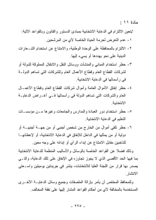 ‫ﻤﺎﺩﺓ ١١ :‬
 ‫"ﻴﺘﻌﻴﻥ ﺍﻻﻟﺘﺯﺍﻡ ﻓﻲ ﺍﻟﺩﻋﺎﻴﺔ ﺍﻻﻨﺘﺨﺎﺒﻴﺔ ﺒﻤﺒﺎﺩﺉ ﺍﻟﺩﺴﺘﻭﺭ ﻭﺍﻟﻘﺎﻨﻭﻥ ﻭﺒﺎﻟﻘﻭﺍﻋﺩ ﺍﻵﺘﻴﺔ:‬
                 ‫١- ﻋﺩﻡ ﺍﻟﺘﻌﺭﺽ ﻟﺤﺭﻤﺔ ﺍﻟﺤﻴﺎﺓ ﺍﻟﺨﺎﺼﺔ ﻷﻱ ﻤﻥ ﺍﻟﻤﺭﺸﺤﻴﻥ.‬
‫٢- ﺍﻻﻟﺘﺯﺍﻡ ﺒﺎﻟﻤﺤﺎﻓﻅﺔ ﻋﻠﻰ ﺍﻟﻭﺤﺩﺓ ﺍﻟﻭﻁﻨﻴﺔ، ﻭﺍﻻﻤﺘﻨﺎﻉ ﻋﻥ ﺍﺴﺘﺨﺩﺍﻡ ﺍﻟﺸـﻌﺎﺭﺍﺕ‬
                                  ‫ﺍﻟﺩﻴﻨﻴﺔ ﻋﻠﻰ ﻨﺤﻭ ﻴﻬﺩﺩﻫﺎ ﺃﻭ ﻴﺴﻲﺀ ﺇﻟﻴﻬﺎ.‬
‫٣- ﺤﻅﺭ ﺍﺴﺘﺨﺩﺍﻡ ﺍﻟﻤﺒﺎﻨﻲ ﻭﺍﻟﻤﻨﺸﺂﺕ ﻭﻭﺴﺎﺌل ﺍﻟﻨﻘل ﻭﺍﻻﻨﺘﻘﺎل ﺍﻟﻤﻤﻠﻭﻜﺔ ﻟﻠﺩﻭﻟﺔ ﺃﻭ‬
‫ﻟﺸﺭﻜﺎﺕ ﺍﻟﻘﻁﺎﻉ ﺍﻟﻌﺎﻡ ﻭﻗﻁﺎﻉ ﺍﻷﻋﻤﺎل ﺍﻟﻌﺎﻡ ﻭﻟﻠﺸﺭﻜﺎﺕ ﺍﻟﺘﻲ ﺘﺴﺎﻫﻡ ﺍﻟﺩﻭﻟـﺔ‬
                                      ‫ﻓﻲ ﺭﺃﺴﻤﺎﻟﻬﺎ ﻓﻲ ﺍﻟﺩﻋﺎﻴﺔ ﺍﻻﻨﺘﺨﺎﺒﻴﺔ.‬
‫٤- ﺤﻅﺭ ﺇﻨﻔﺎﻕ ﺍﻷﻤﻭﺍل ﺍﻟﻌﺎﻤﺔ ﻭﺃﻤﻭﺍل ﺸﺭﻜﺎﺕ ﺍﻟﻘﻁﺎﻉ ﺍﻟﻌﺎﻡ ﻭﻗﻁﺎﻉ ﺍﻷﻋﻤـﺎل‬
‫ﺍﻟﻌﺎﻡ ﻭﺍﻟﺸﺭﻜﺎﺕ ﺍﻟﺘﻲ ﺘﺴﺎﻫﻡ ﺍﻟﺩﻭﻟﺔ ﻓﻲ ﺭﺃﺴﻤﺎﻟﻬﺎ ﻓـﻲ ﺃﻏـﺭﺍﺽ ﺍﻟﺩﻋﺎﻴـﺔ‬
                                                              ‫ﺍﻻﻨﺘﺨﺎﺒﻴﺔ.‬
‫٥- ﺤﻅﺭ ﺍﺴﺘﺨﺩﺍﻡ ﺩﻭﺭ ﺍﻟﻌﺒﺎﺩﺓ ﻭﺍﻟﻤﺩﺍﺭﺱ ﻭﺍﻟﺠﺎﻤﻌﺎﺕ ﻭﻏﻴﺭﻫﺎ ﻤـﻥ ﻤﺅﺴﺴـﺎﺕ‬
                                            ‫ﺍﻟﺘﻌﻠﻴﻡ ﻓﻲ ﺍﻟﺩﻋﺎﻴﺔ ﺍﻻﻨﺘﺨﺎﺒﻴﺔ.‬
‫٦- ﺤﻅﺭ ﺘﻠﻘﻲ ﺃﻤﻭﺍل ﻤﻥ ﺍﻟﺨﺎﺭﺝ ﻤﻥ ﺸﺨﺹ ﺃﺠﻨﺒﻲ ﺃﻭ ﻤﻥ ﺠﻬـﺔ ﺃﺠﻨﺒﻴـﺔ ﺃﻭ‬
‫ﺩﻭﻟﻴﺔ ﺃﻭ ﻤﻥ ﻴﻤﺜﻠﻬﺎ ﻓﻲ ﺍﻟﺩﺍﺨل ﻟﻺﻨﻔﺎﻕ ﻓﻲ ﺍﻟﺩﻋﺎﻴﺔ ﺍﻻﻨﺘﺨﺎﺒﻴﺔ، ﺃﻭ ﻹﻋﻁﺎﺌﻬـﺎ‬
        ‫ﻟﻠﻨﺎﺨﺒﻴﻥ ﻤﻘﺎﺒل ﺍﻻﻤﺘﻨﺎﻉ ﻋﻥ ﺇﺒﺩﺍﺀ ﺍﻟﺭﺃﻱ ﺃﻭ ﺇﺒﺩﺍﺌﻪ ﻋﻠﻰ ﻭﺠﻪ ﻤﻌﻴﻥ.‬
‫ﻭﺫﻟﻙ ﻓﻀﻼ ﻋﻥ ﺍﻟﻘﻭﺍﻋﺩ ﺍﻟﺨﺎﺼﺔ ﺒﺎﻟﻭﺴﺎﺌل ﻭﺍﻷﺴﺎﻟﻴﺏ ﺍﻟﻤﻨﻅﻤﺔ ﻟﻠﺩﻋﺎﻴﺔ ﺍﻻﻨﺘﺨﺎﺒﻴﺔ‬
‫ﺒﻤﺎ ﻓﻴﻬﺎ ﺍﻟﺤﺩ ﺍﻷﻗﺼﻰ ﺍﻟﺫﻱ ﻻ ﻴﺠﻭﺯ ﺘﺠﺎﻭﺯﻩ ﻓﻲ ﺍﻹﻨﻔﺎﻕ ﻋﻠﻰ ﺘﻠﻙ ﺍﻟﺩﻋﺎﻴﺔ، ﻭﺍﻟﺘـﻲ‬
‫ﻴﺼﺩﺭ ﺒﻬﺎ ﻗﺭﺍﺭ ﻤﻥ ﺍﻟﻠﺠﻨﺔ ﺍﻟﻌﻠﻴﺎ ﻟﻼﻨﺘﺨﺎﺒﺎﺕ، ﻴﻨﺸﺭ ﻓﻲ ﺠﺭﻴﺩﺘﻴﻥ ﻴﻭﻤﻴﺘﻴﻥ ﻭﺍﺴـﻌﺘﻲ‬
                                                                        ‫ﺍﻻﻨﺘﺸﺎﺭ.‬
‫ﻭﻟﻠﻤﺤﺎﻓﻅ ﺍﻟﻤﺨﺘﺹ ﺃﻥ ﻴﺄﻤﺭ ﺒﺈﺯﺍﻟﺔ ﺍﻟﻤﻠﺼﻘﺎﺕ ﻭﺠﻤﻴﻊ ﻭﺴﺎﺌل ﺍﻟﺩﻋﺎﻴـﺔ ﺍﻷﺨـﺭﻯ‬
       ‫ﺍﻟﻤﺴﺘﺨﺩﻤﺔ ﺒﺎﻟﻤﺨﺎﻟﻔﺔ ﻷﻱ ﻤﻥ ﺃﺤﻜﺎﻡ ﺍﻟﻘﻭﺍﻋﺩ ﺍﻟﻤﺸﺎﺭ ﺇﻟﻴﻬﺎ ﻋﻠﻰ ﻨﻔﻘﺔ ﺍﻟﻤﺨﺎﻟﻑ.‬


                                  ‫- ٥٢٢ -‬
 