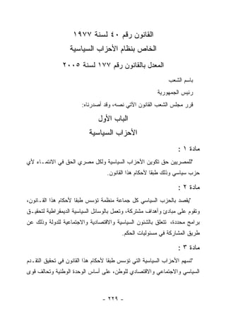 ‫ﺍﻟﻘﺎﻨﻭﻥ ﺭﻗﻡ ٠٤ ﻟﺴﻨﺔ ٧٧٩١‬
                  ‫ﺍﻟﺨﺎﺹ ﺒﻨﻅﺎﻡ ﺍﻷﺤﺯﺍﺏ ﺍﻟﺴﻴﺎﺴﻴﺔ‬
               ‫ﺍﻟﻤﻌﺩل ﺒﺎﻟﻘﺎﻨﻭﻥ ﺭﻗﻡ ٧٧١ ﻟﺴﻨﺔ ٥٠٠٢‬
                                                             ‫ﺒﺎﺴﻡ ﺍﻟﺸﻌﺏ‬
                                                        ‫ﺭﺌﻴﺱ ﺍﻟﺠﻤﻬﻭﺭﻴﺔ‬
                       ‫ﻗﺭﺭ ﻤﺠﻠﺱ ﺍﻟﺸﻌﺏ ﺍﻟﻘﺎﻨﻭﻥ ﺍﻵﺘﻲ ﻨﺼﻪ، ﻭﻗﺩ ﺃﺼﺩﺭﻨﺎﻩ:‬

                               ‫ﺍﻟﺒﺎﺏ ﺍﻷﻭل‬
                           ‫ﺍﻷﺤﺯﺍﺏ ﺍﻟﺴﻴﺎﺴﻴﺔ‬
                                                                 ‫ﻤﺎﺩﺓ ١ :‬
‫"ﻟﻠﻤﺼﺭﻴﻴﻥ ﺤﻕ ﺘﻜﻭﻴﻥ ﺍﻷﺤﺯﺍﺏ ﺍﻟﺴﻴﺎﺴﻴﺔ ﻭﻟﻜل ﻤﺼﺭﻱ ﺍﻟﺤﻕ ﻓﻲ ﺍﻻﻨﺘﻤـﺎﺀ ﻷﻱ‬
                                  ‫ﺤﺯﺏ ﺴﻴﺎﺴﻲ ﻭﺫﻟﻙ ﻁﺒ ﹰﺎ ﻷﺤﻜﺎﻡ ﻫﺫﺍ ﺍﻟﻘﺎﻨﻭﻥ.‬
                                                      ‫ﻘ‬

                                                                 ‫ﻤﺎﺩﺓ ٢ :‬
‫"ﻴﻘﺼﺩ ﺒﺎﻟﺤﺯﺏ ﺍﻟﺴﻴﺎﺴﻲ ﻜل ﺠﻤﺎﻋﺔ ﻤﻨﻅﻤﺔ ﺘﺅﺴﺱ ﻁﺒ ﹰﺎ ﻷﺤﻜﺎﻡ ﻫﺫﺍ ﺍﻟﻘـﺎﻨﻭﻥ،‬
                     ‫ﻘ‬
‫ﻭﺘﻘﻭﻡ ﻋﻠﻰ ﻤﺒﺎﺩﺉ ﻭﺃﻫﺩﺍﻑ ﻤﺸﺘﺭﻜﺔ، ﻭﺘﻌﻤل ﺒﺎﻟﻭﺴﺎﺌل ﺍﻟﺴﻴﺎﺴﻴﺔ ﺍﻟﺩﻴﻤﻘﺭﺍﻁﻴﺔ ﻟﺘﺤﻘﻴـﻕ‬
‫ﺒﺭﺍﻤﺞ ﻤﺤﺩﺩﺓ، ﺘﺘﻌﻠﻕ ﺒﺎﻟﺸﺌﻭﻥ ﺍﻟﺴﻴﺎﺴﻴﺔ ﻭﺍﻻﻗﺘﺼﺎﺩﻴﺔ ﻭﺍﻻﺠﺘﻤﺎﻋﻴﺔ ﻟﻠﺩﻭﻟﺔ ﻭﺫﻟﻙ ﻋﻥ‬
                                         ‫ﻁﺭﻴﻕ ﺍﻟﻤﺸﺎﺭﻜﺔ ﻓﻲ ﻤﺴﺌﻭﻟﻴﺎﺕ ﺍﻟﺤﻜﻡ.‬

                                                                 ‫ﻤﺎﺩﺓ ٣ :‬
‫"ﺘﺴﻬﻡ ﺍﻷﺤﺯﺍﺏ ﺍﻟﺴﻴﺎﺴﻴﺔ ﺍﻟﺘﻲ ﺘﺅﺴﺱ ﻁﺒ ﹰﺎ ﻷﺤﻜﺎﻡ ﻫﺫﺍ ﺍﻟﻘﺎﻨﻭﻥ ﻓﻲ ﺘﺤﻘﻴﻕ ﺍﻟﺘﻘـﺩﻡ‬
                                    ‫ﻘ‬
‫ﺍﻟﺴﻴﺎﺴﻲ ﻭﺍﻻﺠﺘﻤﺎﻋﻲ ﻭﺍﻻﻗﺘﺼﺎﺩﻱ ﻟﻠﻭﻁﻥ، ﻋﻠﻰ ﺃﺴﺎﺱ ﺍﻟﻭﺤﺩﺓ ﺍﻟﻭﻁﻨﻴﺔ ﻭﺘﺤﺎﻟﻑ ﻗﻭﻯ‬



                                ‫- ٩٢٢ -‬
 