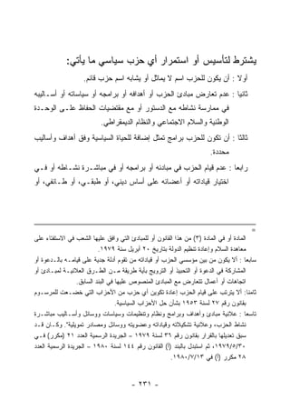 ‫ﻴﺸﺘﺭﻁ ﻟﺘﺄﺴﻴﺱ ﺃﻭ ﺍﺴﺘﻤﺭﺍﺭ ﺃﻱ ﺤﺯﺏ ﺴﻴﺎﺴﻲ ﻤﺎ ﻴﺄﺘﻲ:‬
                   ‫ﺃﻭﻻ : ﺃﻥ ﻴﻜﻭﻥ ﻟﻠﺤﺯﺏ ﺍﺴﻡ ﻻ ﻴﻤﺎﺜل ﺃﻭ ﻴﺸﺎﺒﻪ ﺍﺴﻡ ﺤﺯﺏ ﻗﺎﺌﻡ.‬
‫ﺜﺎﻨﻴﺎ : ﻋﺩﻡ ﺘﻌﺎﺭﺽ ﻤﺒﺎﺩﺉ ﺍﻟﺤﺯﺏ ﺃﻭ ﺃﻫﺩﺍﻓﻪ ﺃﻭ ﺒﺭﺍﻤﺠﻪ ﺃﻭ ﺴﻴﺎﺴﺎﺘﻪ ﺃﻭ ﺃﺴـﺎﻟﻴﺒﻪ‬
                                                                    ‫‪‬‬
‫ﻓﻲ ﻤﻤﺎﺭﺴﺔ ﻨﺸﺎﻁﻪ ﻤﻊ ﺍﻟﺩﺴﺘﻭﺭ ﺃﻭ ﻤﻊ ﻤﻘﺘﻀﻴﺎﺕ ﺍﻟﺤﻔﺎﻅ ﻋﻠـﻰ ﺍﻟﻭﺤـﺩﺓ‬
                          ‫ﺍﻟﻭﻁﻨﻴﺔ ﻭﺍﻟﺴﻼﻡ ﺍﻻﺠﺘﻤﺎﻋﻲ ﻭﺍﻟﻨﻅﺎﻡ ﺍﻟﺩﻴﻤﻘﺭﺍﻁﻲ.‬
‫ﺜﺎﻟﺜﺎ : ﺃﻥ ﺘﻜﻭﻥ ﻟﻠﺤﺯﺏ ﺒﺭﺍﻤﺞ ﺘﻤﺜل ﺇﻀﺎﻓﺔ ﻟﻠﺤﻴﺎﺓ ﺍﻟﺴﻴﺎﺴﻴﺔ ﻭﻓﻕ ﺃﻫﺩﺍﻑ ﻭﺃﺴﺎﻟﻴﺏ‬
                                                                    ‫ﹰ‬
                                                                      ‫ﻤﺤﺩﺩﺓ.‬
‫ﺭﺍﺒﻌﺎ : ﻋﺩﻡ ﻗﻴﺎﻡ ﺍﻟﺤﺯﺏ ﻓﻲ ﻤﺒﺎﺩﺌﻪ ﺃﻭ ﺒﺭﺍﻤﺠﻪ ﺃﻭ ﻓﻲ ﻤﺒﺎﺸـﺭﺓ ﻨﺸـﺎﻁﻪ ﺃﻭ ﻓـﻲ‬
                                                                  ‫‪‬‬
‫ﺍﺨﺘﻴﺎﺭ ﻗﻴﺎﺩﺍﺘﻪ ﺃﻭ ﺃﻋﻀﺎﺌﻪ ﻋﻠﻰ ﺃﺴﺎﺱ ﺩﻴﻨﻲ، ﺃﻭ ﻁﺒﻘـﻲ، ﺃﻭ ﻁـﺎﺌﻔﻲ، ﺃﻭ‬




                                                                                       ‫=‬
‫ﺍﻟﻤﺎﺩﺓ ﺃﻭ ﻓﻲ ﺍﻟﻤﺎﺩﺓ )٣( ﻤﻥ ﻫﺫﺍ ﺍﻟﻘﺎﻨﻭﻥ ﺃﻭ ﻟﻠﻤﺒﺎﺩﺉ ﺍﻟﺘﻲ ﻭﺍﻓﻕ ﻋﻠﻴﻬﺎ ﺍﻟﺸﻌﺏ ﻓﻲ ﺍﻻﺴﺘﻔﺘﺎﺀ ﻋﻠﻰ‬
                           ‫ﻤﻌﺎﻫﺩﺓ ﺍﻟﺴﻼﻡ ﻭﺇﻋﺎﺩﺓ ﺘﻨﻅﻴﻡ ﺍﻟﺩﻭﻟﺔ ﺒﺘﺎﺭﻴﺦ ٠٢ ﺃﺒﺭﻴل ﺴﻨﺔ ٩٧٩١.‬
‫ﺴﺎﺒﻌﺎ : ﺃﻻ ﻴﻜﻭﻥ ﻤﻥ ﺒﻴﻥ ﻤﺅﺴﺴﻲ ﺍﻟﺤﺯﺏ ﺃﻭ ﻗﻴﺎﺩﺍﺘﻪ ﻤﻥ ﺘﻘﻭﻡ ﺃﺩﻟﺔ ﺠﺩﻴﺔ ﻋﻠﻰ ﻗﻴﺎﻤـﻪ ﺒﺎﻟـﺩﻋﻭﺓ ﺃﻭ‬‫ﹰ‬
‫ﺍﻟﻤﺸﺎﺭﻜﺔ ﻓﻲ ﺍﻟﺩﻋﻭﺓ ﺃﻭ ﺍﻟﺘﺤﺒﻴﺫ ﺃﻭ ﺍﻟﺘﺭﻭﻴﺞ ﺒﺄﻴﺔ ﻁﺭﻴﻘﺔ ﻤـﻥ ﺍﻟﻁـﺭﻕ ﺍﻟﻌﻼﻨﻴـﺔ ﻟﻤﺒـﺎﺩﺉ ﺃﻭ‬
                  ‫ﺍﺘﺠﺎﻫﺎﺕ ﺃﻭ ﺃﻋﻤﺎل ﺘﺘﻌﺎﺭﺽ ﻤﻊ ﺍﻟﻤﺒﺎﺩﺉ ﺍﻟﻤﻨﺼﻭﺹ ﻋﻠﻴﻬﺎ ﻓﻲ ﺍﻟﺒﻨﺩ ﺍﻟﺴﺎﺒﻕ.‬
‫ﺜﺎﻤﻨﺎ: ﺃﻻ ﻴﺘﺭﺘﺏ ﻋﻠﻰ ﻗﻴﺎﻡ ﺍﻟﺤﺯﺏ ﺇﻋﺎﺩﺓ ﺘﻜﻭﻴﻥ ﺃﻱ ﺤﺯﺏ ﻤﻥ ﺍﻷﺤﺯﺍﺏ ﺍﻟﺘﻲ ﺨﻀـﻌﺕ ﻟﻠﻤﺭﺴـﻭﻡ‬         ‫ﹰ‬
                                   ‫ﺒﻘﺎﻨﻭﻥ ﺭﻗﻡ ٧٢ ﻟﺴﻨﺔ ٣٥٩١ ﺒﺸﺄﻥ ﺤل ﺍﻷﺤﺯﺍﺏ ﺍﻟﺴﻴﺎﺴﻴﺔ.‬
‫ﺘﺎﺴﻌﺎ : ﻋﻼﻨﻴﺔ ﻤﺒﺎﺩﺉ ﻭﺃﻫﺩﺍﻑ ﻭﺒﺭﺍﻤﺞ ﻭﻨﻅﺎﻡ ﻭﺘﻨﻅﻴﻤﺎﺕ ﻭﺴﻴﺎﺴﺎﺕ ﻭﻭﺴﺎﺌل ﻭﺃﺴـﺎﻟﻴﺏ ﻤﺒﺎﺸـﺭﺓ‬      ‫ﹰ‬
‫ﻨﺸﺎﻁ ﺍﻟﺤﺯﺏ، ﻭﻋﻼﻨﻴﺔ ﺘﺸﻜﻴﻼﺘﻪ ﻭﻗﻴﺎﺩﺍﺘﻪ ﻭﻋﻀﻭﻴﺘﻪ ﻭﻭﺴﺎﺌل ﻭﻤﺼﺎﺩﺭ ﺘﻤﻭﻴﻠﻴﺔ". ﻭﻜـﺎﻥ ﻗـﺩ‬
‫ﺴﺒﻕ ﺘﻌﺩﻴﻠﻬﺎ ﺒﺎﻟﻘﺭﺍﺭ ﺒﻘﺎﻨﻭﻥ ﺭﻗﻡ ٦٣ ﻟﺴﻨﺔ ٩٧٩١ – ﺍﻟﺠﺭﻴﺩﺓ ﺍﻟﺭﺴﻤﻴﺔ ﺍﻟﻌﺩﺩ ١٢ )ﻤﻜﺭﺭ( ﻓـﻲ‬
‫٠٣/٥/٩٧٩١، ﺜﻡ ﺍﺴﺘﺒﺩل ﺒﺎﻟﺒﻨﺩ )ﺃ( ﺍﻟﻘﺎﻨﻭﻥ ﺭﻗﻡ ٤٤١ ﻟﺴﻨﺔ ٠٨٩١ – ﺍﻟﺠﺭﻴﺩﺓ ﺍﻟﺭﺴﻤﻴﺔ ﺍﻟﻌﺩﺩ‬
                                                       ‫٨٢ ﻤﻜﺭﺭ )ﺃ( ﻓﻲ ٣١/٧/٠٨٩١.‬


                                      ‫- ١٣٢ -‬
 