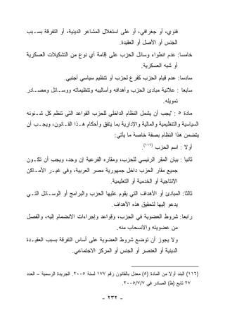 ‫ﻓﺌﻭﻱ، ﺃﻭ ﺠﻐﺭﺍﻓﻲ، ﺃﻭ ﻋﻠﻰ ﺍﺴﺘﻐﻼل ﺍﻟﻤﺸﺎﻋﺭ ﺍﻟﺩﻴﻨﻴﺔ، ﺃﻭ ﺍﻟﺘﻔﺭﻗﺔ ﺒﺴـﺒﺏ‬
                                              ‫ﺍﻟﺠﻨﺱ ﺃﻭ ﺍﻷﺼل ﺃﻭ ﺍﻟﻌﻘﻴﺩﺓ.‬
‫ﺨﺎﻤﺴﺎ: ﻋﺩﻡ ﺍﻨﻁﻭﺍﺀ ﻭﺴﺎﺌل ﺍﻟﺤﺯﺏ ﻋﻠﻰ ﺇﻗﺎﻤﺔ ﺃﻱ ﻨﻭﻉ ﻤﻥ ﺍﻟﺘﺸﻜﻴﻼﺕ ﺍﻟﻌﺴﻜﺭﻴﺔ‬
                                                               ‫‪‬‬
                                                         ‫ﺃﻭ ﺸﺒﻪ ﺍﻟﻌﺴﻜﺭﻴﺔ.‬
                  ‫ﺴﺎﺩﺴﺎ: ﻋﺩﻡ ﻗﻴﺎﻡ ﺍﻟﺤﺯﺏ ﻜﻔﺭﻉ ﻟﺤﺯﺏ ﺃﻭ ﺘﻨﻅﻴﻡ ﺴﻴﺎﺴﻲ ﺃﺠﻨﺒﻲ.‬
‫ﺴﺎﺒ ‪‬ﺎ : ﻋﻼﻨﻴﺔ ﻤﺒﺎﺩﺉ ﺍﻟﺤﺯﺏ ﻭﺃﻫﺩﺍﻓﻪ ﻭﺃﺴﺎﻟﻴﺒﻪ ﻭﺘﻨﻅﻴﻤﺎﺘﻪ ﻭﻭﺴـﺎﺌل ﻭﻤﺼـﺎﺩﺭ‬
                                                                ‫ﻌ‬
                                                                    ‫ﺘﻤﻭﻴﻠﻪ.‬
‫ﻤﺎﺩﺓ ٥ : "ﻴﺠﺏ ﺃﻥ ﻴﺸﻤل ﺍﻟﻨﻅﺎﻡ ﺍﻟﺩﺍﺨﻠﻲ ﻟﻠﺤﺯﺏ ﺍﻟﻘﻭﺍﻋﺩ ﺍﻟﺘﻲ ﺘﻨﻅﻡ ﻜل ﺸـﺌﻭﻨﻪ‬
‫ﺍﻟﺴﻴﺎﺴﻴﺔ ﻭﺍﻟﺘﻨﻅﻴﻤﻴﺔ ﻭﺍﻟﻤﺎﻟﻴﺔ ﻭﺍﻹﺩﺍﺭﻴﺔ ﺒﻤﺎ ﻴﺘﻔﻕ ﻭﺃﺤﻜﺎﻡ ﻫـﺫﺍ ﺍﻟﻘـﺎﻨﻭﻥ، ﻭﻴﺠـﺏ ﺃﻥ‬
                                           ‫ﻴﺘﻀﻤﻥ ﻫﺫﺍ ﺍﻟﻨﻅﺎﻡ ﺒﺼﻔﺔ ﺨﺎﺼﺔ ﻤﺎ ﻴﺄﺘﻲ:‬
                                                         ‫ﺃﻭﻻ : ﺍﺴﻡ ﺍﻟﺤﺯﺏ )٦١١(.‬
‫ﺜﺎﻨﻴﺎ : ﺒﻴﺎﻥ ﺍﻟﻤﻘﺭ ﺍﻟﺭﺌﻴﺴﻲ ﻟﻠﺤﺯﺏ، ﻭﻤﻘﺎﺭﻩ ﺍﻟﻔﺭﻋﻴﺔ ﺇﻥ ﻭﺠﺩ، ﻭﻴﺠﺏ ﺃﻥ ﺘﻜـﻭﻥ‬
                                                                  ‫‪‬‬
‫ﺠﻤﻴﻊ ﻤﻘﺎﺭ ﺍﻟﺤﺯﺏ ﺩﺍﺨل ﺠﻤﻬﻭﺭﻴﺔ ﻤﺼﺭ ﺍﻟﻌﺭﺒﻴﺔ، ﻭﻓﻲ ﻏﻴـﺭ ﺍﻷﻤـﺎﻜﻥ‬
                                         ‫ﺍﻹﻨﺘﺎﺠﻴﺔ ﺃﻭ ﺍﻟﺨﺩﻤﻴﺔ ﺃﻭ ﺍﻟﺘﻌﻠﻴﻤﻴﺔ.‬
‫ﺜﺎﻟﺜﺎ: ﺍﻟﻤﺒﺎﺩﺉ ﺃﻭ ﺍﻷﻫﺩﺍﻑ ﺍﻟﺘﻲ ﻴﻘﻭﻡ ﻋﻠﻴﻬﺎ ﺍﻟﺤﺯﺏ ﻭﺍﻟﺒﺭﺍﻤﺞ ﺃﻭ ﺍﻟﻭﺴـﺎﺌل ﺍﻟﺘـﻲ‬
                                                                     ‫ﹰ‬
                                          ‫ﻴﺩﻋﻭ ﺇﻟﻴﻬﺎ ﻟﺘﺤﻘﻴﻕ ﻫﺫﻩ ﺍﻷﻫﺩﺍﻑ.‬
‫ﺭﺍﺒﻌﺎ: ﺸﺭﻭﻁ ﺍﻟﻌﻀﻭﻴﺔ ﻓﻲ ﺍﻟﺤﺯﺏ، ﻭﻗﻭﺍﻋﺩ ﻭﺇﺠﺭﺍﺀﺍﺕ ﺍﻻﻨﻀﻤﺎﻡ ﺇﻟﻴﻪ، ﻭﺍﻟﻔﺼل‬
                                             ‫ﻤﻥ ﻋﻀﻭﻴﺘﻪ ﻭﺍﻻﻨﺴﺤﺎﺏ ﻤﻨﻪ.‬
‫ﻭﻻ ﻴﺠﻭﺯ ﺃﻥ ﺘﻭﻀﻊ ﺸﺭﻭﻁ ﺍﻟﻌﻀﻭﻴﺔ ﻋﻠﻰ ﺃﺴﺎﺱ ﺍﻟﺘﻔﺭﻗﺔ ﺒﺴﺒﺏ ﺍﻟﻌﻘﻴـﺩﺓ‬
                      ‫ﺍﻟﺩﻴﻨﻴﺔ ﺃﻭ ﺍﻟﻌﻨﺼﺭ ﺃﻭ ﺍﻟﺠﻨﺱ ﺃﻭ ﺍﻟﻤﺭﻜﺯ ﺍﻻﺠﺘﻤﺎﻋﻲ.‬


‫)٦١١( ﺍﻟﺒﻨﺩ ﺃﻭﻻ ﻤﻥ ﺍﻟﻤﺎﺩﺓ )٥( ﻤﻌﺩل ﺒﺎﻟﻘﺎﻨﻭﻥ ﺭﻗﻡ ٧٧١ ﻟﺴﻨﺔ ٥٠٠٢. ﺍﻟﺠﺭﻴﺩﺓ ﺍﻟﺭﺴﻤﻴﺔ – ﺍﻟﻌﺩﺩ‬
                                                                       ‫ﹰ‬
                                               ‫٧٢ ﺘﺎﺒﻊ )ﻁ( ﺍﻟﺼﺎﺩﺭ ﻓﻲ ٧/٧/٥٠٠٢.‬

                                     ‫- ٢٣٢ -‬
 